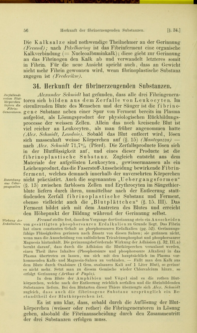 Die K a 1 k s a 1 z e sind nothwendige Theilnehmer an der Gerinnung (Freund); nach Fel'clharing ist das Fibrinfennent eine organische Kalkverbindung (= Nucleoalbuminkalk); diese giebt zur Gerinnung an das Fibrinogen den Kalk ab und verwandelt letzteres somit in Fibrin. Für die neue Ansicht spricht auch, dass an Gewicht nicht mehr Fibrin gewonnen wird, wenn fibrinoplastische Substanz zugegen ist (Frederlksc). 34. Herkunft der flbriiierzeiigeiKleii Substanzen. Zerfallende Alexander SclimkU hat gefunden, dass alle drei Fibringenera- 7cürplrTen torcu sich b 11 d c n aus d e m Z e r f a 11 e v o n L e u k o c y t e n. Im ^^mhrin'^ circulirenden Blute des Menschen und der Säuger ist die fi 1)rino- (?enem<S-e«. g e n e Substauz neben einer Spur von Ferment bereits im Plasma aufgelöst, als Lösungsproduct der physiologischen Rückbikluugs- processe der weissen Zellen. Allein das noch kreisende Blut ist viel reicher an Leukocyten, als man früher angenommen hatte (Alex. Schnndf^ Landois). Sobald das Blut entleert wird, lösen sich massenhaft weisse Körperchen auf (§. 15) (ManfegazzaJ — nach Alex. Sclimidt 71,7<^/o (Pferd). Die Zerfallsproducte lösen sich in der Blutflüssigkeit auf, und eines dieser Producte ist die fibrinoplastische Substanz. Zugleich entsteht aus dem Materiale der aufgelösten Leukocyten, gewissermaassen als ein Leichenproduct, das die Faserstoff-Ausscheidung bewirkende Fibrin- ferment, welches demnach innerhalb der unversehrten Körperchen Entstehung nlcht pracxlstirt. Auch die sogenannten „Uebergangsformen ffmtg^zeuen (§• 13) zwischcu farbloscu Zellen und Erythrocyten im Säugethier- blute liefern durch ihren, unmittelbar nach der Entleerung statt- findenden Zerfall fibrinoplastische Substanz und Ferment, ebenso vielleicht auch die „Blutplättchen (§. 15. III). Das Ferment bildet sich mit dem Austreten des Blutes und erreicht den Höhepunkt der Bildung während der Gerinnung selbst. Wirkung der Freund stellte fest, dass dem Vorgange der Grerinnung stets ein Ausscheiden Erdalkalien, von gesättigten ph0spIi0rsauren Erdalkalien zu Cxrunde liegt. Das Fibrin hat einen constanten Gehalt an i)hori)borsanr('n Erdalkalien (pg. '»2). (Gerinnungs- fähige Flüssigkeiten gerimieii nacli Zusatz von diesen Salzen; sie griiimen nicht, wenn man die Ausscheidniig vnn rnliislicluMu Tiicalciuuiphospliat und phosphorsaurer Magnesia liintanliält. Die geriiiiiungshefitnlci iide Wirkung der Adhäsion (§. 32, Ill.a) heruht darauf, dass durch die Adhäsion die l}lutkör])erchen veranlasst werden, einen Theil ihres inhaltes (Pliosphorsäure und phosphorsaure Alkalien) in das Plasma übertreten zu lassen, um sich mit den hauptsächlich im Plasma vor- kommenden Kalk- und ^Magiu sia-Salzen zu verhinden. — Fällt mau den Kalk aus dem lilute durch Oxalsäure (1 Grm. oxalsaures Kali auf 1 Liter Blut), so gcrinn< es nicht melir. Setzt nuin zu diesem Gemische wieder Chlorealcium hinzu, so erfolgt Gerinnung (ArfJius ((• Pagefi). Jn dem Blute der Amphibien und Vögel sind es die rothen Blut- körperchen, welche nach der Entleerung reichlich zerfallen und die fibrinbildenden Substanzen liefern. Bei den Blutarten dieser Thiere überzeugte sich Alex. Schmidt zugleich, dass auch die fibrinogene Substanz ursprünglich ein Be- standtheil der Blutkörperchen ist. Es ist nun klar, dass, sobald durch die Auflösung der Blut- körperchen (weisser oder rother) die Fibringeneratoren in Lösung gehen, alsobald die Fibrinausscheidung durch den Zusammentritt der drei Substanzen erfolgen muss.