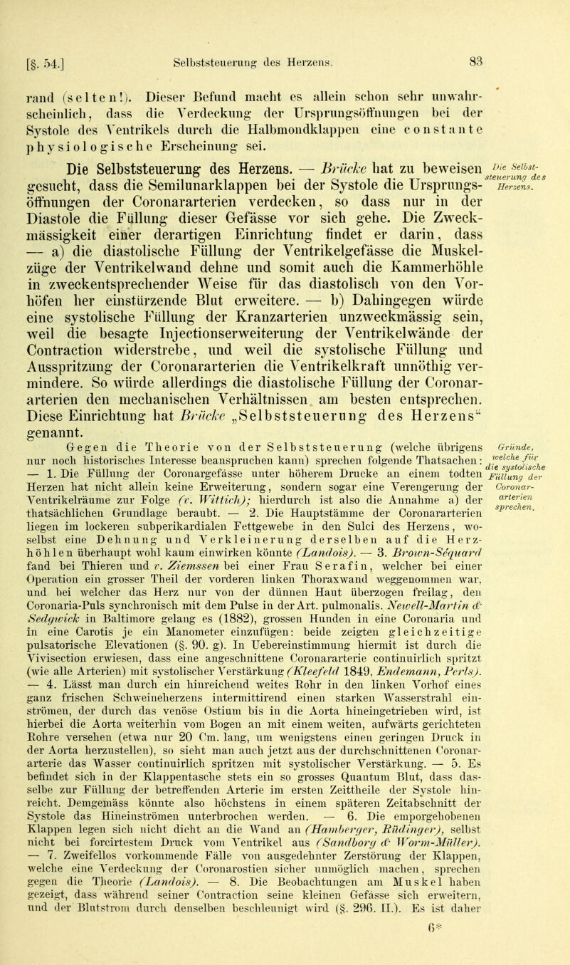 [§• 54.] rand (selten!). Dieser Befund macht es allein schon sehr unwahr- scheinhch; dass die Yerdeckung der Ursprungsöffnungen bei der Systole des Ventrikels durch die Halbmondklappen eine constante physiologische Erscheinung sei. Die Selbststeuerung des Herzens. — Brücl-e hat zu beweisen gesucht, dass die Semilunarklappen bei der Systole die Ursprungs-^^'^ein^/^ Öffnungen der Coronararterien verdecken, so dass nur in der Diastole die Füllung dieser Gefässe vor sich gehe. Die Zweck- mässigkeit einer derartigen Einrichtung findet er darin, dass — a) die diastolische Füllung der Ventrikelgefässe die Muskel- züge der Ventrikelwand dehne und somit auch die Kammerhöhle in zweckentsprechender Weise für das diastolisch von den Vor- höfen her einstürzende Blut erweitere. — b) Dahingegen würde eine systolische Füllung der Kranzarterien unzweckmässig sein, weil die besagte Injectionserweiterung der Ventrikelwände der Contraction widerstrebe, und weil die systolische Füllung und Ausspritzung der Coronararterien die Ventrikelkraft unnöthig ver- mindere. So würde allerdings die diastolische Füllung der Coronar- arterien den mechanischen Verhältnissen am besten entsprechen. Diese Einrichtung hat Brücke „Selbststeuerung des Herzens genannt. Gegen die Theorie von der Selbststeuerung (welche übrigens Gründe, nur noch historisches Interesse beanspruchen kann) sprechen folgende Thatsachen: ^-g^^^^^^Q^^Jf^g — 1. Die Füllung der Coronargefässe unter höherem Drucke an einem todten Fiuiung'^%r Herzen hat nicht allein keine Erweiterung, sondern sogar eine Verengerung der Corona Ventrikelräume zur Folge (r. Wittidi); hierdurch ist also die Annahme a) der thatsächlichen Grrundlage beraubt. — 2. Die Hauptstämme der Coronararterien liegen im lockeren subperikardialen Fettgewebe in den Sulci des Herzens, wo- selbst eine Dehnung und Verkleinerung derselben auf die Herz- höhlen überhaupt wohl kaum einwirken könnte (Landois). — 3. Brown-Sequard fand bei Thieren und v. Ziemssen bei einer Frau S e r a f i n, welcher bei einer Operation ein grosser Theil der vorderen linken Thoraxwand weggenommen war, und bei weicher das Herz nur von der dünnen Haut überzogen freilag, den Coronaria-Puls synchronisch mit dem Pulse in der Art. pulmonalis. Neiüell-Martin dr Sedyiviclc in Baltimore gelang es (1882), grossen Hunden in eine Coronaria und in eine Carotis je ein Manometer einzufügen: beide zeigten gleichzeitige pulsatorische Elevatiouen (§. 90. g). In Uebereinstimmung hiermit ist durch die Vivisection erwiesen, dass eine angeschnittene Coronararterie continuirlich spritzt (wie alle Arterien) mit systolischer Verstärkung (Kleefeld 1849, Endemann, Pcrls). — 4. Lässt man durch ein hinreichend weites Rohr in den linken Vorhof eines ganz frischen Schweineherzens intermittirend einen starken Wasserstrahl ein- strömen, der durch das venöse Ostium bis in die Aorta hineingetrieben wird, ist hierbei die Aorta weiterhin vom Bogen an mit einem weiten, aufwärts gerichteten Eohre versehen (etwa nur 20 Cm. lang, um wenigstens einen geringen Druck in der Aorta herzustellen), so sieht man auch jetzt aus der durchschnittenen Coronar- arterie das Wasser continuirlich spritzen mit systolischer Verstärkung. — 5. Es befindet sich in der Klappentasche stets ein so grosses Quantum Blut, dass das- selbe zur Füllung der betreifenden Arterie im ersten Zeittheile der Systole hin- reicht. Demgemäss könnte also höchstens in einem späteren Zeitabschnitt der Systole das Hineinströmen unterbrochen werden. — 6. Die emporgehobenen Klappen legen sich nicht dicht an die Wand an (Hamherger, Rüdinger), selbst nicht bei forcirtestem Druck vom Ventrikel aus (Sandborg d- Worm-Müller). — 7. Zweifellos vorkommende Fälle von ausgedehnter Zerstörung der Klappen, welche eine Verdeckung der Coronarostien sicher unmöglich machen, sprechen gegen die Theorie (Landois). — 8. Die Beobachtungen am Muskel haben gezeigt, dass während seiner Contraction seine kleinen Gefässe sich erweitern, und der Blutstrom durch denselben beschleunigt wird (§. 296. II.). Es ist daher 6* arterien sprechen.