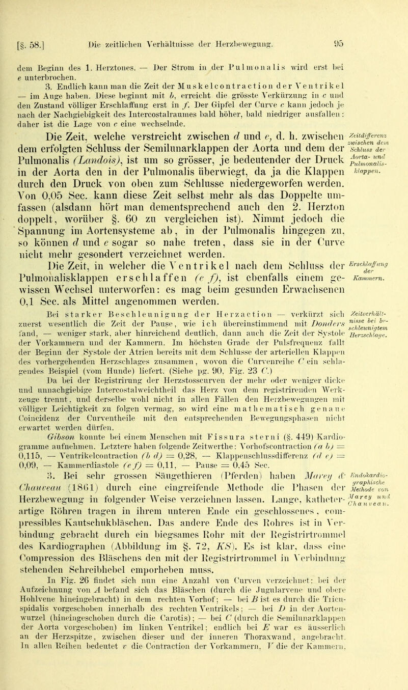 dem Beü,iim des 1. Herztones. — Der Strom in der Pulmonalis Avird erst hei e unterbrochen. 3. Endlich kann man die Zeit der M u a k e 1 c o n t r a c t i o n d e r e n t r i k e 1 — im Ange haben. Diese beginnt mit h, erreicht die grösste Verkürzung in c und den Zustand völliger Erschlattung erst in Der Gipfel der Curve c- kann jedoch je nach der Nachgiebigkeit des Intercostalraumes bald höher, bald iiiedriger ausfallen: daher ist die Lage von c eine wechselnde. Die Zeit, welche verstreicht zwischen d und d. h. /.wischen ^^^1^^^^^ dem erfolgten Schluss der Semilunarklappen der Aorta und dem der ^scmuIs de!-'' Pulmonalis (Landois)^ ist um so grösser, je bedeutender der Druck pStna/ll in der Aorta den in der Pulmonalis überwiegt, da ja die Klappen ^^io.ppen. durch den Druck von oben zum Schlüsse niedergeworfen werden. Von 0,05 See. kann diese Zeit selbst mehr als das Doppelte um- fassen (alsdann hört man dementsprechend auch den 2. Herzton doppelt, worüber §. 60 zu vergleichen ist). Nimmt jedoch die Spannung im Aortensysteme ab, in der Pulmonalis hingegen zu, so können d und e sogar so nahe treten, dass sie in der (-urve nicht mehr gesondert verzeichnet werden. Die Zeit, in welcher die A'entrikel nach dem Schluss d^^r i^rschuff'mg ' der Pulmoualisklappen erschlaffen (e f), ist ebenfalls einem ge- Kammern. wissen Wechsel unterworfen: es mag beim gesunden Erwachsenen 0,1 See. als Mittel angenommen werden. Bei starker Beschleunigung der Herzaction — verkürzt sich Zeitoerhäit- zuerst v.'esentlich die Zeit der Pause, wie ich ül)ereinstimmend mit Doiiders ^Ij^j^^^^igi^m fand, — weniger stark, aber hinreichend deutlich, dann auch die Zeit der Systole 'Htrzsdüaoe. der Vorkammern und der Kammern. Im höchsten Grade der Pulsfrequenz fallt der Beginn der Sj'stole der Atrien bereits mit dem Schlüsse der arteriellen KlapjXMi des vorhergehenden Herzschlages ziisammen, wovon die Curvenreihe C ein schla- gendes Beispiel (vom Hunde) liefert. (Siehe pg. 90, Fig. 23 C.) Da bei der Kegistrirung der Herzstosscurven der mehr oder weniger dicke und unnachgiebige Intercostahveichtheil das Herz von dem registrirenden Werk- zeuge trennt, und derselbe wohl nicht in allen Fällen den Heizbewegungen mit völliger Leichtigkeit zu folgen vermag, so Avird eine m a t h e m a t i s c h g e n a u Coincidenz der Curventheile mit den entsprechenden Bewegungsphasen nicht erwartet werden dürfen. Gihson konnte bei einem Menschen mit Fissura sterni (§. 449) Kardio- gramme aufnehmen. Letztere haben folgende Zeitwerthe: Vorhofscontraction (a hj = 0,115, — Ventrikelcontraction (h cl) = 0,28, — Klappenschlussdifferenz (</ ej = 0,09, — Kammerdiastole (efj = 0,11, — Pause = 0.45 See. o. Bei sehr grossen Siuigethieren (Pferden) haben Mai-i^ij d'- Krtdo^ardio- Chaiiveait (1861) durch eine eingreifende Methode die Isiasen dei- 'ii£de^von Herzbewegung in folgender Weise verzeichnen lassen. Lange, katlietcr- c^^uleav' artige Röhren tragen in ihrem unteren Ende ein geschlossenes , coiii- l)ressibles Kautschukbläschen. Das andere Ende des Ivohres ist in Ver- bindung gebracht durch ein biegsames Rohr mit der Registi-irtrommel des Kardiographen (Abbildung im §. 72, KS). Es ist klar, dass eine Compression des Bläschens den mit der Registrirtrommel in A'ei-hindinig stehenden Schreibhebel emporheben muss. Li Fig. 26 findet sich nun eine Anzahl von Curven verzeichnet: bei der Aufzeichnung von A befand sich das Bläschen (durch die Jugularvene und obere Hohlvene hineingebracht) in dem rechten Vorhof; — bei jB ist es durch die Tiicu- spidalis vorgeschoben innerhalb des rechten Ventrikels: — bei D in der Aorten- wurzel (hineingeschoben durch die Carotis); — bei C (durch die Semihniarklap])en der Aorta vorgeschoben) im linken Ventrikel: endlich bei E war es äusserlich an der Herzspitze, zwischen dieser und der inneren Thoraxwand, angel)racht. In allen Reihen bedeutet v die Contraction der Vorkammern. T die der Kammeni,