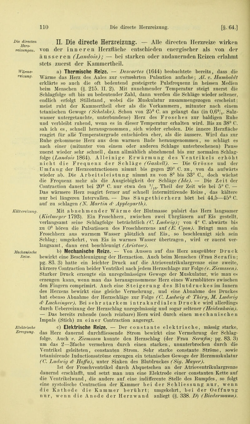 i^ic dh-ecten JJ^ Dxe (ÜPecte Herzreizung. — Alle directen Herzreize wirken reizungen. VOIl der inneren Herzfläche entschieden energischer als von der äusseren (Landois); — bei starken oder andauernden Reizen erlahmt stets zuerst der Kammertheil. Wärme- a) Thepmische Reize. — Descartes (1644) beobachtete bereits, dass die reizung. Wärme das Herz des Aales zur vermehrten Pulsation anfache; AI. v. Humboldt erklärte so auch die oft bedeutend gesteigerte Pulsfrequenz in heissen Medien beim Menschen (§. 215. II. 2). Mit zunehmender Temperatur steigt zuerst die Schlagfolge oft bis zu bedeutender Zahl, dann werden die Schläge wieder seltener, endlich erfolgt Stillstand, wobei die Muskulatur zusammengezogen erscheint: meist ruht der Kammertheil eher als die Vorkammern, mitunter nach einem tetanischen Gewoge (Schelske). Schon von 25° C. an gelangt das (in 0,6°/n. Salz- wasser untergetauchte, unterbundene) Herz des Frosches zur baldigen Euhe und verbleibt ruhend, wenn es in dieser Temperatur erhalten wird. Bis zu 38° C. sah ich es, schnell herausgenommen, sich wieder erholen. Die innere Herzfläche reagirt für alle Temperaturgrade entschieden eher, als die äussere. Wird das zur Ruhe gekommene Herz aus dem warmen Bade herausgenommen, so schlägt es nach einer (mitunter von einem oder anderen Schlage unterbrochenen) Pause zuerst wieder sehr schnell, dann allmählich abnehmend bis zur normalen Schlag- folge (La^c^o?'^ 1864). Alleinige Erwärmung des Ventrikels erhöht nicht die Frequenz der Schläge (Gaskell). — Die Grösse und der Umfang der Herzcontractionen nimmt bis gegen 20° C. zu, von da aufwärts wieder ab. Die Arbeitsleistung nimmt zu von 8° bis 33° C, doch wächst die Frequenz mehr als die Ausgiebigkeit der Schläge (Ide). — Die Zeit der Contraction dauert bei 20° C. nur etwa den Vio- Theil der Zeit wie bei 5° C. — Das wärmere Herz reagirt ferner auf schnell intermittirende Reize , das kältere nur bei längeren Intervallen, — Das Säugethierherz hört bei 44,5—45° C. auf zu schlagen (N. Martin d' Applegarth). Kältereizung. Mit abnehmender Wärme der Blutmasse pulsirt das Herz langsamer {Kielmeyer 1793). Ein Froschherz, zwischen zwei Uhrgläsern auf Eis gestellt, verlangsamt seine Schlagfolge beträchtlich (C. Ludwig); von 4^ C. abwärts bis zu 0° hören die Pulsationen des Froschherzens auf (E. Ctjon). Bringt man ein Froschherz aus warmem Wasser plötzlich auf Eis, so beschleunigt sich sein Schlag: umgekehrt, von Eis in warmes Wasser übertragen, wird er zuerst ver- langsamt, dann erst beschleunigt (^^r^5fow'^, Mechanische b) Mechanische Reize. — Von Aussen auf das Herz ausgeübter Druck Reize. bewirkt eine Beschleunigung der Herzaction. Auch beim Menschen (Frau Serafin; pg. 83. 3) hatte ein leichter Druck auf die Atrioventrikulargrenze eine zweite, kürzere Contraction beider Ventrikel nach jedem Herzschlage zur Folge (v. Ziemssen j. Starker Druck erzeugte ein unregelmässiges Gewoge der Muskulatur, wie man es erzeugen kann, wenn man das herausgenommene Herz eines Warmblüters zwischen den Fingern comprimirt. Auch eine Steigerung des Blutdruckes im Innern des Herzens bewirkt eine gleiche Vermehrung, und eine Abnahme des Druckes hat ebenso Abnahme der Herzschläge zur Folge {C. Ludivig <& Thiry, M. Liidn-ig (& LiicJisinger). Bei sehr starkem intrakardialen Drucke wird allerdings durch Ueberreizung der Herzschlag unregelmässig und sogar seltener (Heidenhainj. — Das bereits ruhende (noch reizbare) Herz wird durch einen mechanischen Impuls (Stich) zu einer Contraction angeregt. Elektrische c) Elektrische Reize. — Der constante elektrische, mässig starke, Erregung. (Jas Herz dauernd durchfliessende Strom bewirkt eine Vermehrung der Schlag- folge. Auch V. Ziemssen konnte den Herzschlag (der Frau Serafin; pg. 83. 3) um das 2—3fache vermehren durch einen starken, ununterbrochen durch die Ventrikel geleiteten, constanten Strom. Sehr starke constante Ströme, sowie tetanisirende Inductionsströme erzeugen ein tetanisches Gewoge der Herzmuskulatur (C. Ludwig d Hoffa), unter Sinken des Blutdruckes (Sig. Mayer). Ist der Froschventrikel durch Abquetschen an der Atrioventrikulargrenze dauernd erschlafft, und setzt man nun eine Elektrode einer constanten Kette auf die Ventrikelwand, die andere auf eine indifferente Stelle des Rumpfes, so folgt eine systolische Contraction der Kammer bei der Schliessung nur, wenn die Kathode die Kammer berührt; umgekehrt, bei der Oeffnung nur, wenn die Anode der Herzwand anliegt (§. 338. B) (Biedermann).