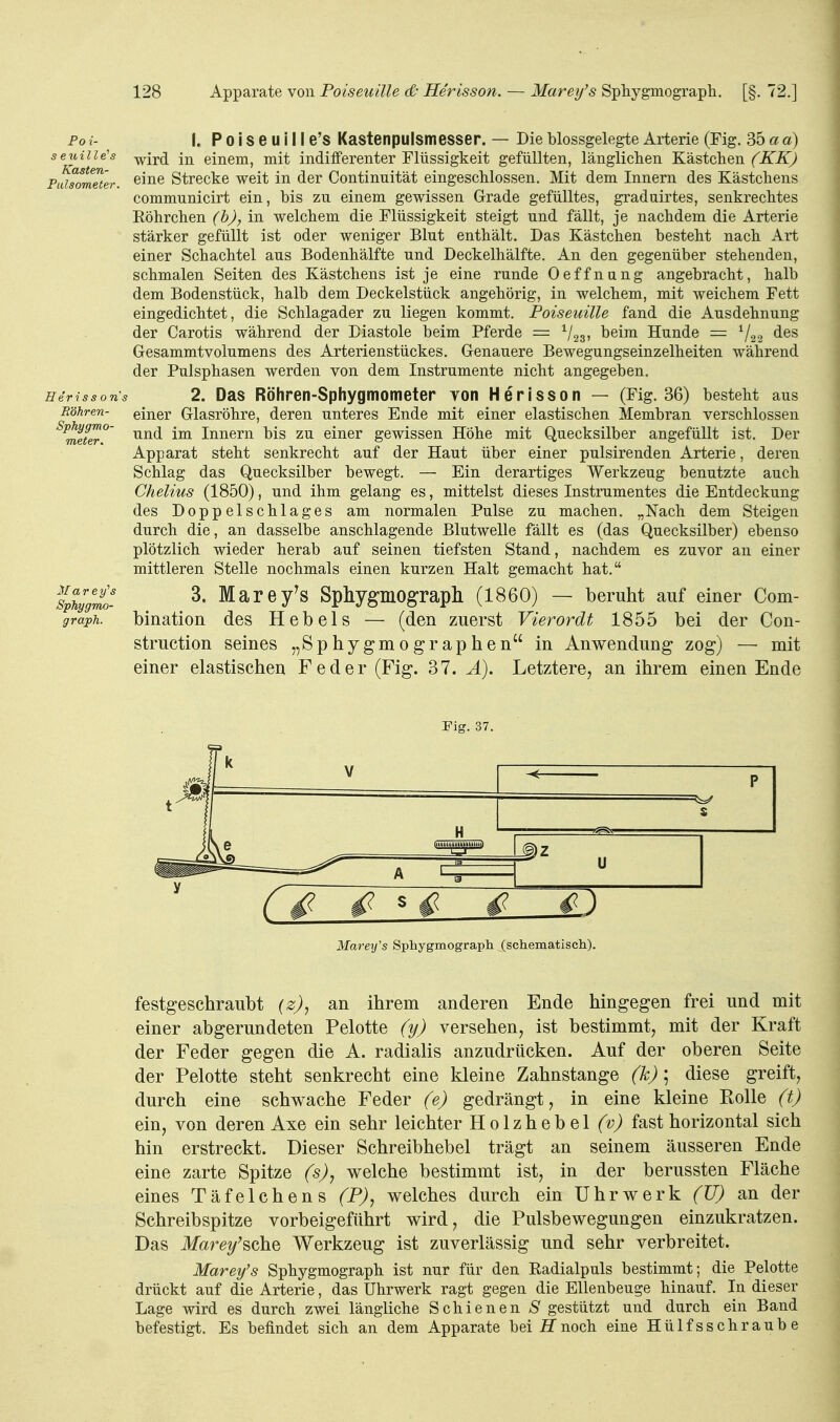 Foi- seuill e's Kasten- Palaometer. Eerisso n\ Eöhren- Sphygmo- meter. Marey''s Sphygmo- graph. 1. P 0 i s e u i 11 e's Kastenpulsmesser. — Die blossgelegte Arterie (Fig. 35 a a) wird in einem, mit indifferenter Flüssigkeit gefüllten, länglichen Kästchen (KK) eine Strecke weit in der Continuität eingeschlossen. Mit dem Innern des Kästchens communicirt ein, bis zu einem gewissen Grade gefülltes, graduirtes, senkrechtes Eöhrchen (b), in welchem die Flüssigkeit steigt und fällt, je nachdem die Arterie stärker gefüllt ist oder weniger Blut enthält. Das Kästchen besteht nach Art einer Schachtel aus Bodenhälfte und Deckelhälfte. An den gegenüber stehenden, schmalen Seiten des Kästchens ist je eine runde Oeffnung angebracht, halb dem Bodenstück, halb dem Deckelstück angehörig, in welchem, mit weichem Fett eingedichtet, die Schlagader zu liegen kommt. Poiseuille fand die Ausdehnung der Carotis während der Diastole beim Pferde = ^/gg, beim Hunde = ^/g.^ des Gesammtvolumens des Arterienstückes. Genauere Bewegungseinzelheiten während der Pulsphasen werden von dem Instrumente nicht angegeben. 2. Das Röhren-Sphygmometer Yon Herisson — (Fig. 36) besteht aus einer Glasröhre, deren unteres Ende mit einer elastischen Membran verschlossen und im Innern bis zu einer gewissen Hohe mit Quecksilber angefüllt ist. Der Apparat steht senkrecht auf der Haut über einer pulsirenden Arterie, deren Schlag das Quecksilber bewegt. — Ein derartiges Werkzeug benutzte auch Chelius (1850), und ihm gelang es, mittelst dieses Instrumentes die Entdeckung des Doppelschlages am normalen Pulse zu machen. „Nach dem Steigen durch die, an dasselbe anschlagende Blutwelle fällt es (das Quecksilber) ebenso plötzlich wieder herab auf seinen tiefsten Stand, nachdem es zuvor an einer mittleren Stelle nochmals einen kurzen Halt gemacht hat. 3. Marey^S Sphygmograpll (1860) — beruht auf einer Com- bination des Hebels — (den zuerst Vierordt 1855 bei der Con- struction seines „Sphygmographen in Anwendung zog) — mit einer elastischen Feder (Fig. 37. Ä). Letztere, an ihrem einen Ende Fig. 37. Mareifs Spliygmograph (schematisch). festgeschraubt (z), an ihrem anderen Ende hingegen frei und mit einer abgerundeten Pelotte (y) versehen, ist bestimmt, mit der Kraft der Feder gegen die A. radialis anzudrücken. Auf der oberen Seite der Pelotte steht senkrecht eine kleine Zahnstange (k); diese greift, durch eine schwache Feder (e) gedrängt, in eine kleine Rolle (t) ein, von deren Axe ein sehr leichter Holzhebel (v) fast horizontal sich hin erstreckt. Dieser Schreibhebel trägt an seinem äusseren Ende eine zarte Spitze (s), welche bestimmt ist, in der berussten Fläche eines Täfelchens (P), welches durch ein Uhrwerk (U) an der Schreibspitze vorbeigefiihrt wird, die Pulsbewegungen einzukratzen. Das Jfare/sche Werkzeug ist zuverlässig und sehr verbreitet. Marey's Sphygmograph ist nur für den Radialpuls bestimmt; die Pelotte drückt auf die Arterie, das Uhrwerk ragt gegen die Ellenbeuge hinauf. In dieser Lage wird es durch zwei längliche Schienen S gestützt und durch ein Band befestigt. Es befindet sich an dem Apparate bei noch eine Hülfsschraube