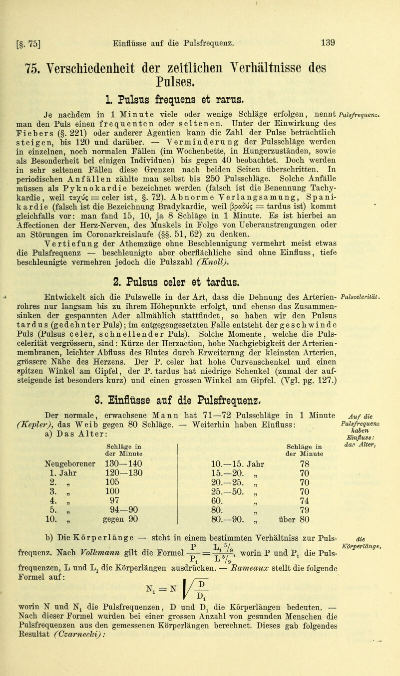 [§. 75] 75. Verschiedenlieit der zeitlichen Verhältnisse des Pulses. 1. Pulsus frequens et rarus. Je nachdem in 1 Minute viele oder wenige Schläge erfolgen, nennt Puis/requem. man den Puls einen frequenten oder seltenen. Unter der Einwirkung des Fiebers (§. 221) oder anderer Agentien kann die Zahl der Pulse beträchtlich steigen, bis 120 und darüber. — Verminderung der Pulsschläge werden in einzelnen, noch normalen Fällen (im Wochenbette, in Hungerzuständen, sowie als Besonderheit bei einigen Individuen) bis gegen 40 beobachtet. Doch werden in sehr seltenen Fällen diese Grenzen nach beiden Seiten überschritten. In periodischen Anfällen zählte man selbst bis 250 Pulsschläge. Solche Anfälle müssen als Pyknokardie bezeichnet werden (falsch ist die Benennung Tachy- kardie, weil Ta)(^'j? = celer ist, §.72). Abnorme Yerlangsamung, Spani- kardie (falsch ist die Bezeichnung Bradykardie, weil ßpaoü; = tardus ist) kommt gleichfalls vor: man fand 15, 10, ja 8 Schläge in 1 Minute. Es ist hierbei an Affectionen der Herz-ISTerven, des Muskels in Folge von TJeberanstrengungen oder an Störungen im Coronarkreislaufe (§§. 51, 62) zu denken. Vertiefung der Athemzüge ohne Beschleunigung vermehrt meist etwas die Pulsfrequenz — beschleunigte aber oberflächliche sind ohne Einfluss, tiefe beschleunigte vermehren jedoch die Pulszahl (Knoll). 2. Pulsus celer et tardus. Entwickelt sich die Pulswelle in der Art, dass die Dehnung des Arterien- Pulsceientät. rohres nur langsam bis zu ihrem Höhepunkte erfolgt, und ebenso das Zusammen- sinken der gespannten Ader allmählich stattfindet, so haben wir den Pulsus tardus (gedehnter Puls); im entgegengesetzten Falle entsteht der geschwinde Puls (Pulsus celer, schnellender Puls). Solche Momente, welche die Puls- celerität vergrössern, sind: Kürze der Herzaction, hohe Nachgiebigkeit der Arterien- membranen, leichter Abfluss des Blutes durch Erweiterung der kleinsten Arterien, grössere Nähe des Herzens. Der P. celer hat hohe Curvenschenkel und einen spitzen Winkel am Gipfel, der P. tardus hat niedrige Schenkel (zumal der auf- steigende ist besonders kurz) und einen grossen Winkel am Gipfel. (Vgl. pg. 127.) 3. Einflüsse auf die Pulsfrequenz. Der normale, erwachsene Mann hat 71—72 Pulsschläge in 1 Minute Auf die (Kepler), das Weib gegen 80 Schläge, a) Das Alter: Schläge in der Minute Neugeborener 130—140 Weiterhin haben Einfluss: 1. Jahr 2. „ 3. „ 4. „ 5. „ 10. „ 120-130 105 100 97 94-90 gegen 90 10.—15. Jahr 15.-20. „ 20.-25. „ 25.-50. „ 60. 80. „ 80.-90. „ Schläge in der Minute 78 70 70 70 74 79 über 80 Pulsfrequenz haben Mnfluss : dac Alter, b) Die Körperlänge — steht in einem bestimmten Verhältniss zur Puls- die P L ^/q Körperlänge, — ^ worin P und P^ die Puls- frequenz. Nach Volkmann gilt die Formel frequenzen, L und die Körperlängen ausdrücken. Formel auf: Rameaux stellt die folgende worin N und N^ die Pulsfrequenzen, D und D^ die Körperlängen bedeuten. — Nach dieser Formel wurden bei einer grossen Anzahl von gesunden Menschen die Pulsfrequenzen aus den gemessenen Körperlängen berechnet. Dieses gab folgendes Resultat (Czarnecki):