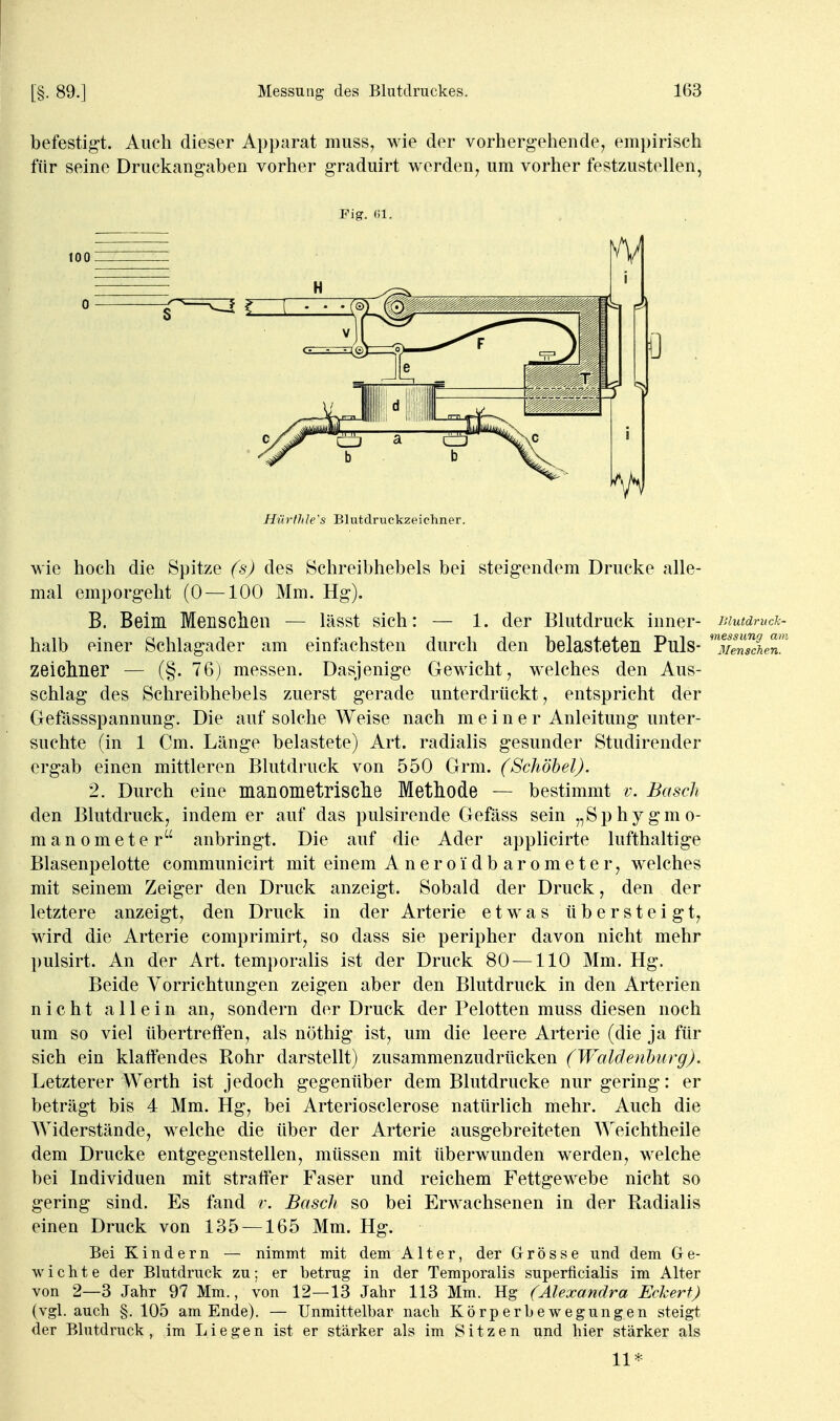 befestigt. Auch dieser Apparat muss, wie der vorhergehende, empirisch für seine Druckangaben vorher graduirt werden, um vorher festzustellen, wie hoch die Spitze (s) des Schreibhebels bei steigendem Drucke alle- mal emporgeht (0 — 100 Mm. Hg). B. Beim Menschen — lässt sich: — 1. der Blutdruck inner- r.iutäruck- halb einer Schlagader am einfachsten durch den belasteten Puls- 'Senschen!^ Zeichner — (§. 76) messen. Dasjenige Gewicht, welches den Aus- schlag des Schreibhebels zuerst gerade unterdrückt, entspricht der Gefässspannung. Die auf solche Weise nach meiner Anleitung unter- suchte (in 1 Cm. Länge belastete) Art. radialis gesunder Studirender ergab einen mittleren Blutdruck von 550 Grm. (Schöhel). 2. Durch eine manometrische Methode — bestimmt v. Bäsch den Blutdruck, indem er auf das pulsirende Gefäss sein „Sphygmo- manometer anbringt. Die auf die Ader applicirte lufthaltige Blasenpelotte communicirt mit einem A n e r o i d b a r o m e t e r, welches mit seinem Zeiger den Druck anzeigt. Sobald der Druck, den der letztere anzeigt, den Druck in der Arterie etwas übersteigt, wird die Arterie comprimirt, so dass sie peripher davon nicht mehr pulsirt. An der Art. temporalis ist der Druck 80 —110 Mm. Hg. Beide Vorrichtungen zeigen aber den Blutdruck in den Arterien nicht allein an, sondern der Druck der Pelotten muss diesen noch um so viel übertreffen, als nöthig ist, um die leere Arterie (die ja für sich ein klaffendes Rohr darstellt) zusammenzudrücken (TFaldenburg). Letzterer Werth ist jedoch gegenüber dem Blutdrucke nur gering: er beträgt bis 4 Mm. Hg, bei Arteriosclerose natürlich mehr. Auch die Widerstände, welche die über der Arterie ausgebreiteten Weichtheile dem Drucke entgegenstellen, müssen mit überwunden werden, welche bei Individuen mit straffer Faser und reichem Fettgewebe nicht so gering sind. Es fand r. Bäsch so bei Erwachsenen in der Radialis einen Druck von 135 —165 Mm. Hg. Bei Kindern — nimmt mit dem Alter, der Grösse und dem Ge- wichte der Blutdruck zu; er betrug in der Temporalis superficialis im Alter von 2—3 Jahr 97 Mm., von 12—13 Jahr 113 Mm. Hg (Alexandra Eckert) (vgl. auch §. 105 am Ende). — Unmittelbar nach Körperbewegungen steigt der Blutdruck, im Liegen ist er stärker als im Sitzen und hier stärker als 11*