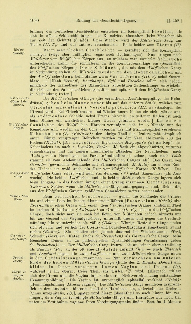 Hoden- Mülle r'sche Gänge beim Manne. Wo Iff scher Körper. Wo l ff scher Gang. ürniere heim Weihe. Gartn er- sehe Gänge. Genital- strang. Uterus et vagina duplex. bilduüg des weibliclien Geschlechtes entstehen im Keimepitliel Eizellen, die sich in offene Schlauchbildungen der Keimdrüse einsenken (beim Menschen bis zur Zeit der Geburt) (§.435). Beim Weibe wird der MüUer'sche Gang zur Tube (II. T.) und das untere, verschmolzene Ende beider zum Uterus (U). Beim männlichen. Geschlechte — gestaltet sich das Keimepithel niedriger (zeigt aber anfänglich sogar noch Ovulaanlagen). Nun dringen nach Waldeyer vom Wolff's,QhQ\\ Körper aus, an welchem man zweierlei Schläuche unterscheiden kann, die schmäleren in die Keimdrüsenanlage ein (Sexualtheil des Wolff'Bchen Körpers). Diese Schläuche, die mit dem Wolff'&ohQii Gange in Verbindung stehen (v. Wittich), werden zu den Hodencanälchen und der Wolf/'sehe Gang beim Manne zum Yas deferens (III. V) nebst Samen- blase. — [Nach Sernoff, Bornhaupt, Egli und Biegelow sollen sich jedoch innerhalb der Keimdrüse des Männchens autochthon Zellenstränge entwickeln, die sich zu den Samencanälchen gestalten und später mit dem Wolff'schQn Gange in Verbindung treten.] Die Müller'sohQn Gänge (die eigentlichen Ausführungsgänge der Keim- drüsen) gehen beim Manne unter bis auf das unterste Stück, welches zum ütriculus masculinus s. Vesicula prostatica (III. u) (Analogon des Uterus) wird. [Bei Fleischfressern und Wiederkäuern bilden sie sich grösser aus, als rudimentäre Scheide nebst Uterus bicornis; in seltenen Fällen ist auch beim Manne ein wirklicher, kleiner Uterus gefunden worden.] Die oberen Canälchen des Wolff'^ohen Körpers vereinigen sich im S.Monate mit der Keimdrüse und werden zu den Coni vasculosi des mit Flimmerepithel versehenen Nebenhodens (E) (Kölliker); der übrige Theil der Urniere geht atrophisch unter. Einige versprengte Eöhrchen werden zu den Vasa aberrantia (a) des Ho^en^ (Kohelt). [Die ungestielte H j^ot^ii^Q Morgagni's (h) am Kopfe des Nebenhodens ist nach v. Luschka, Becker, M. Roth ein abgeschnürtes, mitunter samenhaltiges und im Innern flimmerndes Bläschen des Nebenhodens, nach Waldeyer ein Homologon der Pars infundibuliformis tubae, auch nach Toldt stammt sie vom Abdominalende des Muller's,QhQn Ganges ab.] Das Organ von Giraldes (gewundene Schläuche mit Flimmerepithel, M. Roth) am oberen Ende des Hodens ist wohl auch ein Rest vom Wolff'^dhQu Körper (Kölliker). Der Wolff'sQ\\Q Gang selbst wird zum Vas deferens (V) nebst Samenblase (als Aus- wuchs). Die beiden Wolff'&Qh&Q. und die beiden Müller'sohQn. Gänge lagern sich beim Eingang in das Becken innig in einen Strang zusammen (Genitalstrang, Thiersch). Später, wenn die Müller'^ohm. Gänge untergegangen sind, rücken die, aus den IFo(^'schen Gängen gebildeten Samenleiter weiter auseinander. Beim weiblichen Geschlechte — gehen die Schläuche der Urniere bis auf einen Rest im Innern flimmernder Röhren [Parovarium (Kohelt) sive Rosemnüller'sches Organ und einen, dem Giraldes'sehen Organe ähnlichen Theil im breiten Mutterbande (Waldeyer) zu Grunde (II. P.), ebenso die Wolff'sehen Gänge, doch sieht man sie noch bei Föten von 5 Monaten, jedoch abwärts nur bis zur Gegend des Vaginalgewölbes, unterhalb dieses und gegen die Urethral- mündung hin verschwinden sie völlig (Dohm). Winzige Reste der Gänge finden sich oft vorn und seitlich der Uterus- und Scheiden-Muscularis eingelagert, zumal rechts (Rieder). [Sie erhalten sich jedoch dauernd bei Wiederkäuern, Pferd, ^ekwein (Gärtner), Katze, Fuchs (v. Preuschen) als (rarfwer'sche Gänge; beim Menschen können sie zu pathologischen Cystenbildungen Veranlassung geben (v. Preuschen).'] — Der Müller'sehe Gang franzt sich an seiner oberen Oeffnung als Fimbria (F), an der oft eine Hydatide aufsitzt (h^). — Nach Thiersch und Leuckart liegen die zwei Wolff'schen und zwei Müller'schen Gänge unten in dem Genitalstrange zusammen. — Nun verwachsen am unteren Ende die beiden Müll er'schen Gänge (Ende des 2. Monats, Dohm) und bilden in ihrem vereinten Lumen Vagina und Uterus (U), während je ihr oberer, freier Theil zur Tuba (T) wird. (Hiernach erklärt sich der Uterus und die Vagina duplex als durch Nichtverschmelzung entstandene Hemmungsbildung.) Die Vagina ist ursprünglich epithelial verklebt (Geigl) ; [Hemmungsbildung, Atresia vaginae]. Die Müller'schen Gänge mündeten ursprüng- lich in den untersten, hinteren Theil der Harnblase ein, unterhalb der Ureteren [Sinus urogenitalis, (S)], später wird dieser Blasentheil so nach hinten hin ver- längert, dass Vagina (vereinigte Müller'sche Gänge) und Harnröhre nur noch tief unten im Vestibulum vaginae ihren Vereinigungspunkt finden. Erst im 4. Monate