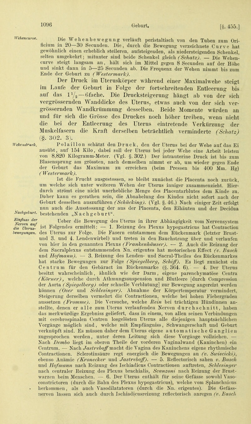 Geburt. [§. 455.] Wehencurve. jy^Q Wehenbewegung verläuft peristaltiscli von den Tuben zum Ori- ficium in 20—30 Secunden. Die, durch die Bewegung verzeichnete Curve hat gewöhnlich einen erheblich steileren, aufsteigenden, als niedersteigenden Schenkel, selten umgekehrt; mitunter sind beide Schenkel gleich. (SchatzJ. — Die Wehen- curve steigt langsam an, hält sich im Mittel gegen 8 Secunden auf der Höhe und sinkt dann in 5—25 Secunden ab. Die Frequenz der Wehen nimmt bis zum Ende der Geburt zu (Westermark). Der Druck im Uteruskörper während einer Maximalwehe steigt im Laufe der Geburt in Folge der fortschreitenden Entleerung bis auf das — 6fache. Die Drucksteigerung hängt ab von der sich vergrössernden Wanddicke des Uterus, etwas auch von der sich ver- grössernden Wandkrümmung desselben. Beide Momente würden an und für sich die Grösse des Druckes noch höher treiben, wenn nicht die bei der Entleerung des Uterus eintretende Verkürzung der Muskelfasern die Kraft derselben beträchtlich verminderte (Schatz) (§. 302. 3). WeUndruch. Polaillon schätzt den Druck, den der Uterus bei der Wehe auf das Ei ausübt, auf 154 Kilo, dabei soll der Uterus bei jeder Wehe eine Arbeit leisten von 8,820 Kilogramm-Meter. (Vgl. §. 302.) Der intrauterine Druck ist bis zum Blasensprung am grössten, nach demselben nimmt er ab, um wieder gegen Ende der Geburt das Maximum zu erreichen (beim Pressen bis 400 Mm. Hg) (Westermark). Ist die Frucht ausgestossen, so bleibt zunächst die Placenta noch zurück, um welche sich unter weiteren Wehen der Uterus inniger zusammenzieht. Hier- durch strömt eine nicht unerhebliche Menge des Placentarblutes dem Kinde zu. Daher kann es gerathen sein, die Abnabelung des Kindes nicht sofort nach der Geburt desselben auszuführen (^6'c7mcÄ;mp'^. (Ygl. §. 46.) Nach einiger Zeit erfolgt nun auch die Ausstossung der aus der Placenta, den Eihäuten und der Decidua Nachgeburt, bestehenden „Nachgeburt. ^Nerven auf Ueber die Bewegung des Uterus in ihrer Abhängigkeit vom Nervensj^stem di7^Uterm- i^t Folgendes ermittelt: — 1. Reizung des Plexus hypogastricus hat Contraction lewegungen. des Uterus zur Folge. Die Fasern entstammen dem Eückenmark (letzter Brust- und 3. und 4. Lendenwirbel) und treten in den Bauchstrang über und verlaufen von hier in den genannten Plexus (Frankenhäuser). — 2. Auch die Reizung der dem Sacralplexus entstammenden Nn. erigentes hat motorischen Effect (v. Bäsch und Hofmann). — 3. Reizung des Lenden- und Sacral-Theiles des Rückenmarkes hat starke Bewegungen zur Folge (Spiegelberg, Schiff). Es liegt zunächst ein Centrum für den Gebäract im Rückenmarke (§.364. 6). — 4. Der Uterus besitzt wahrscheinlich, ähnlich wie der Darm, eigene parenchymatöse Centra (Körner), welche durch Athmungssuspension und Blutleere [durch Compression der Aorta (Spiegelberg) oder schnelle Verblutung] zur Bewegung angereizt werden können (Oser und Schlesinger). Abnahme der Körpertemperatur vermindert, Steigerung derselben vermehrt die Contractionen, welche bei hohen Fiebergraden aussetzen (Fromme). Die Versuche, welche Rein bei trächtigen Hündinnen an- stellte, denen er alle zum Uterus verlaufenden Nerven durchschnitt, haben das merkwürdige Ergebniss geliefert, dass in einem, von allen seinen Verbindungen mit cerebrospinalen Centren losgelösten Uterus alle diejenigen hauptsächliche]! Vorgänge möglich sind, welche mit Empfänguiss, Schwangerschaft und Geburt verknüpft sind. Es müssen daher dem Uterus eigene automatische Ganglien zugesprochen werden, unter deren Leitung sich diese Vorgänge vollziehen. — Nach Dembo liegt im oberen Theile der vorderen Vaginalwand (Kaninchen) ein Centrum. ■— Nach Jas^reöojf macht die Vagina des Kaninchens eigene rhj^thmische Contractionen. Sclerotinsäure regt energisch die Bewegungen an (v. Siviecicki), ebenso Anämie (Kronecker und Jastreboff). — 5. Reflectorisch sahen v. Bäsch und Hofmann nach Reizung des Ischiadicus Contractionen auftreten, Schlesinger nach centraler Reizung des Plexus brachialis, Scanzoni nach Reizung der Brust- warzen beim Menschen. — 6. Der Uterus enthält für seine Gefässe sowohl Vaso- constrictoren (durch die Bahn des Plexus hypogastricus), welche vom Splanchnicus herkommen, als auch Vasodilatatoren (durch die Nn. erigentes). Die Gefäss- nerven lassen sich auch durch Ischiadicusreizung reflectorisch anregen (v. Bascli