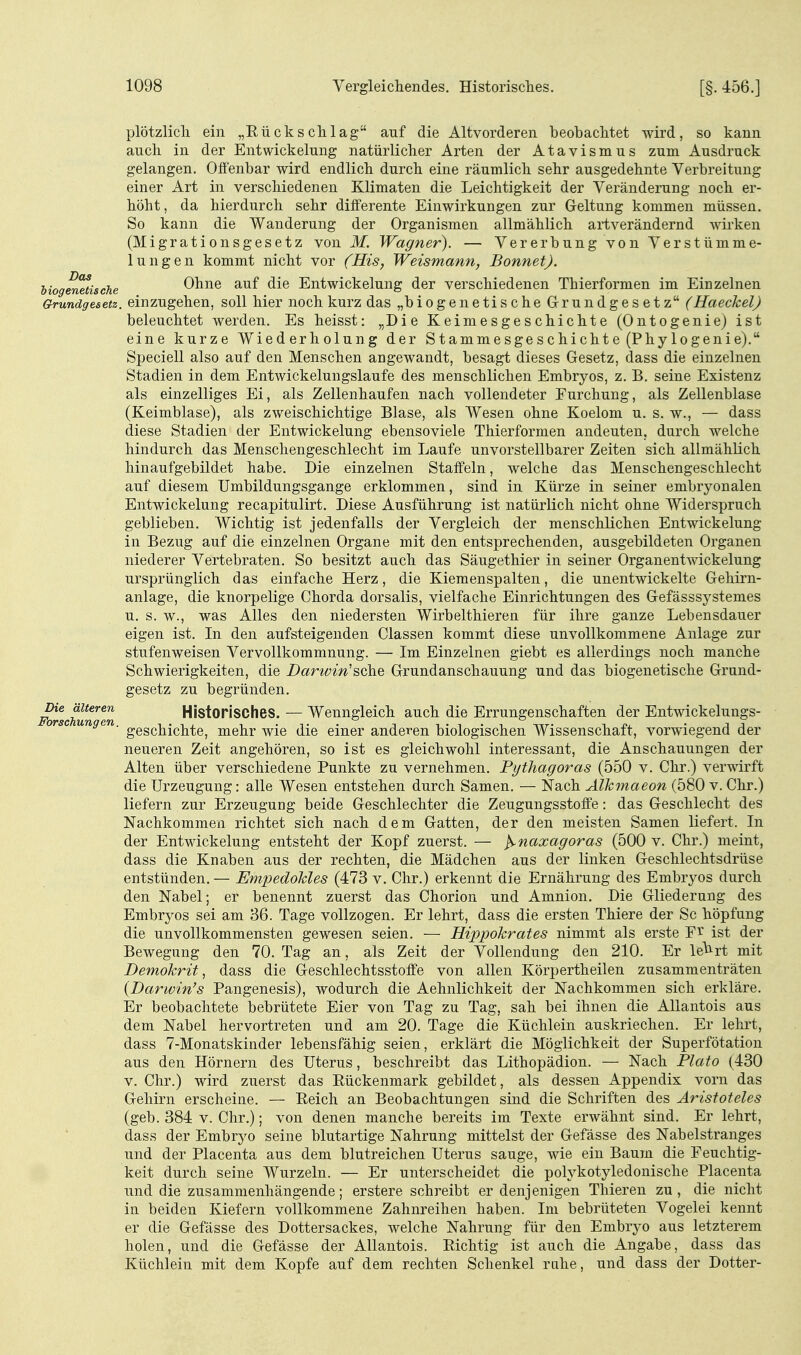 plötzlich ein „Eückschlag auf die Altvorderen beobachtet wird, so kann auch in der Entwickelung natürlicher Arten der Atavismus zum Ausdruck gelangen. Offenbar wird endlich durch eine räumlich sehr ausgedehnte Verbreitung einer Art in verschiedenen Klimaten die Leichtigkeit der Veränderung noch er- höht, da hierdurch sehr differente Einwirkungen zur Geltung kommen müssen. So kann die Wanderung der Organismen allmählich artverändernd wii-ken (Migrationsgesetz von M. Wagner). — Vererbung von Verstümme- lungen kommt nicht vor (His, Weismann, Bonnet), biogenetische Ohne auf die Entwickelung der verschiedenen Thierformen im Einzelnen Grundgesetz, einzugehen, soll hier noch kurz das „biogenetische Grundgesetz (Haeckel) beleuchtet werden. Es heisst: „Die Keimesgeschichte (Ontogenie) ist eine kurze Wiederholung der Stammesgeschichte (Phylogenie). Speciell also auf den Menschen angewandt, besagt dieses Gesetz, dass die einzelneu Stadien in dem Entwickelungslaufe des menschlichen Embryos, z. B. seine Existenz als einzelliges Ei, als Zellenhaufen nach vollendeter Furchung, als Zellenblase (Keimblase), als zweischichtige Blase, als Wesen ohne Koelom u. s. w., — dass diese Stadien der Entwickelung ebensoviele Thierformen andeuten, durch welche hindurch das Menschengeschlecht im Laufe unvorstellbarer Zeiten sich allmählich hinaufgebildet habe. Die einzelnen Staffeln, welche das Menschengeschlecht auf diesem Umbildungsgange erklommen, sind in Kürze in seiner embryonalen Entwickelung recapitulirt. Diese Ausführung ist natürlich nicht ohne Widerspruch geblieben. Wichtig ist jedenfalls der Vergleich der menschlichen Entwickelung in Bezug auf die einzelnen Organe mit den entsprechenden, ausgebildeten Organen niederer Vertebraten. So besitzt auch das Säugethier in seiner Organentwickelung ursprünglich das einfache Herz, die Kiemenspalten, die unentwickelte Gehirn- anlage, die knorpelige Chorda dorsalis, vielfache Einrichtungen des Gefässsystemes u. s. w., was Alles den niedersten Wirbelthieren für ihre ganze Lebensdauer eigen ist. In den aufsteigenden Classen kommt diese unvollkommene Anlage zur stufenweisen Vervollkommnung. — Im Einzelnen giebt es allerdings noch manche Schwierigkeiten, die Darwin'sche Grundanschauung und das biogenetische Grund- gesetz zu begründen. Die älteren Histopisches. — Wenngleich auch die Errungenschaften der Entwickelungs- orsc ungen. ^Q^^^j^^^Yite, mehr wie die einer anderen biologischen Wissenschaft, vorwiegend der neueren Zeit angehören, so ist es gleichwohl interessant, die Anschauungen der Alten über verschiedene Punkte zu vernehmen. Pythagoras (550 v. Chr.) verwirft die Urzeugung: alle Wesen entstehen durch Samen. — Nach Alkmaeon (580 v. Chr.) liefern zur Erzeugung beide Geschlechter die Zeugungsstoife: das Geschlecht des Nachkommen richtet sich nach dem Gatten, der den meisten Samen liefert. In der Entwickelung entsteht der Kopf zuerst. — ^naxagoras (500 v. Chr.) meint, dass die Knaben aus der rechten, die Mädchen aus der linken Geschlechtsdrüse entstünden. — Empedokles (473 v. Chr.) erkennt die Ernährung des Embryos durch den Nabel; er benennt zuerst das Chorion und Amnion. Die Gliederung des Embryos sei am 36. Tage vollzogen. Er lehrt, dass die ersten Thiere der Sc höpfung die unvollkommensten gewesen seien. — Hippokrates nimmt als erste ist der Bewegung den 70. Tag an, als Zeit der Vollendung den 210. Er le'^rt mit Demokrit ^ dass die Geschlechtsstoffe von allen Körpertheilen zusammenträten {Darwin's Pangenesis), wodurch die Aehnlichkeit der Nachkommen sich erkläre. Er beobachtete bebrütete Eier von Tag zu Tag, sah bei ihnen die AUantois aus dem Nabel hervortreten und am 20. Tage die Küchlein auskriechen. Er lehrt, dass 7-Monatskinder lebensfähig seien, erklärt die Möglichkeit der Superfötation aus den Hörnern des Uterus, beschreibt das Lithopädion. — Nach Plato (430 V. Chr.) wird zuerst das Rückenmark gebildet, als dessen Appendix vorn das Gehirn erscheine. — Reich an Beobachtungen sind die Schriften des Aristoteles (geb. 384 V. Chr.); von denen manche bereits im Texte erwähnt sind. Er lehrt, dass der Embrj^o seine blutartige Nahrung mittelst der Gefässe des Nabelstranges und der Placenta aus dem blutreichen Uterus sauge, wie ein Baum die Feuchtig- keit durch seine Wurzeln. — Er unterscheidet die polykotyledonische Placenta und die zusammenhängende; erstere schreibt er denjenigen Thieren zu , die nicht in beiden Kiefern vollkommene Zahnreihen haben. Im bebrüteten Vogelei kennt er die Gefässe des Dottersackes, welche Nahrung für den Embryo aus letzterem holen, und die Gefässe der AUantois. Richtig ist auch die Angabe, dass das Küchlein mit dem Kopfe auf dem rechten Schenkel ruhe, und dass der Dotter-