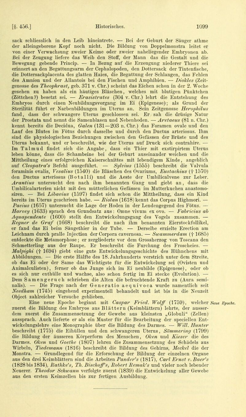sack schliesslich in den Leib hineintrete. — Bei der Geburt der Säuger athme der alleingeborene Kopf noch nicht. Die Bildung von Doppelmonstra leitet er von einer Verwachsung zweier Keime oder zweier naheliegender Embryonen ab. Bei der Zeugung liefere das Weib den Stoff, der Mann das die Gestalt und die Bewegung gebende Princip. — In Bezug auf die Erzeugung niederer Tliiere sei erinnert an den Begattungsarm der Cephalopoden, den Dottersack der Tintenfische, die Dottersackplacenta des glatten Haies, die Begattung der Schlangen, das Fehlen des Amnion und der Allantois bei den Fischen und Amphibien. — Biokies (Zeit- genosse des TheopJirasty geb. 371 v. Chr.) scheint das Eichen schon in der 2. Woche gesehen zu haben als ein häutiges Bläschen, welches mit blutigen Pünktchen (Zöttchen?) besetzt sei. — Erasistrates (304 v. Chr.) lehrt die Entstehung des Embryos durch einen Neubildungsvorgang im Ei (Epigenese); als Grund der Sterilität führt er Narbenbildungen im Uterus an. Sein Zeitgenosse Herophilus fand, dass der schwangere Uterus geschlossen sei. Er sah die drüsige Natur der Prostata und nennt die Samenblasen und Nebenhoden. — Aretaeus (81 n. Chr.) kennt bereits die Decidua, Galen (131—203 n. Chr.) das Foramen ovale und den Lauf des Blutes im Fötus durch dasselbe und durch den Ductus arteriosus. Ihm sind die physiologischen Beziehungen zwischen den Gefässen der Brüste und des Uterus bekannt, und er beschreibt, wie der Uterus auf Druck sich contrahire. — Im Talmud findet sich die Angabe, dass ein Thier mit exstirpirtem Uterus leben könne, dass die Schambeine bei der Geburt auseinander weichen und die Mittheilung eines erfolgreichen Kaiserschnittes mit lebendigem Kinde, angeblich auf Cleopatra's Befehl ausgeführt. — Sylvins (1555) beschreibt die Valvula foraminis ovalis, Vesalius (1540) die Bläschen des Ovariums, Eustadiius (j 1570) den Ductus arteriosus (Botalli) und die Aeste der Umbilicalvene zur Leber. Ärantius untersucht den nach ihm benannten Gang und giebt an, dass die Umbilicalarterien nicht mit den mütterlichen Gefässen im Mutterkuchen anastomo- siren. — Bei Lihavius (1597) findet sich schon die Mittheilung, dass ein Kind bereits im Uterus geschrieen habe. — i?^o^a?^ (1618) kennt das Corpus Highmori. — Pavius (1657) untersucht die Lage der Hoden in der Lendengegend des Fötus. — Harvey (1633) sprach den Grundsatz aus: Omne vivum ex ovo. — Fahricius ah Äquapendente (1600) stellt den Entwickelungsgang des Vogels zusammen. — Regner de Graf (1668) beschreibt die nach ihm benannten EierstockfoUikel, er fand das Ei beim Säugethier in der Tube. — Derselbe erzielte Erection am Leichnam durch pralle Injection der Corpora cavernosa. — Sivammerdam (f 1685) entdeckte die Metamorphose; er zergliederte vor dem Grossherzog von Toscana den SchmetterKng aus der Raupe. Er beschreibt die Furchung des Froscheies. — Malpighi (f 1694) giebt eine gute Entwickelungsgeschichte des Hühnchens mit Abbildungen. — Die erste Hälfte des 18. Jahrhunderts verstrich unter dem Streite, ob das Ei oder der Same das Wichtigste für die Entwickelung sei (Ovisten und Animalculisten), ferner ob das Junge sich im Ei neubilde (Epigenese), oder ob es sich nur enthülle und wachse, also schon fertig im Ei stecke (Evolution). — Dem S amengeru ch schrieben die Alten die befruchtende Kraft zu (Aura semi- nalis). — Die Frage nach der Generatio aequivoca wurde namentlich seit Needham (1745) eingehend experimentell behandelt und ist bis in die Neuzeit Object zahlreicher Versuche geblieben. Eine neue Epoche beginnt mit Caspar Fried. Wolff (1759), welcher iVezte ^joocAe. zuerst die Bildung des Embryos aus Blättern (Keimblättern) lehrte, der ausser- dem zuerst die Zusammensetzung der Gewebe aus kleinsten „Globuli (Zellen) aussprach. Auch lieferte er als ein Muster für die Bearbeitung der speciellen Ent- wickelungslehre eine Monographie über die Bildung des Darmes. — Will. Hunt er beschreibt (1775) die Eihüllen und den schwangeren Uterus, Sömmering (1799) die Bildung der äusseren Körperform des Menschen, Oken und Kieser die des Darmes. Oken und Goethe (1807) lehren die Zusammensetzung des Schädels aus Wirbeln, Tiedemann (1816) beschreibt die Bildung des Gehirns, Meckel die der Monstra. — Grundlegend für die Erforschung der Bildung der einzelnen Organe aus den drei Keimblättern sind die Arbeiten Pa^c?er'5 (1817), Carl Ernst v.Baer's (1828 bis 1834), Rathke's, Th. Bischoff's, Robert Remak's und vieler noch lebender Neuerer. Theodor Schivann verfolgte zuerst (1839) die Entwickelung aller Gewebe aus den ersten Keimzellen bis zur fertigen Ausbildung.