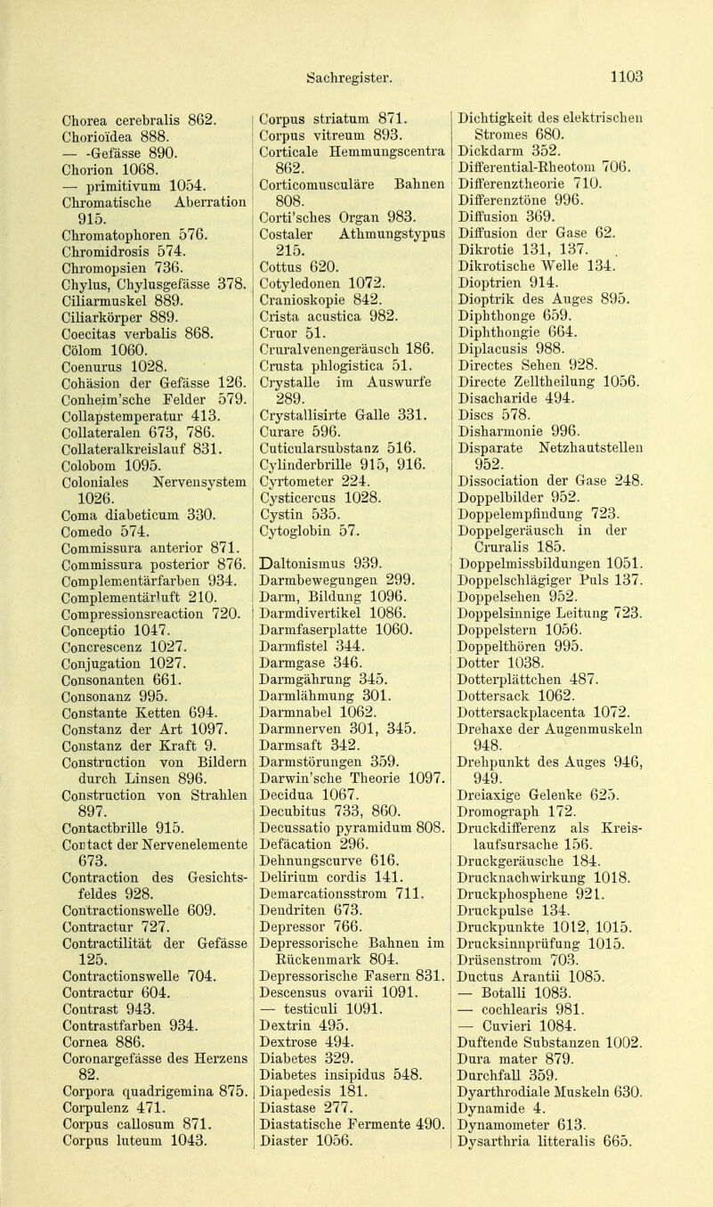 Chorea cerebralis 862. Chorioidea 888. Gefässe 890. Chorion 1068. — primitivum 1054, Chromatische Aberration 915. Chromatophoren 576. Chromidrosis 574. Chromopsien 736. Chylns, Chylusgefässe 378. Ciliarmuskel 889. Ciliarkörper 889. Coecitas verbalis 868. Cölom 1060. Coenurus 1028. Cohäsion der Gefässe 126. Conheim'sche Felder 579. CoUapstemperatur 413. CoUateralen 673, 786. CoUateralkreislauf 831. Colobom 1095. Coloniales Nervensystem 1026. Coma diabeticum 330. Comedo 574. Commissura anterior 871. Commissura posterior 876. Complementärfarben 934. Complementärluft 210. Compressionsreaction 720. Conceptio 1047. Concrescenz 1027. Conjugation 1027. Consonanten 661. Consonanz 995. Constante Ketten 694. Constanz der Art 1097. Constanz der Kraft 9. Construction von Bildern durch Linsen 896. Construction von Strahlen 897. Contactbrille 915. Coutact der Nervenelemente 673. Contraction des Gesichts- feldes 928. Contractionswelle 609. Contractur 727. Contractilität der Gefässe 125. Contractionswelle 704. Contractur 604. Contrast 943. Contrastfarben 934. Cornea 886. Coronargefässe des Herzens 82. Corpora quadrigemina 875. Corpulenz 471. Corpus callosum 871. Corpus luteum 1043. Corpus striatum 871. Corpus vitreum 893. Corticale Hemmungscentra 862. Corticomusculäre Bahnen 808. Corti'sches Organ 983. Costaler Athmungstypus 215. Cottus 620. Cotyledonen 1072. Cranioskopie 842. Crista acustica 982. Cruor 51. Cruralvenengeräusch 186. Crusta phlogistica 51. Crystalle im Auswurfe 289. Crystallisirte Galle 331. Curare 596. Cuticularsubstanz 516. Cylinderbrille 915, 916. Cyrtometer 224. Cysticercus 1028. Cystin 535. Cytoglobin 57. Daltonismus 939. Darmbewegungen 299. Darm, Bildung 1096. Darmdivertikel 1086. Darmfaserplatte 1060. Darmfistel 344. Darmgase 346. Darmgährung 345. Darmlähmung 301. Darmnabel 1062. Darmnerven 301, 345. Darmsaft 342. Darmstörungen 359. Darwin'sche Theorie 1097. Decidua 1067. Decubitus 733, 860. Decussatio pyramidum 808. Defäcation 296. Dehnungscurve 616. Delirium cordis 141. Demarcationsstrom 711. Dendriten 673. Depressor 766. Depressorische Bahnen im Rückenmark 804. Depressorische Fasern 831. Descensus ovarii 1091. — testiculi 1091. Dextrin 495. Dextrose 494. Diabetes 329. Diabetes insipidus 548. Diapedesis 181. Diastase 277. Diastatische Fermente 490. Diaster 1056. Dichtigkeit des elektrischen Stromes 680. Dickdarm 352. Differential-Rheotom 706. j Differenztheorie 710. Differenztöne 996. Diffusion 369. Diffusion der Gase 62. Dikrotie 131, 137. Dikrotische Welle 134. Dioptrien 914. Dioptrik des Auges 895. Diphthonge 659. Diphthongie 664. Diplacusis 988. Directes Sehen 928. Directe Zelltheilung 1056. Disacharide 494. Discs 578. Disharmonie 996. Disparate Netzhautstellen 952. Dissociation der Gase 248. Doppelbilder 952. DoppelempfinduEg 723. Doppelgeräusch in der Cruralis 185. Doppelmissbildungen 1051. Doppelschlägiger Puls 137. Doppelsehen 952. Doppelsinnige Leitung 723. Doppelstern 1056. Doppelthören 995. Dotter 1038. Dotterplättchen 487. Dottersack 1062. Dottersackplacenta 1072. Drehaxe der Augenmuskeln 948. Drehpunkt des Auges 946, 949. Dreiaxige Gelenke 625. Dromograph 172. Druckdifferenz als Kreis- laufsursache 156. Druckgeräusche 184. Drucknachwirkung 1018. Druckphosphene 921. Druckpulse 134. Druckpunkte 1012, 1015. Drucksinnpriifung 1015. Drüsenstrom 703. Ductus Arantii 1085. — Botalli 1083. — cochlearis 981. — Cuvieri 1084. Duftende Substanzen 1002. Dura mater 879. Durchfall 359. Dyarthrodiale Muskeln 630. Dynamide 4. Dynamometer 613. Dysarthria litteralis 665.