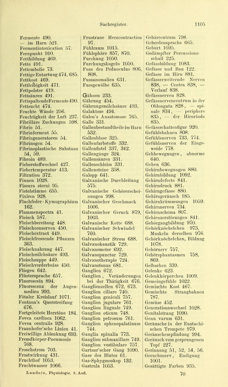 Fermente 490. — im Harn 521. Fermentintoxication 57. Fernpiinkt 910. Fettbildung 469. Fette 491. Fettembolie 73. Fettige Entartung 474, 685. Fettkost 469. Fettleibigkeit 471. Fettpolster 419. Fettsäuren 491. FettspaltendeFermente 490. Fettsucht 474. Feuchte Wände 256. Feuchtigkeit der Luft 237. Fibrilläre Zuckungen 598. Fibrin 51. Fibrinferment 55. Fibringeneratoren 54. Fibrinogen 54. Fibrinoplastische Substanz 54, 59. Fibroin 489. Fieberstoffwechsel 427. Fiebertemperatur 413. Filtration 372. Finnen 1028. Fissura sterni 95. Fistelstimme Ö55. Fixiren 928. Flachfeder - Kymographium 162. Flammenspectra 41. Fleisch 587. Fleischbereitung 448. Fleischconserven 450. Fleischextract 449. Fleischfressende Pflanzen 363. Fleischnahrung 447. Fleischmilchsäure 493. Fleischsuppe 449. Fleischverderbniss 450. Fliegen 642. Flüstersprache 657. Fluorescein 894. Fluorescenz der Augen- medien 993. Fötaler Kreislauf 1071. Fontana's Querstreifung 676. Fortgeleitete Herztöne 184. Fovea cardiaca 1062. Fovea centralis 928. Fraunhofer'sche Linien 41. Freiwillige Ablenkung 693. Fremdkörper-Pneum onie 768. Froschstrom 703. Frostwirkung 431. Fruchthof 1053. Fruchtwasser 1066. Frustrane Herzcontraction 97. Fühlraum 1015. Fühlsphäre 857, 870. Furchung 1050. Furclmngskugclii 1050. Fuss des Pedunculus 806, 808. Fussanomalien 631. Fussgewölbe 635. Gähnen 233. Gährung 454. Gährungsmilchsäure 493. Galaktose 494. Galen's Anastomose 765. Galle 331. Gallenbestandtheileim Harn 532. Gallenblase 325. Gallenfarbstoffe 332. Gallenfistel 337, 342. Gallengänge 324. Gallensäuren 331. Gallenschleim 331. Gallensteine 358. Galopp 641. Galvanische Hurchleitung 575. Galvanische Gehörerschei- nungen 998. Galvanischer Geschmack 1006. Galvanischer Geruch 879, 1003. Galvanische Kette 688. Galvanischer Schwindel 760. Galvanischer Strom 688. Galvanokaustik 729. Galvanometer 692. Galvanopunctur 729. Galvanotherapie 724. Galvanotonus 681. Ganglien 672. Ganglien , Veränderungen bei der Thätigkeit 676. Ganglienzellen 672, 673. Ganglion ciliare 740. Ganglion geniculi 757. Ganglion jugulare 761. Ganglion linguale 749. Ganglion oticum 748. Ganglion petrosum 761. Ganglion sphenopalatinum 744. Gangiia spinalia 773. Ganglion submaxillare 749. Ganglion vestibuläre 757. Gartner'scher Gang 1090. Gase des Blutes 61. Gas-Sphygmoskop 132. Gastrula 1053. Landois, Physiologie. 9. Aufl. Gebärcentrum 798. Geberdensprache 665. Geburt 1095. Gedämpfter Percussions- schall 225. [ Gefässbildung 1083. I Gefässe und Bau 122. I Gefässe im Hirn 881. I Gefässerweiternde Nerven i 838, — Centra 838, — Verlauf 838. Gefässnerven 828. Gefässnervencentrum in der Oblongata 828, — spi- nale 834, — periphere 835, — der Hirnrinde 835. Gefässschattenfigur 920. Gefühlsbahnen 808. Gefühlsnerven 733, 774. Gefühlsnerven der Einge- weide 778. Gellbewegungen, abnorme 640. Gehen 636. Gehirnbewegungen 880. Gehirnbildung 1092. Gehirndefecte 841. Gehirndruck 881. Gehirngefässe 880. Gehirngeräusch 185. Gehirnkrümmungen 1059. Gehirnnerven 734. Gehirnschema 807. Gehirnzerstörungen 841. Gehörgangbildung 970. Gehörknöchelchen 973, Muskeln derselben 976. Gehörknöchelchen, Bildung 1078. Gehörnerv 757. Gehörsphantasmen 758, 869. Gelbsehen 339. Gelenke 623. Gelenkkörperchen 1009. Gemeingefühle 1022. Gemischte Kost 467. Gemischte Strangbahnen 787. Gemüse 452. Generationswechsel 1028. Genitalstrang 1090. Genu varum 631. Geräusche in der Eustachi- schen Trompete 979. Geräuschempfindung 994. Geräusch vom gesprungenen Topf 227. Gerinnung 51, 52, 54, 56. Geruchsnerv, Endigung 1001. Gesättigte Farben 935. 70