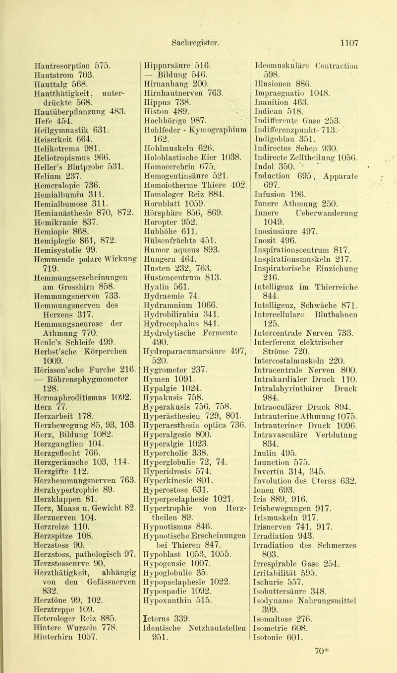 Hautresorption 575. Hautstrom 703. Hauttalg 568. Hautthätigkeit, unter- drückte 568. Hautüberpflanzung 483. Hefe 454. Heilgymnastik 631. Heiserkeit 664. Helikotrema 981. Heliotropismus 966. Heller's Blutprobe 531. Helium 237. Hemeralopie 736. Hemialbumin 311. Hemialbumose 311. Hemianästliesie 870, 872. Hemikranie 837. Hemiopie 868. Hemiplegie 861, 872. Hemisystolie 99. Hemmende polare Wirkung 719. Hemmungserscheinungen am Grosshirn 858. Hemmungsnerven 733. Hemmungsnerven des Herzens 317. Hemmungsneurose der Athmung 770. Henle's Schleife 499. Herbst'sche Körperchen 1009. Herisson'sche Furche 216. — Eöhrensphygmometer 128. Hermaphroditismus 1092. Herz 77. Herzarbeit 178. Herzbewegung 85, 93, 103. Herz, Bildung 1082. Herzganglien 104. Herzgeflecht 766. Herzgeräusche 103, 114. Herzgifte 112. Herzhemmungsnerven 763. Herzhypertrophie 89. Herzklappen 81. Herz, Maass u. Gewicht 82. Herznerven 104. Herzreize 110. Herzspitze 108. Herzstoss 90. Herzstoss, pathologisch 97. Herzstosscurve 90. Herzthcätigkeit, abhängig von den Gefässnerven 832. Herztöne 99, 102. Herztreppe 109. Heterologer Reiz 885. Hintere Wurzeln 778. Hinterhirn 1057. Hippursäure 516. — Bildung 546. Hirnanhang 200. Hirnhautnerven 763. Hippus 738. Histon 489. Hochhörige 987. Hohlfeder - Kymographium 162. Hohlmuskeln 626. Holoblastische Eier 1038. Homocerebrin 675. Homogentinsäure 521. Homoiotherme Thiere 402. Homologer Reiz 884. Hornblatt 1059. Hörsphäre 856, 869. Horopter 952. Hubhöhe 611. Hülsenfrüchte 451. Humor aqueus 893. Hungern 464. Husten 232, 763. Hustencentrum 813. Hyalin 561. Hydraemie 74. Hydramnium 1066. Hydrobilirubin 341. Hydrocephalus 841. Hydrolytische Fermente 490. Hydroparacumarsänre 497, 520. Hygrometer 237. Hymen 1091. Hypalgie 1024. Hypakusis 758. Hyperakusis 756, 758. Hyperästhesien 729, 801. Hyperaesthesia optica 736. Hyperalgesie 800. Hyperalgie 1023. Hypercholie 338. Hyperglobulie 72, 74. Hyperidrosis 574. Hyperkinesie 801. Hyperostose 631. Hyperpselaphesie 1021. Hypertrophie von Herz- theilen 89. Hypnotismus 846. Hypnotische Erscheinungen ' bei Thieren 847. Hypoblast 1053, 1055. Hypogeusie 1007. Hypoglobulie 35. Hypopselaphesie 1022. Hypospadie 1092. Hypoxanthin 515. Icterus 339. Identische Netzhautstellen 951. Ideomuskuläre Contraction 598. Illusionen 88(). Impraegnatio 1048. Inanition 463. Indican 518. Indifterente Gase 253. Indiiferenzpunkt-713.- ' Indigoblau 351. Indirectes, Sehen 930. Tndirecte Zelltheilung 1056. Indol 350. ■• ■ Induction 695, Apparate 697. Infusion 196. Innere Athmung 250. Innere Ueberwanderung 1049. Inosinsäure 497. Inosit 496. Inspirationscentrum 817. Inspirationsmuskeln 217. Inspiratorische Einziehung 216. Intelligenz im Thierreiche 844. Intelligenz, Schwäche 871. Intercellulare Blutbahnen 125. Intercentrale Nerven 733. Interferenz elektrischer Ströme 720. Intercostalmuskeln 220. Intracentrale Nerven 800. Intrakardialer Druck 110. Intralabyrinthärer Druck 984. Intraoculärer Druck 894. Intrauterine Athmung 1075. Intrauteriner Druck 1096. Intravasculäre Verblutung 834. Inulin 495. Inunction 575. Invertin 314, 345. Involution des Uterus 632. Ionen 693. Iris 889, 916. Irisbewegungen 917. Irismuskeln 917. Irisnerven 741, 917. Irradiation 943. Irradiation des Schmerzes 803. Irrespirable Gase 254. Irritabilität 595. Ischurie 557. Isobuttersäure 348. Isodynanie Nahrungsmittel 399. Isomaltose 276. Isometrie 608. Isotonie 601. 70*