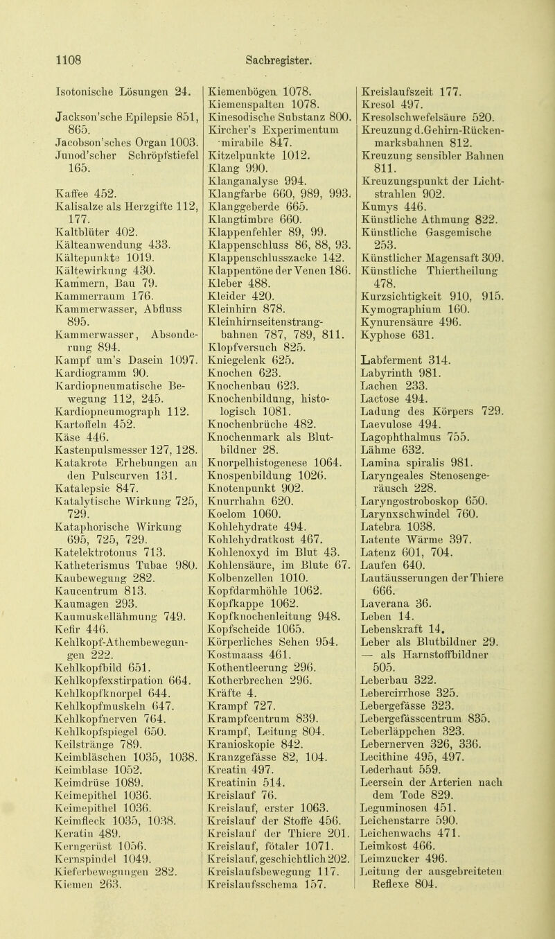 Isotonisclie Lösungen 24. Jackson'sche Epilepsie 851, 865. Jacobson'sclies Organ 1003. Junod'sclier Schröpfstiefel 165. Kaifee 452. Kalisalze als Herzgifte 112, 177. Kaltblüter 402. Kälteanwendung 433. Kältepunkte 1019. Kältewirkung 430. Kammern, Bau 79. Kammerraum 176. Kammerwasser, Abfluss 895. Kammerwasser, Absonde- rung 894. Kampf um's Dasein 1097. Kardiogramm 90. Kardiopneumatisclie Be- wegung 112, 245. Kardiopneumograph 112. Kartoffeln 452. Käse 446. Kastenpulsmesser 127, 128. Katakrote Erhebungen an den Pulscurven 131. Katalepsie 847. Katalytische Wirkung 725, 729. Kataphorische Wirkung 695, 725, 729. Katelektrotonus 713. Katheterismus Tubae 980. Kaubewegung 282. Kaucentrum 813. Kaumagen 293. Kaumuskellähmung 749. Kefir 446. Kehlkopf-Athembewegun- gen 222. Kehlkopfbild 651. Kehlkopfexstirpation 664. Kehlkopfknorpel 644. Kehlkopfmuskeln 647. Kehlkopfnerven 764. Kehlkopfspiegel 650. Keilstränge 789. Keimbläschen 1035, 1038. Keimblase 1052. Keimdrüse 1089. Keimepithel 1036. Keimepithel 1036. Keimfleck 1035, 1038. Keratin 489. Kerngerüst 1056. Kernspindel 1049. Kieferbewegungen 282. Kiemen 263. Kiemenbögen 1078. Kiemenspalten 1078. Kinesodische Substanz 800. Kircher's Experimentum mirabile 847. Kitzelpunkte 1012. Klang 990. Klanganalyse 994. Klangfarbe 660, 989, 993. Klanggeberde 665. Klangtimbre 660. Klappenfehler 89, 99. Klappenschluss 86, 88, 93. Klappenschlusszacke 142. Klappentöne der Venen 186. Kleber 488. Kleider 420. Kleinhirn 878. Kleinhirnseitenstran g- bahnen 787, 789, 811. Klopfversuch 825. Kniegelenk 625. Knochen 623. Knochenbau 623. Knochenbildung, histo- logisch 1081. Knochenbrüche 482. Knochenmark als Blut- bildner 28. Knorpelhistogenese 1064. Knospenbildung 1026. Knotenpunkt 902. Knurrhahn 620. Koelom 1060. Kohlehydrate 494. Kohlehydratkost 467. Kohlenoxyd im Blut 43. Kohlensäure, im Blute 67. Kolbenzellen 1010. Kopfdarmhöhle 1062. Kopfkappe 1062. Kopfknochenleitung 948. Kopfscheide 1065. Körperliches Sehen 954. Kostmaass 461. Kothentieerung 296. Kotherbrechen 296. Kräfte 4. Krampf 727. Krampfcentrum 839. Krampf, Leitung 804. Kranioskopie 842. Kranzgefässe 82, 104. Kreatin 497. Kreatinin 514. Kreislauf 76. Kreislauf, erster 1063. Kreislauf der Stoffe 456. Kreislauf der Thiere 201. Kreislauf, fötaler 1071. Kreislauf, geschichtlich 202. Kreislaufsbewegung 117. Kreislaufsschema 157. Kreislaufszeit 177. Kresol 497. Kresolschwefelsäure 520. Kreuzung d.Gehii-n-Rücken- marksbahnen 812. Kreuzung sensibler Bahnen 811. Kreuzungspunkt der Licht- strahlen 902. Kumys 446. Künstliche Athmung 822. Künstliche Gasgemische 253. Künstlicher Magensaft 309. Künstliche Thiertheilung 478. Kurzsichtigkeit 910, 915. Kymographium 160. Kynurensäure 496. Kyphose 631. Labferment 314. Labyrinth 981. Lachen 233. Lactose 494. Ladung des Körpers 729. Laevalose 494. Lagophthalmus 755. Lähme 632. Lamina spiralis 981. Laryngeales Stenosenge- räusch 228. Laryngostroboskop 650. Larynxschwinde! 760. Latebra 1038. Latente Wärme 397. Latenz 601, 704. Laufen 640. Lautäusserungen der Thiere 666. Laverana 36. Leben 14. Lebenskraft 14. Leber als Blutbildner 29. — als Harnstoffbildner 505. Leberbau 322. Leberclrrhose 325. Lebergefässe 323. Lebergefässcentrum 835. Leberläppchen 323. Lebernerven 326, 336. Lecithine 495, 497. Lederhaut 559. Leersein der Arterien nach dem Tode 829. Leguminosen 451. Leichenstarre 590. Leichenwachs 471. Leimkost 466. Leimzucker 496. Leitung der ausgebreiteten Reflexe 804.