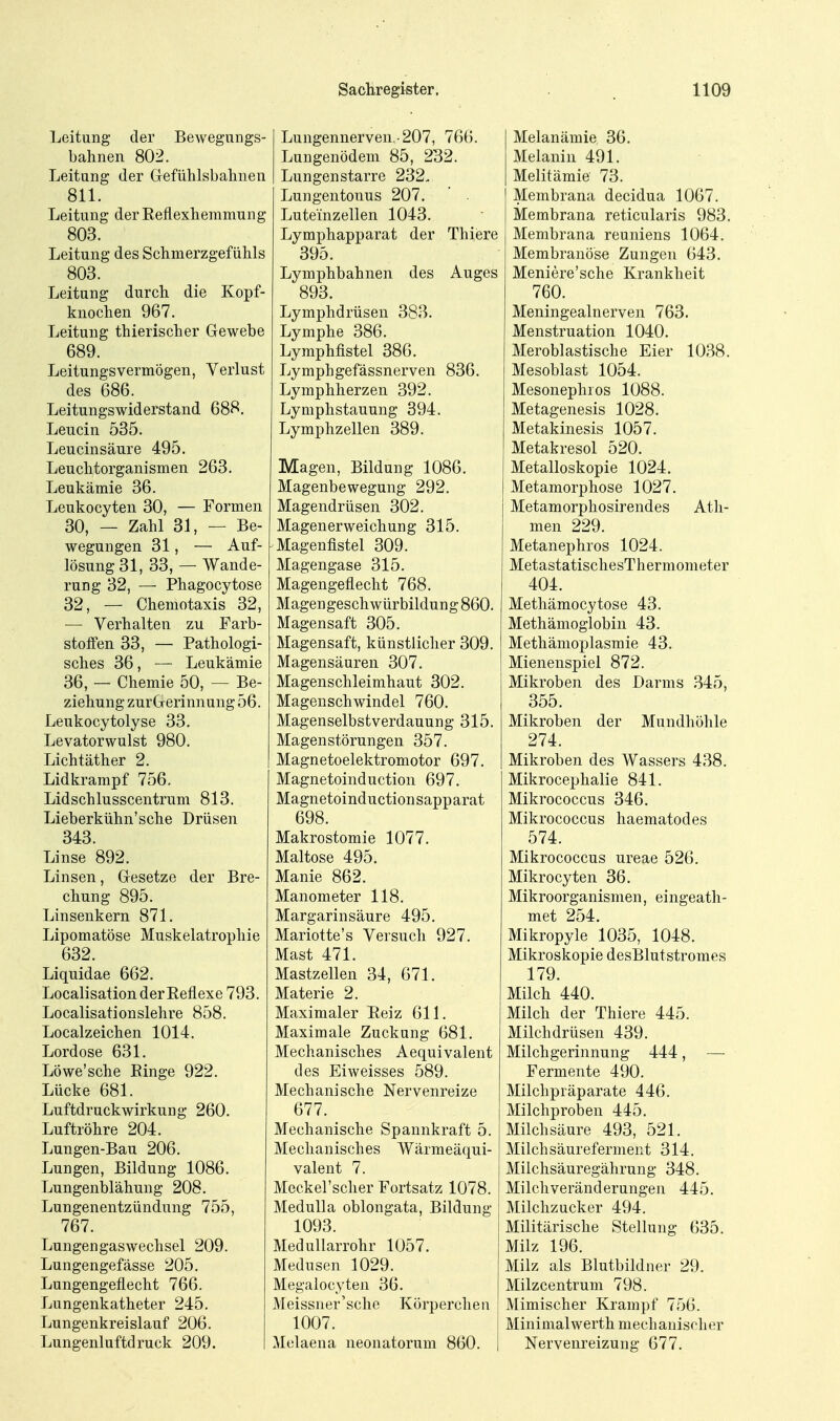 Leitung der Bewegungs- bahnen 802. Leitung der Grefülilsbalmen 811. Leitung derReflexliemmung 803. Leitung des Schmerzgefühls 803. Leitung durch die Kopf- knochen 967. Leitung thierischer Gewebe 689. Leitungsvermögen, Verlust des 686. Leitungswiderstand 688. Leucin 53.5. Leucinsäure 495. Leuchtorganismen 263, Leukämie 36. Leukocyten 30, — Formen 30, — Zahl 31, — Be- wegungen 31, — Auf- lösung 31, 33, — Wande- rung 32, — Phagocytose 32, — Chemotaxis 32, — Verhalten zu Farb- stotfen 33, — Pathologi- sches 36, — Leukämie 36, — Chemie 50, — Be- ziehung zurGerinnung 56. Leukocytolyse 33. Levatorwulst 980. Lichtäther 2. Lidkrampf 756. Lidschlusscentrum 813. Lieberkühn'sche Drüsen 343. Linse 892. Linsen, Gesetze der Bre- chung 895. Linsenkern 871. Lipomatöse Muskelatrophie 632. Liquidae 662. Localisation der Reflexe 793. Localisationslehre 858. Localzeichen 1014. Lordose 631. Löwe'sche Einge 922. Lücke 681. Luftdruckwirkung 260. Luftröhre 204. Lungen-Bau 206. Lungen, Bildung 1086. Lungenblähung 208. Lungenentzündung 755, 767. Lungengaswechsel 209. Lungengefässe 205. Lungengeflecht 766. Lungenkatheter 245. Lungenkreislauf 206. Lungenluftdruck 209. Lungennerven.-207, 766. Lungenödem 85, 232. Lungen starre 232. Lungentonus 207.  . Luteinzellen 1043. Lymphapparat der Thiere 395. Lymphbahnen des Auges 893. Lymphdrüsen 383. Lymphe 386. Lymphfistel 386. Lymphgefässnerven 836. Lymphherzen 392. Lymphstauung 394. Lymphzellen 389. Magen, Bildung 1086. Magenbewegung 292. Magendrüsen 302. Magenerweichung 315. Magenfistel 309. Magengase 315. Magengeflecht 768. Magengeschwürbildung 860. Magensaft 305. Magensaft, künstliclier 309. Magensäuren 307. Magenschleimhaut 302. Magenschwindel 760. Magenselbstverdauung 315. Magenstörungen 357. Magnetoelektromotor 697. Magnetoinduction 697. Magnetoinductionsapparat 698. Makrostomie 1077. Maltose 495. Manie 862. Manometer 118. Margarinsäure 495, Mariotte's Versuch 927. Mast 471. Mastzellen 34, 671, Materie 2. Maximaler Reiz 611. Maximale Zuckung 681. Mechanisches Aequivalent des Eiweisses 589. Mechanische Nervenreize 677. Mechanische Spannkraft 5. Mechanisches Wärmeäqui- valent 7. Meckel'scher Fortsatz 1078. Medulla oblongata, Bildung 1093. Medullarrohr 1057. Medusen 1029. Megalocyten 36. Meissner'sche Körpercheu 1007. i Melaena neonatorum 860. | Melanämie 36. Melanin 491. Melitäraie 73. Membrana decidua 1067. Membrana reticularis 983. Membrana reuniens 1064. Membranös€ Zungeii 643. Meniere'sche Krankheit 760, Meningealnerven 763, Menstruation 1040. Meroblastische Eier 1038. Mesoblast 1054. Mesonephros 1088. Metagenesis 1028. Metakinesis 1057. Metakresol 520. Metalloskopie 1024. Metamorphose 1027. Metamorphosirendes Ath- men 229. Metanephros 1024. MetastatischesThermometer 404. Methämocytose 43. Methämoglobin 43. Methämoplasmie 43. Mienenspiel 872. Mikroben des Darms .345, 355. Mikroben der Mundhöhle 274. Mikroben des Wassers 438. Mikrocephalie 841. Mikrococcus 346. Mikrococcus haematodes 574. Mikrococcus ureae 526. Mikrocyten 36. Mikroorganismen, eingeath- met 254. Mikropyle 1035, 1048. Mikroskopie desBlutstromes 179. Milch 440. Milch der Thiere 445. Milchdrüsen 439. Milchgerinnung 444, — Fermente 490. Milchpräparate 446. Milchproben 445. Milchsäure 493, 521. Milch Säureferment 314. Milchsäuregährung 348. Milchveränderungen 445. Milchzucker 494. Militärische Stellung 635. Milz 196. Milz als Blutbildner 29. Milzcentrum 798. Mimischer Krampf 756. Minimalwerth mechanischer Nervenreizung 677.