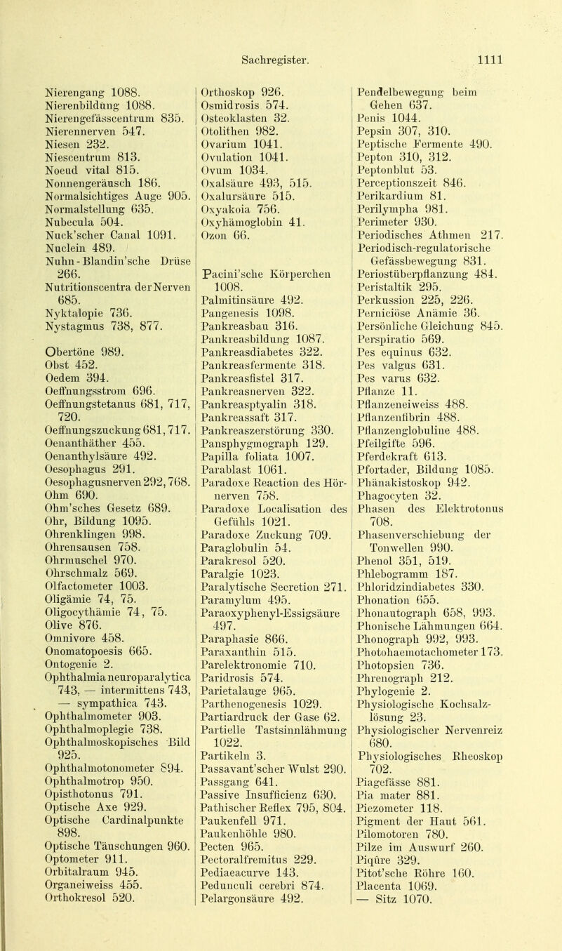 Nierengang 1088. Nierenbildung 1088. Nierengefässcentrum 835. Nierennerven 547. Niesen 232. Niescentrimi 813. Noeiid vital 815. Nonnengeräuscli 186. Normalsichtiges Auge 905. Normalstellung 635. Nubecula 504. Nuck'scher Canal 1091. Nuclein 489. Nuhn - Blandin'sche Drüse 266. Nutritionscentra der Nerven 685. Nyktalopie 736. Nystagmus 738, 877. Obertöne 989. Obst 452. Oedem 394. Oeifnungsstrom 696. Oelfnungstetanus 681, 717, 720. Oeffnungszuckung681, 717. Oenanthäther 455. Oenanthylsäure 492. Oesophagus 291. Oesophagusnerven 292,768. Ohm 690. Ohm'sches Gesetz 689. Ohr, Bildung 1095. Ohrenklingen 998. Ohrensausen 758. Ohrmuschel 970. Ohrschmalz 569. Olfactometer 1003. Oligämie 74, 75. Oligocythämie 74, 75. Olive 876. Omnivore 458. Onomatopoesis 665. Ontogenie 2. Ophthalmia neuroparalytica 743, — intermittens 743, — sympathica 743. Ophthalmometer 903. Ophthalmoplegie 738. Ophthalmoskopisches Bild 925. Ophthalmotonometer 894. Ophthalmotrop 950. Opisthotonus 791. Optische Axe 929. Optische Cardinalpunkte 898. Optische Täuschungen 960. Optometer 911. Orbitalraum 945. Organeiweiss 455. Orthokresol 520. Orthoskop 926. Osmidrosis 574. Osteoklasten 32. Otolithen 982. Ovarium 1041. Ovulation 1041. Ovum 1034. Oxalsäure 493, 515. Oxalursäure 515. Oxyakoia 756. Oxyhämoglobin 41. Ozon 66. Pacini'sche Körperchen 1008. Palmitinsäure 492. Pangenesis 1098. Pankreasbau 316. Pankreasbildung 1087. Pankreasdiabetes 322. Pankreasfermente 318. Pankreasfistel 317. Pankreasnerven 322. Pankreasptyalin 318. Pankreassaft 317. Pankreaszerstörung 330. Pansphygmograph 129. Papilla Miata 1007. Parablast 1061. Paradoxe Eeaction des Hör- nerven 758. Paradoxe Localisation des Gefühls 1021. Paradoxe Zuckung 709. Paraglobulin 54. Parakresol 520. Paralgie 1023. Paralytische Secretion 271. Paramylum 495. Paraoxyphenyl-Essigsäure 497. Paraphasie 866. Paraxanthin 515. Parelektronomie 710. Paridrosis 574. Parietalauge 965. Parthenogenesis 1029. Partiardruck der Gase 62. Partielle Tastsinnlähmung 1022. Partikeln 3. Passavant'scher Wulst 290. Passgang 641. Passive Insuflicienz 630. Pathischer Eeflex 795, 804. Paukenfell 971. Paukenhöhle 980. Pecten 965. Pectoralfremitus 229. Pediaeacurve 143. Pedunculi cerebri 874. Pelargonsäure 492. PendelbeAvegung beim Gehen 637. Penis 1044. Pepsin 307, 310. Peptische Permente 490. Pepton 310, 312. Peptonblut 53. Perceptionszeit 846. Perikardium 81. Perilympha 981. Perimeter 930. Periodisches Athmen 217. Periodisch-regulatorische Gefässbewegung 831. Periostüberpflanzung 484. Peristaltik 295. Perkussion 225, 226. Perniciöse Anämie 36. Persönliche Gleichung 845. Perspiratio 569. Pes e(iuinus 632. Pes valgus 631. Pes varus 632. Pflanze 11. Pflanzeneiweiss 488. Pflanzenfibrin 488. Pflanzenglobuline 488. Pfeilgifte 596. Pferdekraft 613. Pfortader, Bildung 1085. I Phänakistoskop 942. Phagocyten 32. Phasen des Elektrotonus 708. Phasenverschiebung der Tonwellen 990. Phenol 351, 519. Phlebogramm 187. Phloridzindiabetes 330. Phonation 655. Phonautograph 658, 993. Phonische Lähmungen 664. Phonograph 992, 993. Photohaemotachometer 173. Photopsien 736. Phrenograph 212. Phylogenie 2. ! Physiologische Kochsalz- I lösung 23. Physiologischer Nervenreiz 680. Physiologisches Rheoskop 702. Piagefässe 881. Pia mater 881. Piezometer 118. Pigment der Haut 561. Pilomotoren 780. Pilze im Auswurf 260. Piqure 329. Pitot'sche Eöhre 160. Placeuta 1069. — Sitz 1070.