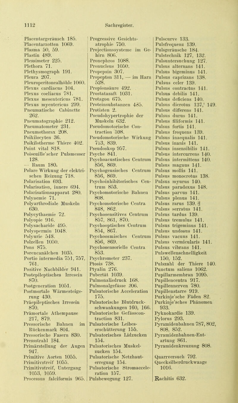 Placentargeräusch 185. l'lacentarzotten 1069. Plasma 50, 59. Plastin 489. Plessimeter 225. Plethora 71. Plethysmograph 191. Pleura 207. Pleuroperitonealhöhle 1060. Plexus cardiacus 104. Plexus coeliacus 781. Plexus mesentericus 781. Plexus myentericus 299. Pneumatische Cabinette 262. Pneumatographie 212. Pneumatometer 231. Pneumothorax 208. Poikilocyten 36. Poikilotherme Thiere 402. Point vital 818. Poiseuille'scher Pulsmesser 128. — Raum 180. Polare Wirkung der elektri- schen Reizung 718. Polarisation 693. Polarisation, innere 694. Polarisationsapparat 280. Polyaemie 71. Polyarthrodiale Muskeln 630. Polycythaemie 72. Polyopie 916. Polysach aride 495. Polyspermin 1048. Polyurie 548. Polzellen 1050. Pons 875. Porencanälchen 1035. Portio intermedia 751, 757, 761. Positive Nachbilder 941. Postepileptisches Irresein 870. Postgeneration 1051. Postmortale Wärmesteige- rung 430. Präepileptisches Irresein 870. Prämortale Atliempause 217, 879. Pressorische Bahnen im Rückenmark 804. Pressorische Fasern 830. Pressstrahl 184. Primärstellung der Augen 947. Primitive Aorten 1055, Primitivstreif 1055. Primitivstreif, Untergang 1053, 1059. Processus falciformis 965. Progressive Gesichts- atrophie 750. Projectionssysteme im Ge- hirn 806.' Pronephros 1088. Pronucleus 1050. Propepsin 307. Propepton 311, — im Harn 528. Propionsäure 492. . Prostatasaft 1031. Protagon 675. Proteinsubstanzen 485. Protisten 2. Pseudohypertrophie der Muskeln 632. Pseudomotorische Con- traction '598. Pseudomotorische Wirkung 753, 839. Pseudoskop 957. Psyche 841. Psychoacustisches Centrum 856, 869. Psychogeusisches Centrum 856, 869. Psychoinhibitorisches Cen- trum 853. Psychomotorische Bahnen 808. Psychomotorische Centra 848, 862. Psychosensitives Centrum 857, 861, 870. Psychooptisch es Centrum 854, 867. Psychoosmisches Centrum 856, 869. Psychosensorielle Centra 853. Psychrometer 237. Ptosis 738. Ptyalin 276. Pubertät 1039. Pulmonalisdruck 168. Pulmonalgefässe 206. Pulsatorische Acceleration 175. Pulsatorische Blutdruck- schwankungen 160, 166. Pulsatorische Gefässcon- traction 831. Pulsatorische Leibes- erschütterung 155. Pulsatorisches Lidzucken 154. Pulsatorisches Muskel- zucken 154. Pulsatorische Netzhaut- erregung 154. Pulsatorische Strom accele- ration 157. Pulsbewegung 127. Pnlscurve 133. Pulsfrequenz 139. Pulsgeräusche 184. Pulstechnik 127, 132. Pulsuntersuchung 127. Pulsus alternans 141. Pulsus bigeminus 141. Pulsus caprizans 138. Pulsus celer 139. Pulsus contractus 141. Pulsus debilis 141. Pulsus deficiens 140. Pulsus dicrotus 137,' 149. Pulsus diflPerens 141. Pulsus durus 141. Pulsus hliformis 141. Pulsus fortis 141. Pulsus frequens 139. Pulsus inaequalis 141. Pulsus inanis 141. Pulsus insensibilis 141. Pulsus intercurrens 140. Pulsus intermittens 140. Pulsus magnus 141. Pulsus moUis 141. Pulsus monocrotus 138. Pulsus myurus 140. Pulsus paradoxus 148. Pulsus parvus 141. Pulsus plenus 141. Pulsus rarus 139. g Pulsus serratus 141. Pulsus tardus 139. Pulsus tremulus 141. Pulsus trigeminus 141. Pulsus undosus 141. Pulsus vacuus 141. Pulsus vermicularis 141. Pulsus vibraus 141. Pulswellenschnelligkeit 150, 152. Pulszahl der Thiere 140. Punctum Sailens 1062. Pupillarmembran 1095. Pupillencentra 917. Pupillennerven 780. Pupillenstarre 919. Purkinje'sche Fäden 82. Purkinje'sches Phänomen 933. Pyknokardie 139. Pylorus 293, Pyramidenbahnen 787, 802, 808, 852. Pyramidenbahnen-Ent- artung 861. Pyramidenkreuzung 808. Quarrversuch 792. Quecksilberdruckwaage 1016. Rachitis 632.