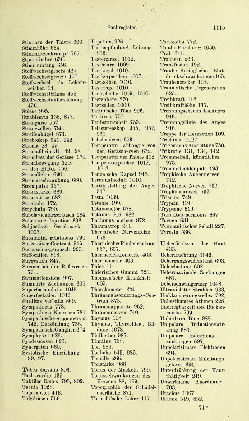 Stimmen der Thiere 666. Stimmhöhe 654. Stimmritzenkrampf 765. Stiramtimbre 656. Stimmumfang 656. Stoflfwechselgesetz 467. Stoffwechselgrenze 457. Stoffwechsel als Lebens- zeichen 14. Stoffwechselbilanz 455. Stoffwech s el u ntersuch un g 456. Stösse 995. Strabismus 138, 877. Strangurie 557. Strangzellen 786. Streifenhügel 871. Stroboskop 641, 942. Stroma 23, 49. Stromafibrin 34, 49, 58. Strombett der Gefässe 174. Strombewegung 120. — des Blutes 156. Stromdichte 690. Stromesschwankung 680. Strompulse 157. Stromstärke 689. Stromstösse 682. Stromuhr 172. Strychnin 790. Subclaviculargeräusch 184. Subcutane Injection 393. Subjectiver Geschmack 1007. Substantia gelatinosa 790, Successiver Contrast 945. Succussionsgeiäusch 229. Suffocation 818. Suggestion 847. Summation der Reflexreize 791. Summationstöne 997. Summirte Zuckungen 605. Superfoecundatio 1048. Superfoetation 1049. Surditas vevbalis 869. Sympathicus 778. Sympathicus-Neurosen 781. Sympathische Augennerven 742, Entzündung 736. SympathischeGanglien 674. Symphysen 626. Syndesmosen 626. Synergeten 630. Systolische Einziehung 89, 97. Tabes dorsalis 803. Tachycardie 139. Taktiler Reflex 795, 802. Taenia 1028. Tagesmittel 413. Talgdrüsen 566. Tapetüm, 926. Tastempfindung, Leitung 802. Tasterzirkel 1012. Tasthaare 1009. Tastkegel 1010. Tastkörperchen 1007. Tastkolben 1010. Tastringe 1010. Tastscheibe 1009, 1010. Tastsphäre 870. Tastzellen 1009. Tatini'sche Töne 996. Taubheit 757. Taubstummheit 759. Telestereoskop 955, 957, 960. Telodendrien 673. Temperatur, abhängig von den' Gefässnerven 832. Temperatur der Thiere 402. Temperaturpunkte 1012, 1018. Tenon'sche Kapsel 945. Terminalnoduli 1010. Tertiärstellung der Augen 947. Testa 1039. Tetanie 199. Tetanomotor 678. Tetanus 606, 682. Thalamus opticus 872. Thaumatrop 941. Thermische Nervenreize 678. ThermischesRindencentrum 857, 867. Thermoelektrometrie 403. Thermometer 403. Thier 11. Thierisches Gummi 521. Thomsen'sche Krankheit 605. Thorakometer 224. Thränenabsonderungs - Cen- trum 873. Thränenapparate 962. Thränennerven 740. Thymus 198. Thymus, Thyreoidea, Bil- dung 1078. Tiefhörige 987. Tinnitus 758. Ton 989. Tonhöhe 643, 985. Tonsille 266. Tonstärke 988. Tonus der Muskeln 799. Tonusschwankungen des Herzens 88, 169. Topographie der Schädel- oberfläche 871. Töricelli'sche Lehre 117. Torticollis 772. Totale Furchung 1050. Trab 641. Tracheen 263. Transfusion 192. Traube-Hering'sche Blut- druckschwankungen 165. Traubenzucker 494. Traumatische Degeneration 685. Treibkraft 118. Treibkrafthöhe 117. Trennungsebenen des Auges 946. Trennungslinie des Auges 946. Treppe der Herzaction 109. Trichinen 1027. Trigeminus-Ausrottung 750. Trikrotie 131, 134, 142. Trommelfell, künstliches 973. Trommelhöhlenpuls 193. Trophische Augennerven 742. Trophische Nerven 732. Trophoneurosen 733. Trismus 749. Trypsin 319. Tryptone 319. Tumultus sermonis 867. Turnen 631. Tympanitischer Schall 227. Tyrosin 536. TJeberfirnissen der Haut 433. Ueberfruchtung 1049. Uebergangswiderstand 693. üeberlastung 602. üebermaximale Zucknngen 681. Ueberschwängerung 1048. Ultraviolette Strahlen 933. Umklammerungsreflex 792. Unbestimmtes Athmen 228. Unerregbarkeit des Rücken- marks 799. Unhörbare Töne 988. Unipolare Inductionswlr- kung 683. Unipolare Inductions- zuckungen 697. Unpolarisirbare Elektroden 694. Unpolarisirbare Zuleitungs- gefässe 694. Unterdrückung der Haut- thätigkeit 249. Unwirksame Anordnung 703. Urachus 1067. Urämie 549, 852. 71*