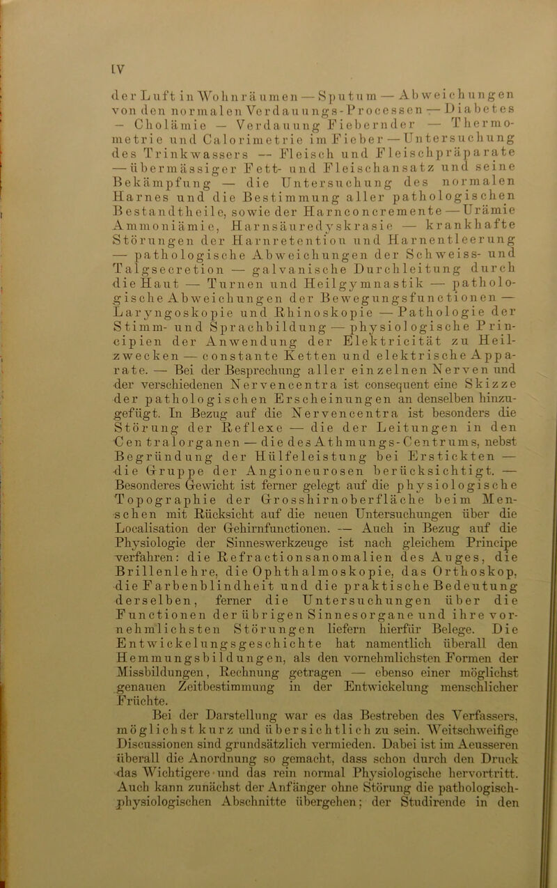 der Luft i n Wo li n r ä ii m e n — S j) u t ii in — Abweichungen von den normalen Verdauungs-Processen -— Dial)etes — Cholämie — Verdauung Fiel)ernder — Tliermo- m e t r i e und C a 1 o r i m e t r i e i m F i e b e r — Untersuchung des Trink Wassers — Fleisch und Fleischpräparate — übermässiger Fett- und Fleischansatz und seine Bekämpfung — die Untersuchung des normalen Harnes und die Bestimmung aller pathologischen B estandtheile, sowie der Harnconcremente —Urämie A m ni 0 n i ä m i e, H a r n s ä u r e d y s k r a s i e — krankhafte Störungen der H a r n r e t e n t i o u und Harnentleerung — pathologische Abweichungen der Schweiss- und Talg sec retion — galvanische Durchleitung durch die Haut — Turnen und Heilgymnastik — patholo- gische Abweichungen der Bewegungsfunctionen — Laryngoskopie und Hhinoskopie — Pathologie der Stimm- und Sprachbildung — physiologische Prin- oipien der Anwendung der Elektricität zu Heil- -zwecken — constante Ketten und elektrische Appa- rate. — Bei der Besprechung aller einzelnen Nerven und der verschiedenen Nervencentra ist consequent eine Skizze der pathologischen Erscheinungen an denselben hinzu- gefügt. In Bezug auf die Nervencentra ist besonders die Störung der Reflexe — die der Leitungen in den Cen tralorganen — die desAthmungs-Centrums, nebst Begründung der Hülfeleistung bei Erstickten — •die Grruppe der Angioneurosen berücksichtigt. — Besonderes G-ewicht ist ferner gelegt auf die physiologische Topographie der Grosshirnoberfläche beim Men- schen mit Rücksicht auf die neuen Untersuchungen über die Localisation der Gehirnfunctionen. — Auch in Bezug auf die Physiologie der Sinneswerkzeuge ist nach gleichem Principe verfahren: die Refractionsanomalien des Auges, die Brillenlehre, die Ophthalmoskopie, das Orthoskop, die Farbenblindheit und die praktische Bedeutung derselben, ferner die Untersuchungen über die Functionen der übrigen Sinnesorgane und ihre ver- nehmlichste n Störungen liefern hierfür Belege. Die Entwickelungsgeschichte hat namentlich überall den Hemmungsbildungen, als den vornehmlichsten Formen der Missbildungen, Rechnung getragen — ebenso einer möglichst genauen Zeitbestimmung in der Entwickelung menschlicher Früchte. Bei der Darstellung war es das Bestreben des Verfassers, möglichst kurz und übersichtlich zu sein. Weitschweifige Discussionen sind grundsätzlich vermieden. Dabei ist im Aeusseren überall die Anordnung so gemacht, dass schon durch den Druck das Wichtigere • und das rein nonnal Physiologische hervortritt. Auch kann zunächst der Anfänger ohne Störung die pathologisch- physiologischen Abschnitte übergehen; der Studirende in den