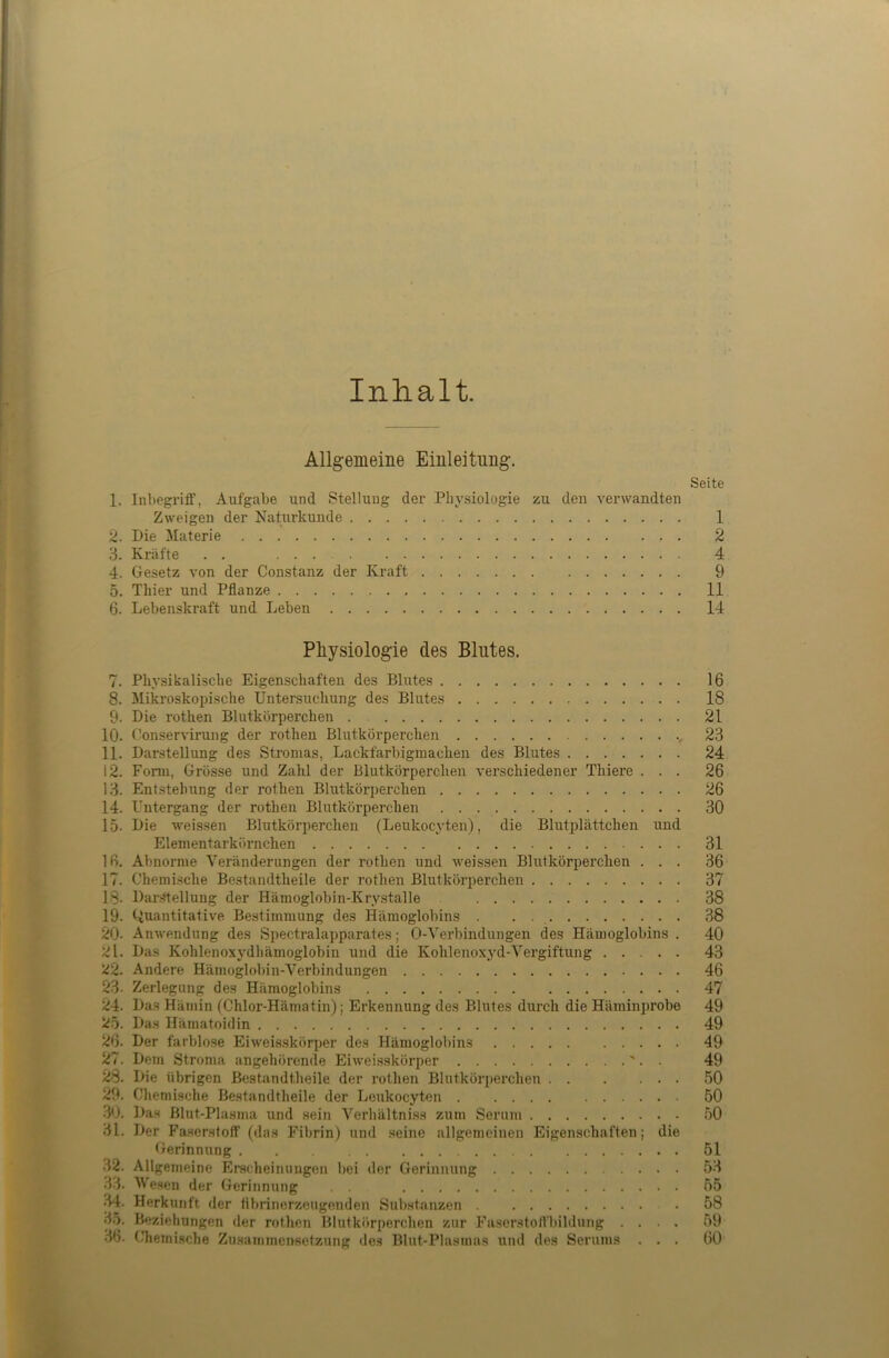 Inhalt. Allgemeine Einleitung. Seite 1. Inl)egriff, Aufgabe und Stellung der Physiologie zu den verwandten Zweigen der Naturkunde 1 2. Die Materie 2 3. Kräfte . . 4 4. Gesetz von der Constanz der Kraft 9 5. Thier und Pflanze 11 6. Lebenskraft und Leben 14 Pliysiologie des Blutes. 7. Physikalische Eigenschaften des Blutes 16 8. Mikroskopische Untersuchung des Blutes 18 9. Die rothen Blutkörperchen . 21 10. Conservirung der rothen Blutkörperchen 23 11. Darstellung des Stromas, Lackfarbigmachen des Blutes 24 12. Fonn, Grösse und Zahl der Blutkörperchen verschiedener Thiere ... 26 13. Entstehung der rothen Blutkörperchen 26 14. Untergang der rothen Blutkörperchen 30 15. Die weissen Blutkörperchen (Leukocyten), die Blutplättchen und Elementarkörnchen 31 16. Abnorme Veränderungen der rothen und weissen Blutkörperchen ... 36 17. Chemische Bestandtheile der rothen Blutkörperchen 37 18- Dar.Stellung der Hämoglobin-Krystalle 38 19. Quantitative Bestimmung des Hämoglobins . . 38 20- Anwendung des Spectralapparates; O-Verbindungen des Hämoglobins . 40 21. Das Kohlenoxydhämoglobin und die Kohlenoxyd-Vergiftung 43 22. Andere Hämoglobin-Verbindungen 46 23- Zerlegung des Hämoglobins 47 24. Das Hämin fChlor-Hämatin); Erkennung des Blutes durch die Häminprobe 49 25. Das Hämatoidin 49 26. Der farblose Eiweis.skörper des Hämoglobins 49 27. Dem Stroma angehörende Eiweisskörper '. . 49 28. Die übrigen Bestandtheile der rothen Blutkörperchen 50 29. Chemische Bestandtheile der Leukocyten 50 30. Das Blut-Plasma und sein Verhältniss zum Serum 50 31. Der Fa.sorsloft’(das Fibrin) und seine allgemeinen Eigenschaften; die Gerinnung 51 32. Allgemeine Erscheinungen bei der Gerinnung 53 33. M'eseu der Gerinnung 55 3.5. Beziehungen der rothen Blutkörperchen zur Fasorstolfbildung .... 59 36. Chemische Zu.sammensetzung des Blut-Plasmas und des Serums ... 60