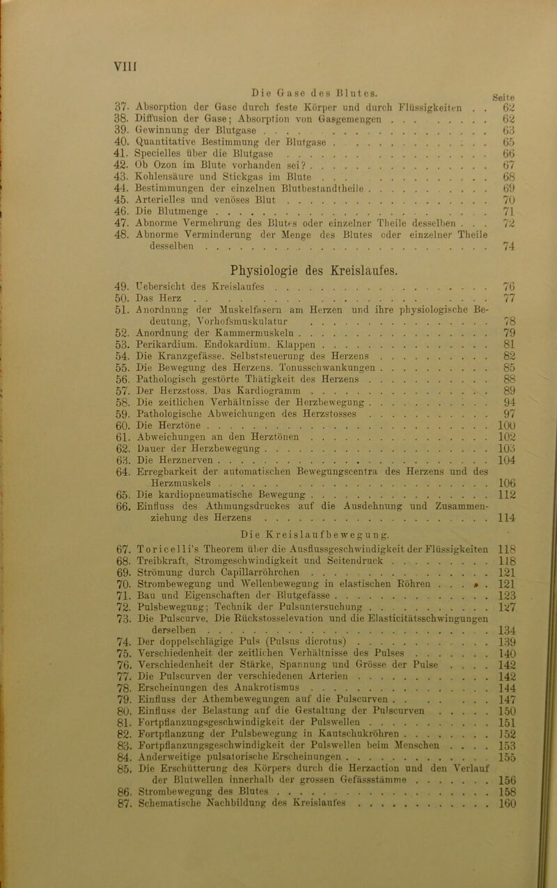 Die Gase des Blutes. Seite 37. Absorption der Gase durch feste Körper und durch Flüssigkeiten . . ß2 38. Ditlhsion der Gase; Absorption von Gasgeniengcn 6‘<J 39. Gewinnung der Bhitgase 63 40. Quantitative Bestimmung der Blutgase . ; . . 65 41. Specielles über die Blutgase 66 42. Ob Ozon im Blute vorhanden sei? 67 43. Kohlensäure und Stickgas im Blute ... 68 44. Bestimmungen der einzelnen Blutbestandtheile 69 45. Arterielles tmd venöses Blut 70 46. Die Blutmeuge 71 47. Abnorme Vermehrung des Blutes oder einzelner Tlieile desselben ... TZ 48. Abnorme Verminderung der Menge des Blutes oder einzelner Theile desselben 74 Pliysiologie des Kreislaufes. 49. Uebersicht des Kreislaufes 76 50. Das Herz 77 51. Anordnung der Muskelfasern am Herzen und ihre physiologische Be- deutung, Vorhofsmuskulatur 78 52. Anordnung der Kammermuskeln 79 53. Perikardium. Endokardium. Klappen 81 54. Die Kranzgefässe. Selbststeuerung des Herzens 82 55. Die Bewegung des Herzens. Tonusschwankungen 85 56. Pathologisch gestörte Thätigkeit des Herzens 88 57. Der Herz.stoss. Das Kardiogramm 89 58. Die zeitlichen Verhältnisse der Herzbewegung 94 59. Pathologische Abweichungen des Herzstosses 97 60. Die Herztöne 100 61. Abweichungen an den Herztönen 102 62. Dauer der Herzbewegung 103 63. Die Herznerven 104 64. Erregbarkeit der automatischen Bewegungscentra des Herzens und des Herzmuskels 106 65. Die kardiopneumatische Bewegung 112 66. Einfluss des Athmungsdruckes auf die Ausdehnung und Zusammen- ziehung des Herzens 114 DieKreislaufbeweguug. 67. Toricelli’s Theorem über die Ausflussgeschwindigkeit der Flüssigkeiten 118 68. Treibkraft, Stromgeschwindigkeit und Seitendruck 1J8 69. Strömung durch Capillarröhrchen 121 70. Strombewegung und ‘Wellenbewegung in elastischen Eöhren . . . > . 121 71. Bau und Eigenschaften der Blutgefässe 123 72. PulsbewegUDg; Technik der Pulsuutersuchung 127 73. Die Pulscurve. Die Rückstosselevation und die Elasticitätsschwingungen derselben 134 74. Der doppelschlägige Puls (Pulsus dicrotus) 139 75. Verschiedenheit der zeitlichen Verhältnisse des Pulses 140 76. Verschiedenheit der Stärke, Spannung und Grösse der Pulse .... 142 77. Die Pulscurven der verschiedenen Ai’terien 142 78. Erscheinungen des Anakrotismus 144 79. Einfluss der Athembewegungen auf die Pulscurven 147 80. Einflu.ss der Belastung auf die Gestaltung der Pulscurven 150 81. Fortpflanzungsgeschwindigkeit der Pnlswellen 151 82. Fortpflanzung der PulsbeAvegung in Kautschukröhren 152 83. Fortpflanzungsgeschwindigkeit der Pulswellen beim Menschen .... 153 84. Anderweitige pulsatorische Erscheinungen 155 85. Die Erschütterung des Körpers durch die Herzaction und den Verlauf der Blutwellen innerhalb der grossen Gefässstämme 156 86. Strombewegung des Blutes 158 87. Schematische Nachbildung des Kreislaufes 160