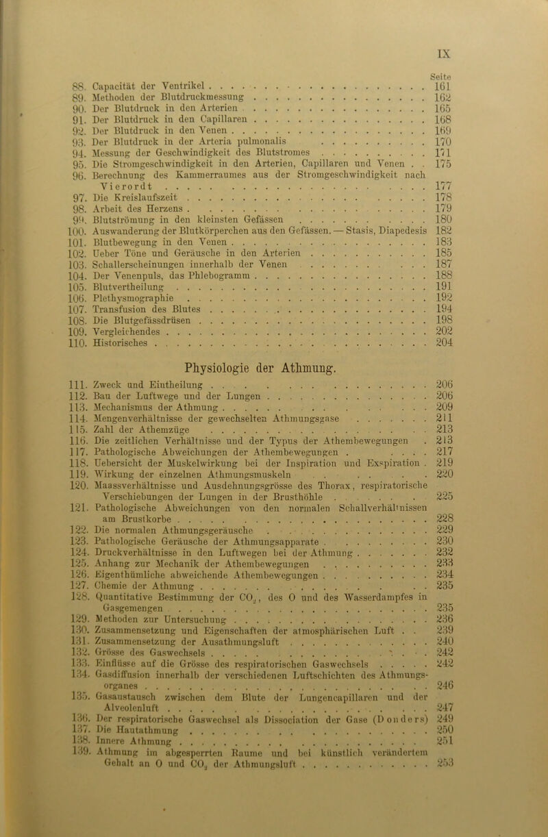 Seite 88. Capacität der Ventrikel 161 89. Methoden der Blutdrackmessung 162 90. Der Blutdi-uck in den Arterien 165 91. Der Blutdruck in den Capillaren 168 92. Der Blutdruck in den Venen 169 93. Der Blutdruck in der Arteria pulmonalis 170 94. Messung der Geschwindigkeit des Blutstromes 171 95. Die Stromgeschwindigkeit in den Arterien, Capillaren und Venen . . 175 96. Berechnung des Kammerraumes aus der Stromgeschwindigkeit nach Vierordt 177 97. Die Kreislaufszeit 178 98. Arbeit des Herzens 179 §9. Blutströmung in den kleinsten Gefässen 180 100. Auswanderung der Blutkörperchen aus den Gefässen. — Stasis, Diapedesis 182 101. Blutbewegung in den Venen 183 102. Ueber Tone und Geräusche in den Arterien 185 103. Schallerscheimtngen innerhalb der Venen 187 104. Der Venenpuls, das Phlebogramm 188 105. Blutvertheilung 191 106. Plethysmographie 192 107. Transfusion des Blutes 194 108. Die Blutgefässdrüsen 198 109. Vergleichendes 202 110. Historisches 204 Physiologie der Athmung. 111. Zweck und Eiutheilung 206 112. Bau der Luftwege und der Lungen 206 113. Mechanismus der Athmung 209 114. Mengenverhältnisse der gewechselten Athmungsgase 211 115. Zahl der Athemzüge 213 116. Die zeitlichen Verhältnisse und der Typus der Athembewegungen . 213 117. Pathologische Abweichungen der Athembewegungen . .... 217 118. Uebersicht der Muskelwirkung bei der Inspiration und Exspiration . 219 119. Wirkung der einzelnen Athmungsmuskeln . . 220 120. Maassverhältnisse und Ausdehnungsgrösse des Thorax, respiratorische Verschiebungen der Lungen in der Brusthöhle 225 121. Pathologische Abweichungen von den normalen Schallverhälmissen am Brustkörbe 228 122. Die nonnalen Athmungsgeräusche . . 229 123. Pathologische Geräusche der Athmungsapparate 230 124. Druckverhältnisse in den Luftwegen bei der Athmung 232 125. Anhang zur Mechanik der Athembewegungen . 233 126. Eigenthümliche abweichende Athembewegungen 234 127. Chemie der Athmung . . 235 128. Quantitative Bestimmung der CO.j, des 0 und des Wasserdampfes in 129. Methoden zur Untersuchung 236 130. Zusammensetzung und Eigenschaften der atmosphärischen Luft . . 239 131. Zusammensetzung der Ausathmungsluft 240 132. Grösse des Gaswechsels '. . ■ . 242 1.33. Einflüsse auf die Grösse des respiratorischen Gas Wechsels 242 1.34. Gasdiffnsion innerhalb der verschiedenen Luftschichten des Athmungs- organes 246 135. Gasaustausch zwischen dem Blute der Lungencapillarcn und der Alveolenluft 247 1.36. Der respiratorische Gaswechsel als Dissociation der Gase (Donder.s) 249 1.37. Die Hautathmung 250 138. Innere Athmung 251 139. Athmung im abgesperrten Raume und bei künstlich verändertem Gehalt an 0 und CO^ der Athmungsluft 253