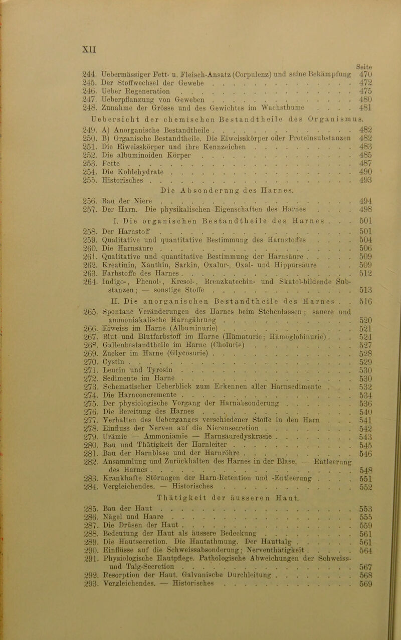 Seite 244. Uebei’mässiger Fett-11, FleiHch-An.satz (Corpulenzi) und seine Hekämjil'ung 470 245. Der StolTweclisel der Gewebe 472 24Ü. Ueber Eegeneration 475 247. Ueberpflanzung von Geweben 480 248. Zunalime der Grösse und des Gewichtes im Wachsthume .... 481 Ueber sicht der chemischen Bestand t heile des Organismus. 249. A) Anorganische Bestandtheile 482 250. B) Organische Bestandtlieile. Die Eiweisskörper oder Proteinsubsfanzen 482 251. Die Eiweisskörper und ihre Kennzeichen 488 252. Die albuminoiden Körper 485 253. Fette 487 254. Die Kohlehydrate 490 255. Historisches 493 Die Absonderung des Harnes. 256. Bau der Niere 494 257. Der Ham. Die physikalischen Eigenschaften des Harnes .... 498 I. Die organischen Bestandtheile des Harnes . . . 501 258. Der Harnstoff 501 259. Qualitative und quantitative Bestimmung des Harn.stotfes .... 504 260. Die Harnsäure 506 261. Qualitative und quantitative Bestimmung der Harnsäure 509 262. Kreatinin, Xanthin, Sarkin, Oxalur-, Oxal- und Hippursäure . . . 509 263. Farbstoffe des Harnes 512 264. Indigo-, Phenol-, Kresol-, Brenzkatechin- und Skatol-bildende Sub- stanzen ; — sonstige Stoffe 513 II. Die anorganischen Bestandtheile des Harnes . . 516 265. Spontane Veränderungen des Harnes beim Stehenlassen ; sauere und ammoniakalische Harngährung 520 266. Eiweiss im Harne (Albuminurie) 521 267. Blut und Blutfarbstoff' im Harne (Hämaturie; Hämoglobinurie). . . 524 26*^. Gallenbestandtheile im Harne (Cholurie) 527 269. Zucker im Harne (Glycosnrie) 528 270. Cystin 529 271. Leucin und Tyrosin 530 272. Sedimente im Harne 530 273. Schematischer Ueberblick zum Erkennen aller Hamsedimente . . . 532 274. Die Harnconcremente 534 275. Der physiologische Vorgang der Harn'absonderuug 536 276. Die Bereitung des Harnes 54(j 277. Verhalten des Ueberganges verschiedener Stoffe in den Harn . . . 541 278. Einfluss der Nerven auf die Nierensecretion 542 279. Urämie — Ammoniämie — Harnsäuredyskrasie 543 280. Bau und Thätigkeit der Harnleiter 545 281. Bau der Harnblase und der Harnröhre 546 282. Ansammlung und Zurückhalten des Harnes in der Blase, — Entleerung des Harnes 548 283. Krankhafte Störungen der Harn-Eetention und -Entleerung .... 551 284. Vergleichendes. — Historisches 552 Thätigkeit der äusseren Haut. 285. Bau der Haut 553 286. Nägel und Haare 555 287. Die Drü.sen der Haut 559 288. Bedeutung der Haut als äussere Bedeckung 561 289. Die Hautsecretion. Die Hautathmung. Der Hauttalg 561 290. Einflüsse auf die Schweissabsonderung; Nerventhätigkeit 564 291. Physiologische Hautpflege. Pathologische Abweichungen der Schweiss- und Talg-Secretion 567 292. Eesorption der Haut. Galvanische Uurchlcitung 568 293. Vergleichendes. — Historisches 569