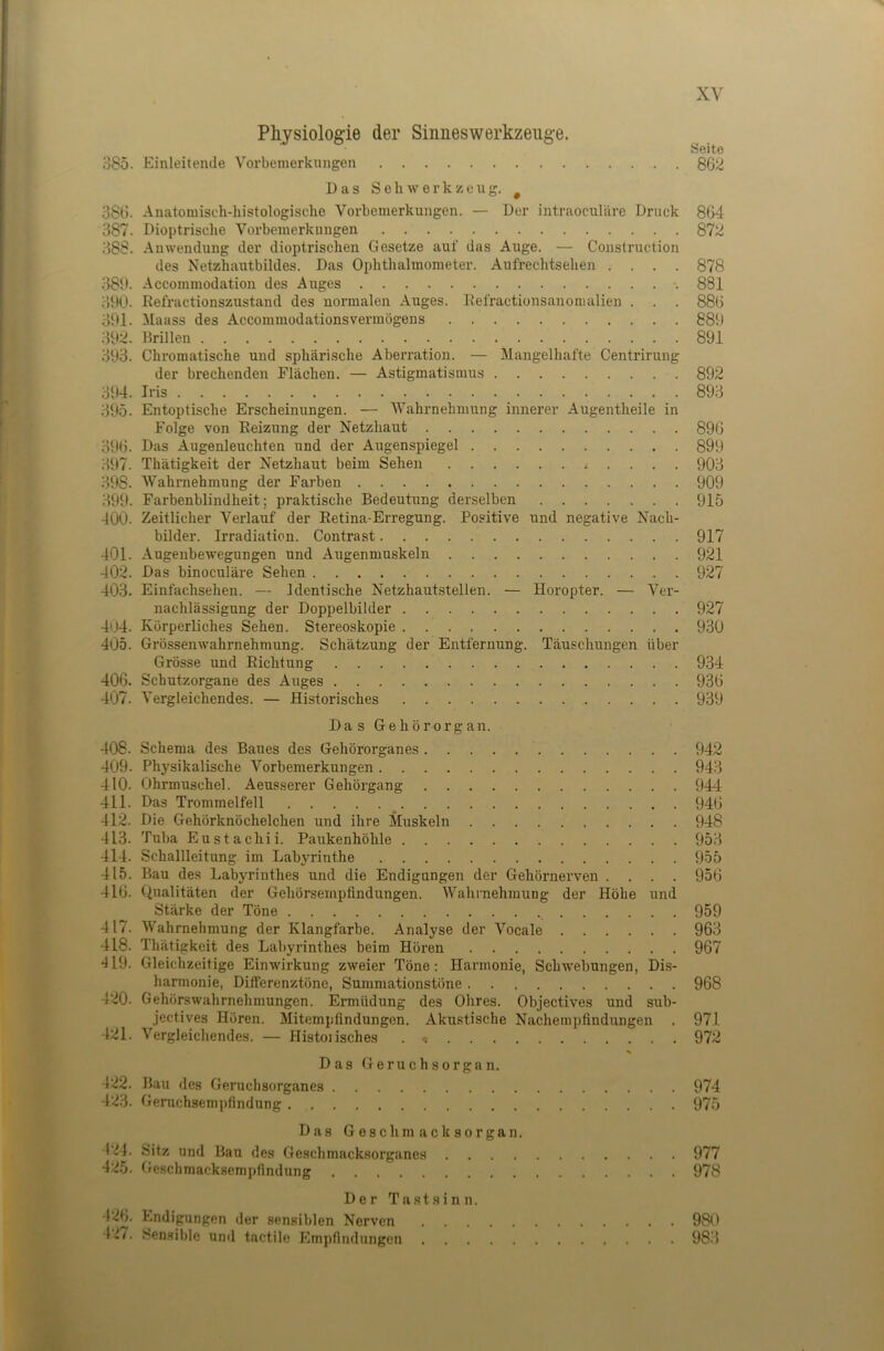 ;-]85. 38ti. 387. 388. 38‘». 390. 391. m. 393. 394. 395. 390. 397. 398. 399. 400. 401. m. 403. 404. 405. 406. 407. 408. 409. 410. 411. m. 413. 414. 415. 416. 417. 418. *119. 4-.i0. 421. 422. 42'i. 424. 42b. 426. 427. Physiologie der Sinneswerkzeuge. Einleitende Vorbemerkungen Seite 862 Das Seil Werkzeug. ^ Anatoniiscli-bistologische Vorbemerkungen. — Der intraoculiire Druck 864 Dioptrisclie Vorbemerkungen 872 Anwendung der dioptrischen Gesetze auf das Auge. — Construction des Netzbautbildes. Das Ophthalmometer. Aufrechtsehen .... 878 Accommodatioii des Auges 881 Refractionszustand des normalen Auges. Refractionsanonialien . . . 880 Maass des Accommodationsvermögens 889 Drillen 891 Chromatische und sphäri.sche Abei’ration. — Mangelhafte Centrirung der brechenden Flächen. — Astigmatismus 892 Iris 893 Entoptische Erscheinungen. — Wahrnehmung innerer Augentheile in Folge von Reizung der Netzhaut 890 Das Augenleuchten und der Augenspiegel 899 Thätigkeit der Netzhaut beim Sehen 903 Wahrnehmung der Farben 909 Farbenblindheit; praktische Bedeutung derselben 915 Zeitlicher Verlauf der Retina-Erregung. Positive und negative Nach- bilder. Irradiation. Contrast 917 Augenbewegungen und Augenmuskeln 921 Das binoculäre Sehen 927 Einfachsehen. — Identische Netzhautstellen. — Horopter. — Ver- nachlässigung der Doppelbilder 927 Körperliches Sehen. Stereoskopie 930 Grössenwahrnehmung. Schätzung der Entfernung. Täuschungen über Grösse und Richtung 934 Schutzorgane des Auges 930 Vergleichendes. — Historisches 939 Das Gehörorgan. Schema des Baues des Gehörorganes 942 Physikalische Vorbemerkungen 943 Ohrmuschel. Aeusserer Gehörgang 944 Das Trommelfell 940 Die Gehörknöchelchen und ihre Muskeln 948 Tuba Eustachii. Paukenhöhle 953 Schallleitung im Labyrinthe 955 Bau des Labyrinthes und die Endigungen der Gehörnerven .... 950 Qualitäten der Gehörsempfindungen. Wahrnehmung der Höhe und Stärke der Töne 959 Wahrnehmung der Klangfarbe. Analyse der Vocale 963 Thätigkeit des Labyrinthes beim Hören 967 Gleichzeitige Einwirkung zweier Töne: Harmonie, Schwebungen, Dis- harmonie, Differenztöne, Summationstöne 968 Gehörswahrnehmungen. Ermüdung des Ohres. Objectives und sub- jectives Hören. Mitempfindungen. Akustische Nachempfindungen . 971 Vergleichendes. — Histoiisches . -. 972 Das Geruchsorgan. Bau des Geruchsorganes 974 Geruchsempfindung 975 Das Geschmacksorgan. Sitz und Bau des Geschmacksorganes 977 Geschmacksempfindung 978 Der Tastsinn. Endigungen der sensiblen Nerven 980 Sen.sible untl tactile Empfindungen 983