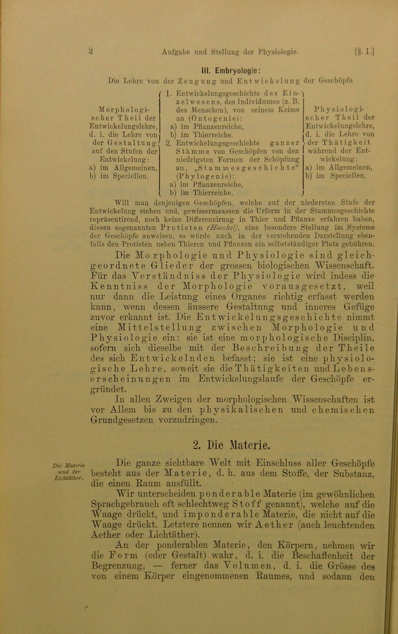 Aufgabe und Stellung der Phj'siologie. Die Maierie und der LichtdCher. 0 r>i [§• 1-] III. Embryologie: Die Lehre von der Zeugung und Entwickelung der Geschöpfe. i' 1. Entwickelungsgeschichte des Ein-') z e 1 w e s c n s, des Individiuuns (z. B. des Alenschon), von seinem Keime an (Ontogcnie): a) im Pflanzenreiche, b) im Thierreiche. Entwickelungsgcschichte ganzer Stämme von Geschoijfen von den niedrigsten Formen der Schöpfung an, „S t a ra m e s g e s c h i c h t e“ (P h y 10 g e n i e): a) im Pflanzenreiche, b) im Thierreiche. Will man denjenigen Geschöpfen, welche auf der niedersten Stufe der Entwickelung stehen und, gewissermaassen die Urform in der Stammesgeschichte repräsentirend, noch keine Differenzirung in Thier und Pflanze erfahren haben, diesen sogenannten Protisten (Haeckel)^ eine besondere Stellung im Systeme der Geschöpfe anweisen, so Avürde auch in der vorstehenden Darstellung eben- falls den Protisten neben Thieren und Pflanzen ein selbstständiger Platz gebühren. Morphologi- scher Th eil der Entwickelungslehre, d. i. die Lehre von der Gestaltung' auf den Stnfen der Entwickelung; im Allgemeinen, im Speciellen. a) b) Physiologi- scher T h e i 1 der EntAvickelungslehre, d. i. die Lehre von der Thätigkeit während der Ent- wickelung : a) im Allgemeinen, b) im Speciellen. Die Morphologie und Physiologie sind gleich- geordnete Glieder der grossen biologischen Wis.senschaft. Für das Verstandniss der Physiologie wird indess die Kenntniss der Morphologie vorausgesetzt, weil nur dann die Leistung eines Organes richtig erfasst werden kann, wenn dessen äussere Gestaltung und inneres Gefüge zuvor erkannt ist. Die EntWickelungsgeschichte nimmt eine Mittelstellung zwischen Morphologie und Physiologie ein: sie ist eine morphologische Disciplin, sofern sich dieselbe mit der Beschreibung der Theile des sich Entwickelnden befasst; sie ist eine physiolo- gische Lehre, soweit sie die Thätigkeiten undLeben.s- erscheinungen im Entwickelungslaufe der Geschöpfe er- gründet. In allen Zweigen der morphologischen Wissenschaften ist vor Allem bis zu den physikalischen und chemischen Grundgesetzen vorzudringen. 2. Die Materie. Die ganze sichtbare Welt mit Einschluss aller Geschöpfe besteht aus der Materie, d. h. aus dem Stoffe, der Substanz, die einen Raum ausfüllt. Wir unterscheiden ponderable Materie (im gewöhnlichen Sprachgebrauch oft schlechtweg Stoff genannt), welche auf die Waage drückt, und imponderable Materie, die nicht auf die Waage drückt. Letztere nennen wir Aether (auch leuchtenden Aether oder Lichtäther). An der ponderablen Materie, den Körpern, nehmen wir die Form (oder Gestalt).wahr, d. i. die Beschaffenheit der Begrenzung, — ferner das Volumen, d. i. die Grösse des von einem Körper eingenommenen Raumes, und sodann den