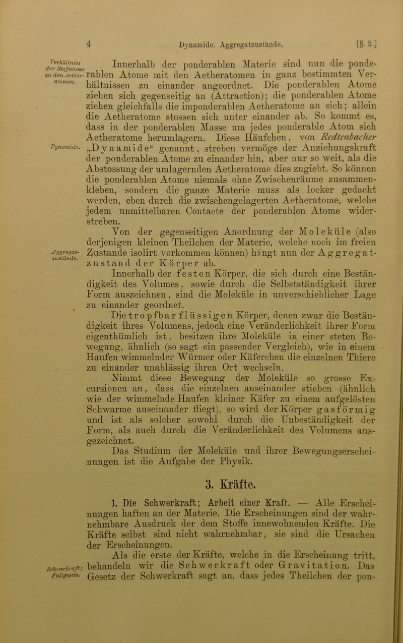 Aggregat- zustUnde. deiTSaloL Innerlialb der ponderablen Materie sind nun die ponde- ««tien-lewer-rablen Atome mit den Aetheratomen in ganz bestimmten Ver- atovien. bältnissen zu einander angeordnet. Die ponderablen Atome ziehen sich gegenseitig an (Attraction); die ponderablen Atome ziehen gleichfalls die imponderablen Aetheratome an sich; allein die Aetheratome stossen sich unter einander ab. So kommt es, dass in der ponderablen Masse um jedes ponderable Atom sich Aetheratome herumlagern. Diese Häufchen, von Redtenbacher Dgnamidc. „Dynamido“ genannt, streben vermöge der Anziehungskraft der ponderablen Atome zu einander hin, aber nur so weit, als die Abstossung der umlagernden Aetheratome dies zugiebt. So können die ponderablen Atome niemals ohne Zwischenräume zusammen- kleben, sondern die ganze Materie muss als locker gedacht werden, eben durch die zwischengelagerten Aetheratome, welche jedem unmittelbaren Contacte der ponderablen Atome wider- streben. Von der gegenseitigen Anordnung der Moleküle (also derjenigen kleinen Theilchen der Materie, welche noch im freien Zustande isolirt verkommen können) hängt nun der Aggregat- zustand der Körper ab. Innerhalb der f e s t e n Körper, die sich durch eine Bestän- digkeit des Volumes, sowie durch die Selbstständigkeit ihrer Form auszeichnen, sind die Moleküle in unverschieblicher Lage zu einander geordnet. Die tropfbar flüssige 11 Körper, denen zwar die Bestän- digkeit ihres Volumens, jedoch eine Veränderlichkeit ihrer Form eigenthümlich ist, besitzen ihre Moleküle in einer steten Be- wegung, ähnlich (so sagt ein passender Vergleich), wie in einem Haufen wimmelnder Würmer oder Käferchen die einzelnen Thiere zu einander unablässig ihren Ort wechseln. Nimmt diese Bewegung der Moleküle so grosse Ex- cursionen an, dass die einzelnen auseinander stieben (ähnlich wie der wimmelnde Haufen kleiner Käfer zu einem aufgelösten Schwarme auseinander fliegt), so wird der Körper gasförmig und ist als solcher sowohl durch die Unbeständigkeit der Form, als auch durch die Veränderlichkeit des Volumens aus- gezeichnet. Das Studium der Moleküle und ihrer Bewegungserschei- nungen ist die Aufgabe der Physik. 3. Kräfte. 1. Die Schwerkraft; Arbeit einer Krafr. — Alle Erschei- nungen haften an der Materie. Die Erscheinungen sind der wahr- nehmbare Ausdruck der dem Stoffe innewohnenden Kräfte. Die Kräfte selbst sind nicht wahrnehmbar, sie sind die Ursachen der Erscheinungen. Als die erste der Kräfte, welche in die Erscheinung tritt, Schwericraß; behandeln wir die Schwerkraft oder Grravitation. Das ^Fdugeietz. (^gsetz der Schwerkraft sagt an, dass jedes Theilchen der pon-