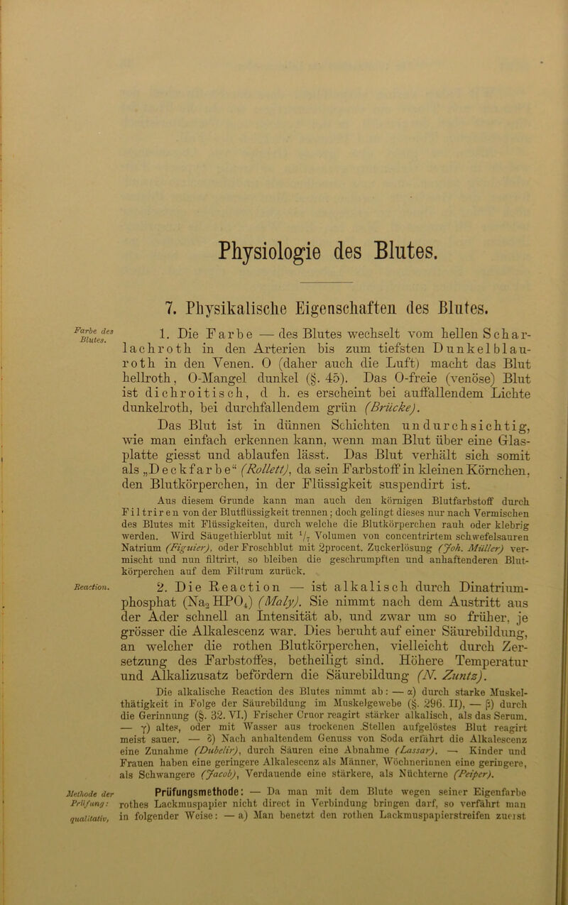 Physiologie des Blutes. Farbe des Blutes. Reaction. Methode der Prüfung: qualitativ, 7. Physikalische Eigenschaften des Blutes. 1. Die Farbe —des Blutes wechselt vom bellen Schar- lach rotb in den Arterien bis zum tiefsten Dunkelblau- roth in den Venen. 0 (daher auch die Luft) macht das Blut hellroth, 0-Mangel dunkel (§. 45). Das 0-freie (venöse) Blut ist dichroitisch, d h. es erscheint bei auffallendem Lichte dunkelroth, bei durchfallendem grün (Brücke). Das Blut ist in dünnen Schichten undurchsichtig, wie man einfach erkennen kann, wenn man Blut über eine Glas- platte giesst und ablaufen lässt. Das Blut verhält sich somit als „D e c k f a r b e “ CRollett)., da sein Farbstoff in kleinen Körnchen, den Blutkörperchen, in der Flüssigkeit suspendirt ist. Aus diesem Grunde kann man aucli den körnigen Blutfarbstoff durch. F i 1 trir e n von der Blutflüssigkeit trennen; doch gelingt dieses nur nach Vermischen des Blutes mit Flüssigkeiten, durch Avelche die Blutkörperchen rauh oder klebrig werden. Wird Säugethierblut mit Volumen von concentrirtem schwefelsauren Natrium (Figuier), oder Froschblut mit 2procent. Zuckerlösung (Joh. Müller) ver- mischt und nun filtrirt, so bleiben die geschrumpften und anhaftenderen Blut- körperchen auf dem Filfrum zurück. 2. Die Beaction — ist alkalisch durch Dinatrium- phosphat (Nas HPO4) (Maly). Sie nimmt nach dem Austritt aus der Ader schnell an Intensität ab, und zwar um so früher, je grösser die Alkalescenz war. Dies beruht auf einer Säurebildung, an welcher die rothen Blutkörperchen, vielleicht durch Zer- setzung des Farbstoffes, betheiligt sind. Höhere Temperatur und Alkalizusatz befördern die Säurebildung (N. Zuntz). Die alkalische Keaction des Blutes nimmt ab: — a) durch starke Muskel- thätigkeit in Folge der Säurebildung im Muskelgewebe (§. 296. II), — ß) durch die Gerinnung (§. 32. VI.) Frischer Cruor reagirt stärker alkalisch, als das Serum. — y) alte.«, oder mit Wasser aus trockenen .Stellen aufgelöstes Blut reagirt meist sauer, — S) Nach anhaltendem Genuss von Soda erfährt die Alkalescenz eine Zunahme (Dubelir), durch Säuren eine Abnahme (Lassar), —■ Kinder und Frauen haben eine geringere Alkalescenz als Männer, Wöchnerinnen eine geringere, als Schwangere (Jacob), Verdauende eine stärkere, als Nüchterne (Peiper). Prüfungsmethode; — Da man niit dem Blute wegen seiner Eigenfarbe rothes Lackmuspapier nicht direct in Verbindung bringen darf, so verfährt man in folgender Weise: —a) Man benetzt den rothen Lackmuspapierstreifen zueist