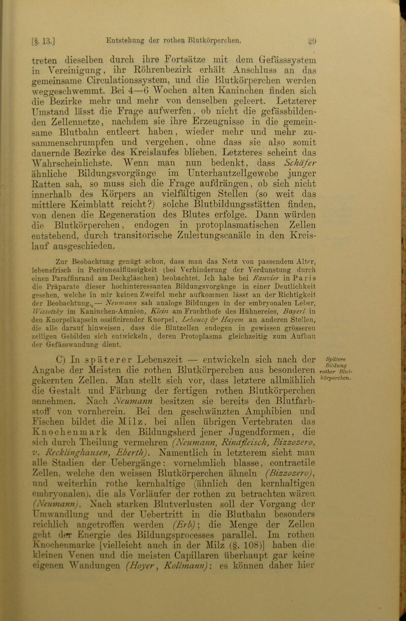 treten dieselben durch ihre Fortsätze mit dem Gefässsystem in Vereinigung, ihr Röhrenbezirk erhält Anschluss an das gemeinsame Circulationssystem, und die Blutkörperchen werden weggeschwemmt. Bei 4—6 Wochen alten Kaninchen finden sich die Bezirke mehr und mehr von denselben geleert. Letzterer Umstand lässt die Frage aufwerfen, ob nicht die gefässbilden- den Zellennetze, nachdem sie ihre Erzeugnisse in die gemein- same Blutbahn entleert haben, wieder mehr und mehr zu- sammenschrumpfen und vergehen, ohne dass sie also somit dauernde Bezirke des Kreislaufes blieben. Letzteres scheint das Wahrscheinlichste. Wenn man nun bedenkt, dass Schäfer ähnliche BildungsVorgänge im Unterhautzellgewebe junger Ratten sah, so muss sich die Frage aufdrängen, ob sich nicht innerhalb des Körpers an vielfältigen Stellen (so weit das mittlere Keimblatt reicht?) solche Blutbildungsstätten finden, von denen die Regeneration des Blutes erfolge. Dann würden die Blutkörperchen, endogen in protoplasmatischen Zellen entstehend, durch transitorische Zuleitungscanäle in den Kreis- lauf ausgeschieden. Zur Beobachtung genügt schon, dass man das Netz von passendem Alter, lebensfrisch in Peritonealflüssigkeit (bei Verhinderung der Verdunstung durch einen Paraffinrand am Deckgläschen) beobachtet. Ich habe bei Banvier in Paris die Präparate dieser hochinteressanten Bildungsvorgänge in einer Deutlichkeit gesehen, -welche in mir keinen Zweifel mehr aufkommen lässt an der Eichtigkcit der Beobachtung.^— 'Neumann sah analoge Bildungen in der embryonalen Leber, IVissotzky im Kaninchen-Amnion, Klein am Fruchthofe des Hühnereies, Bayerl in den Knorpelkapseln ossificirender Knorpel, Leboucq är Hayem an anderen Stellen, die alle darauf hinweisen, dass die ßlutzellen endogen in gewissen grösseren zelligen Gebilden sich enrivickeln, deren Protoplasma gleichzeitig zum Aufbau der Gefässwandung dient. C) In spätere r Lebenszeit — entwickeln sich nach der Angabe der Meisten die rothen Blutkörperchen aus besonderen gekernten Zellen. Man stellt sich vor, dass letztere allmählich die Gestalt und Färbung der fertigen rothen Blutkörperchen annehmen. Nach Neumann besitzen sie bereits den Blutfarb- stofP von vornherein. Bei den geschwänzten Amphibien und Fischen bildet die Milz, bei allen übrigen Vertebraten das Knochenmark den Bildungsherd jener Jugendformen, die sich durch Theilung vermehren (Neumami, Rinäfieisch, Bizzozero^ V. Recklinghausen, Eberth). Namentlich in letzterem sieht man alle Stadien der Uebergänge: vornehmlich blasse, contractile Zellen, welche den weissen Blutkörperchen ähneln (Bizzozero), und weiterhin rothe kernhaltige (ähnlich den kernhaltigen embryonalen), die als Vorläufer der rothen zu betrachten wären (Neumann). Nach starken Blutverlusten soll der Vorgang der Umwandlung und der Uebertritt in die Blutbahn besonders reichlich angetroffen werden (Erb); die Menge der Zellen gellt df*r Energie des Bildungsprocesses parallel. Im rothen Knochenmarke [vielleicht auch in der Milz (§. 108)] haben die kleinen Venen und die meisten Capillaren überhaupt gar keine eigenen VJindungen (Hoyer ^ Kollmann) \ es können daher hier Spätere liildiing rother Blut- körperchen.