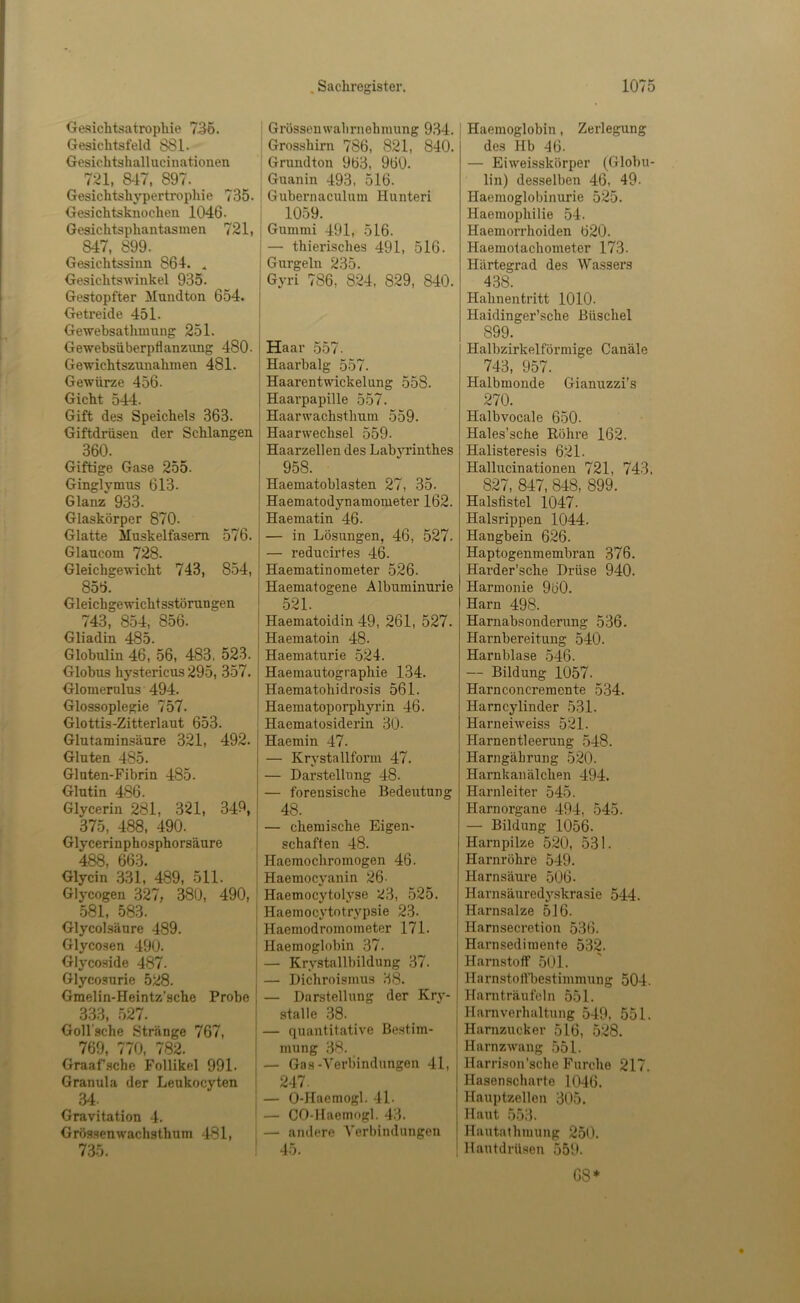 Gesichtsatrophie 756. Gesichtsfeld 881. Gesichtshallucinationen 721, 8^17, 897. Gesichtshypertrophie 735. Gesichtsknochen 1046. Gesichtsphantasmen 721, 847, 899. Gesichtssinn 864. Gesichtswinkel 935. Gestopfter Mundton 654. Getreide 451. Gewebsathmung 251. Gewebsüberpflanzung 480. Gewichtszunahmen 481. Gewürze 456. Gicht 544. Gift des Speichels 363. Giftdrüsen der Schlangen 360. Giftige Gase 255. Ginglymus 613. Glanz 933. Glaskörper 870. Glatte Muskelfasern 576. Glaucom 728. Gleichgewicht 743, 854, 856. Gleichgewichtsstörungen 743, 854, 856. Gliadin 485. Globulin 46, 56, 483, 523. Globus hystericus 295, 357. Glomernlus 494. Glossoplegie 757. Glottis-Zitterlaut 653. Glutaminsäure 321, 492. Gluten 485. Gluten-Fibrin 485. Glutin 486. Glycerin 281, 321, 349, 375, 488, 490. Glycerinphosphorsäure 488, 663. Glycin .331, 489, 511. Glycogen 327, 380, 490, 581, 583. Glycolsäure 489. Glycosen 490. Glycoside 487. Glycosurie 528. Gmelin-Heintz'sche Probe 333 527. Goll'sche Stränge 767, 769, 770, 782. Graafsche Follikel 991. Granula der Leukocyten 34. Gravitation 4. Grös.senwachsthum 481, 735. I Grössenwabrnehmung 9.34. Grosshirn 786, 821, 840. Grundton 963, 960. Guanin 493, 516. ! Gubernaculum Hunteri i 1059. I Gummi 491, 516. I — thierisches 491, 516. i Gurgeln 235. i Gyri 786, 824, 829, 840. I Haar 557. ' Haarbalg 557. Haarentwickelung 558. j Haarpapille 557. ! Haarwachsthum 559. ' Haarwechsel 559. I Haarzellen des Labyrinthes 958. Haematoblasten 27, 35. j Haematodynamometer 162. Haematin 46. j — in Lösungen, 46, 527. I — reducirtes 46. ! Haematinometer 526. i Haematogene Albuminurie ! 521. ' Haematoidin 49, 261, 527. I Haematoin 48. , Haematurie 524. i Haemautographie 134. Haematohidrosis 561. Haematoporphyrin 46. ; Haematosiderin 30. Haemin 47. — Krystallform 47. — Darstellung 48. — forensische Bedeutung 48. — chemische Eigen- schaften 48. Haemochromogen 46. Haemocyanin 26- Haemocytolyse ^3, -525. j Haemocj’totrypsie 23. I Haemodromometer 171. Haemoglobin 37. I — Krystallbildung 37. — Dichroismus 38. I — Darstellung der Kry- i stalle 38. j — quantitative Bestim- mung 38. I — Gas-Verbindungen 41, I 247. j — 0-Haemogl. 4L I — CO-Haemogl. 43. ' — andere Verbindungen ! 45. Haemoglobin, Zerlegung des Hb 46. — Eiweisskörper (Globu- lin) desselben 46, 49. Haemoglobinurie 525. Haemophilie 54. Haemorrhoiden 620. Haemotachometer 173. Härtegrad des Wassers 438. Hahnentritt 1010. Haidinger’sche Büschel 899. Halbzirkelförmige Canäle 743, 957. Halbmonde Gianuzzi's 270. Halbvocale 650. Hales’sche Röhre 162. Halisteresis 621. Hallucinationen 721, 743, 827, 847, 848, 899. Halsfistel 1047. Halsrippen 1044. Hangbein 626. Haptogenmembran 376. Harder’sche Drüse 940. Harmonie 960. Harn 498. Harnabsonderung 536. Harnbereitung 540. Harnblase 546. — Bildung 1057. Harnconcremente 534. Harncylinder 531. Harneiweiss 521. Harnentleerung 548. Harngäbrung 520. Harnkanälchen 494. Harnleiter 545. Harnorgane 494, 545. — Bildung 1056. Harnpilze 520, 531. Harnröhre 549. Harnsäure 506. Harnsäuredyskrasie 544. Harnsalze 516. Harnsecretion 536. Harnsedimente 532. Harnstoff 501. Harnstoffbestimmung 504. Harnträufeln 551. Harnverhaltung 549, 551. Harnzucker 516, 528. Harnzwang 551. Harrison’sche Furche 217. Hasenscharte 1046. Hauptzellen 305. Haut 553. Hautathmung 250. Hautdrüsen 559. 68*