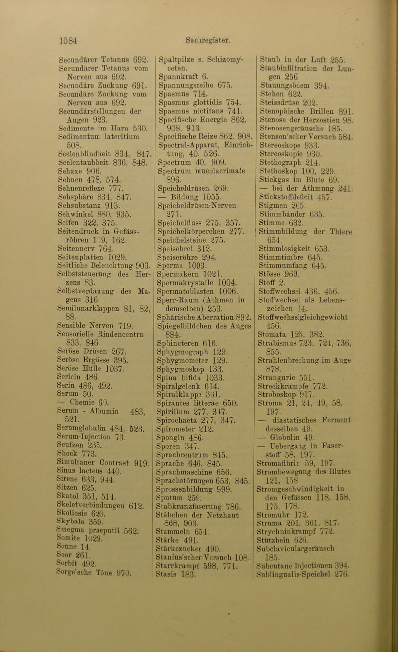 Secundärer Tetanus 692. Secundärer Tetanus vom Nerven aus 692. Secundäre Zuckung 691. Secundäre Zuckung vom Nerven aus 692. Secundärstellungeu der Augen 923. Sedimente im Harn 530. Sedimentum lateritium 508. Seelenblindheit 834, 847. Seelentaubheit 836, 848. Sehaxe 906. Sehnen 478, 574. Sehnenreflexe 777. Sehsphäre 834, 847. SehWinkel 880, 935. Seifen 322, 375. Seitendruck in Gefäss- röhren 119, 162. Seitennerv 764. Seitenplatten 1029. Seitliche Beleuchtung 903. Selbststeuerung des Her- zens 83. Selbstverdauung des Ma- gens 316. Semilunarklappen 81, 82, 88. Sensible Nerven 719. Sensorielle Rindencentra 833, 846. Seröse Drüsen 267. Seröse Ergüsse 395. Seröse Hülle 1037. Sericin 486. Serin 486, 492. Serum 50. — Chemie 60. Serum - Albumin 483, 521. Serumglobulin 484, 523. Serum-Iujection 73. Seufzen 235. Shock 773. Simultaner Contrast 919. Sinus lacteus 440. Sirene 633, 944. Sitzen 625. Skatol 351, 514. Skeletverbindungen 612. Skoliosis 620. Skybala 359. Smegraa praeputii 562. Somite 1(J29. Sonne 14. Soor 261. Sorbit 492. Sorge’sche Töue 970. S])altpilze s. Schizomy- ceten. Spannkraft 6. Spannungsreihe 675. Spasmus 714. Spasmus glottidis 754. Spasmus nictitans 741. Speciflsche Energie 862, 908, 913. Speciflsche Reize 862, 908. Spectral-Apparat, Einrich- tung, 40, 526. Spectrum 40, 909. Spectrum mucolacrimale 896. Speicheldrüsen 269. — Bildung 1055. 271. Speichelfluss 275, 357. Speichelkörperchen 277. Speichelsteiiie 275. Speisebrei 31.2. Speiseröhre 294. Sperma 1003. Spermakern 1021. Spermakrystalle 1004. Spermatoblasten 1006. Sperr-Raum (Athmen in demselben) 253. Sphärische Aberration 892. Spiegelbild eben des Auges 884. Sphincteren 616. Sphygmograph 129. Sphygmometer 129. Sphygmoskop 133. Spina bifida 1033. Spiralgelenk 614. Spiralklappe 361. Spirantes litterae 650. Spirillum 277, 317. Spirochaeta 277, 347. Spirometer 212. Spongin 486. Sporen 347. Spracheentrum 845. Sprache 646, 845. Sprachmaschine 656. Sprachstörungen 653, 845. Sprossenbildung 999. Sputum 259. Stabkranzfaserung 786. Stäbchen der Netzhaut 868, 903. Stammeln 6.54. Stärke 491. Stärkezucker 490. Stanius’scher Versuch 108. Starrkrampf 598, 771. Stasis 183. Staub in der Luft 255. Staubinflltration der Lun- gen 256. Stauungsödem 394. Stehen 622. Steissdrüse 202. Stenopäische Brillen 891. Stenose der Herzostien 98. Stenosengeräusche 185. Stenson’scher Versuch 584. Stereoskope 933. Stereoskopie 930. Stethograph 214. Stethoskop 100, 229. Stickgas im Blute 69. — bei der Athmung 241. Stickstofifdeficit 457. Stimmbänder 635. Stimme 632. Stimmbildung der Thiere 6.54. Stimmlosigkeit 653. Stimmtimbre 645. Stimmumfang 645. Stösse 969. Stoff 2. Stoffwechsel 436, 456. Stoffwechsel als Lebens- zeichen 14. Stoff wechselgleichge wi cht 456. Stomata 125, 382. Strabismus 723, 724, 736, 855. Strahlenbrechung im Auge 878. Strangurie 551. Streckkrämpfe 772. Stroboskop 917. Stroma 21, 24, 49, 58, 197. — diastatisches Ferment desselben 49. — Globulin 49. — Uebergang in Faser- stoff 58, 197. Stromaflbrin 59, 197. Strombewegung des Blutes 121, L58. Stromgeschwindigkeit in den Gelassen 118, 158, 175, 178. Stromuhr 172. Struma 201, 361, 817. Strychninkrampf 772. Stützbein 626. Subclaviculargeräusch 185. Subcutane Injectionen 394. Sublingualis-Speichel 276. >