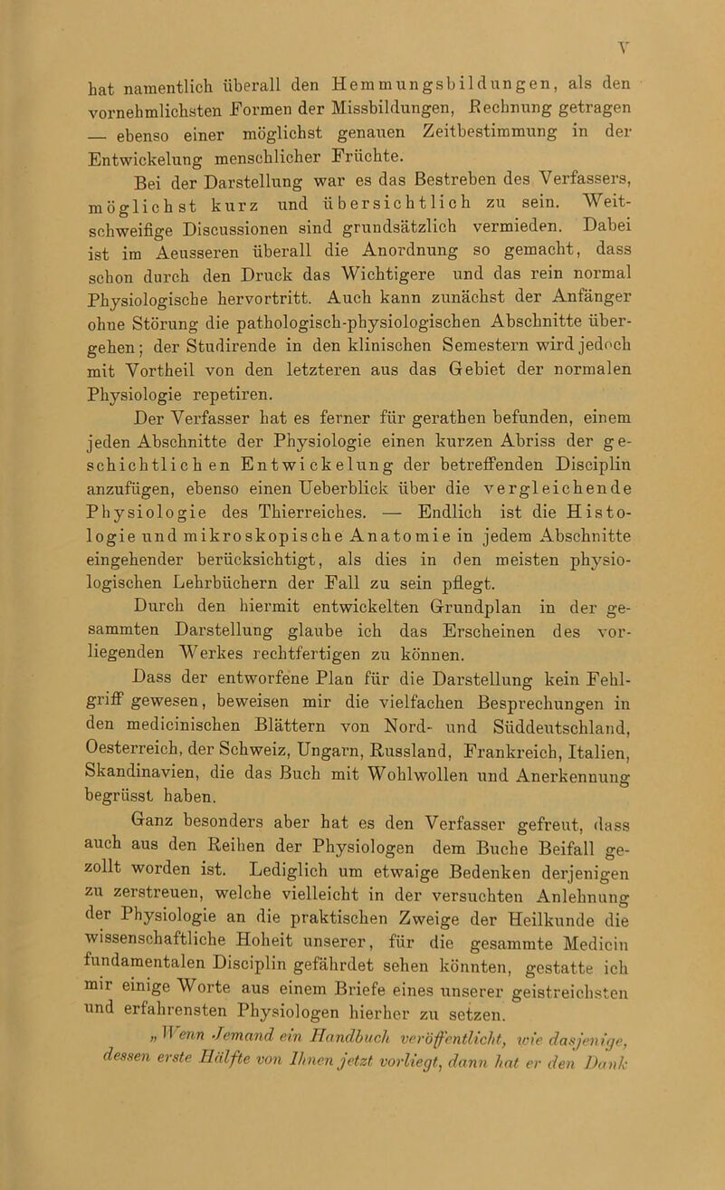 bat namentlich überall den Hemmungsbildungen, als den vernehmlichsten Formen der Missbildungen, Rechnung getragen ebenso einer möglichst genauen Zeitbestimmung in der Entwickelung menschlicher Früchte. Bei der Darstellung war es das Bestreben des Verfassers, möglichst kurz und übersichtlich zu sein. Weit- schweifige Discussionen sind grundsätzlich vermieden. Dabei ist im Aeusseren überall die Anordnung so gemacht, dass schon durch den Druck das Wichtigere und das rein normal Physiologische hervortritt. Auch kann zunächst der Anfänger ohue Störung die pathologisch-physiologischen Abschnitte über- gehen; der Studirende in den klinischen Semestern wird jedoch mit Vortheil von den letzteren aus das Gebiet der normalen Physiologie repetiren. Der Verfasser hat es ferner für gerathen befunden, einem jeden Abschnitte der Physiologie einen kurzen Abriss der ge- schichtlichen Entwickelung der betreffenden Disciplin anzufügen, ebenso einen Ueberblick über die vergleichende Physiologie des Thierreiches. — Endlich ist die Histo- logie und mikroskopische Anatomie in jedem Abschnitte eingehender berücksichtigt, als dies in den meisten physio- logischen Lehrbüchern der Fall zu sein pflegt. Durch den hiermit entwickelten Grundplan in der ge- summten Darstellung glaube ich das Erscheinen des vor- liegenden Werkes rechtfertigen zu können. Dass der entworfene Plan für die Darstellung kein Fehl- griff gewesen, beweisen mir die vielfachen Besprechungen in den medicinischen Blättern von Nord- und Süddeutschland, Oesterreich, der Schweiz, Ungara, Russland, Frankreich, Italien, Skandinavien, die das Buch mit Wohlwollen und Anerkennung: begriisst haben. Ganz besonders aber hat es den Verfasser gefreut, dass auch aus den Reihen der Physiologen dem Buche Beifall ge- zollt worden ist. Lediglich um etwaige Bedenken derjenigen zu zerstreuen, welche vielleicht in der versuchten Anlehnung der Physiologie an die praktischen Zweige der Heilkunde die wissenschaftliche Hoheit unserer, für die gesammte Medicin fundamentalen Disciplin gefährdet sehen könnten, gestatte ich mir einige Worte aus einem Briefe eines unserer geistreichsten und erfahrensten Physiologen hierher zu setzen. » 11 enn Jemand ein Handbuch veröffentlicht, wie dasjenige, dessen erste Hälfte von Ihnen jetzt vorliegt, dann hat er den Dank