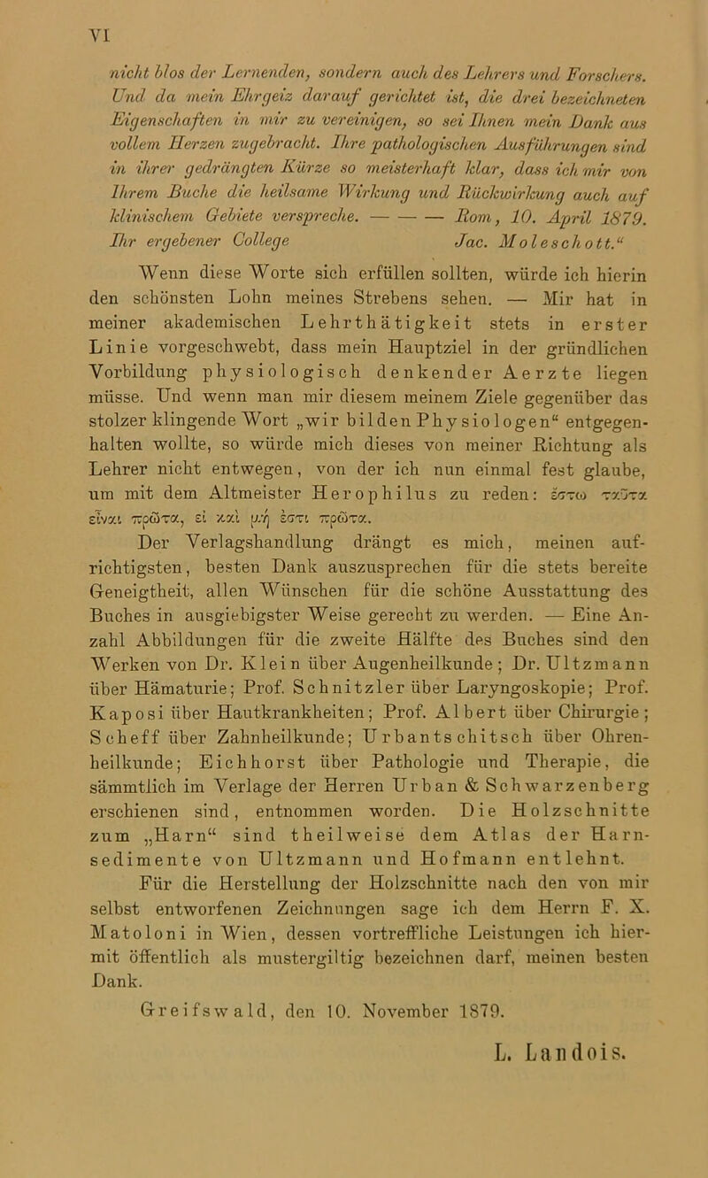 nicht blos der Lernenden, sondern auch des Lehrers und Forschers. Und da mein Ehrgeiz darauf gerichtet ist, die drei bezeichneten Eigenschaften in mir zu vereinigen, so sei Ihnen mein Dank aus vollem Herzen zitgebracht. Ihre pathologischen Ausführungen sind in ihrer gedrängten Kürze so meisterhaft klar, dass ich mir von Ihrem Buche die heilsame Wirkung und Rückwirkung auch auf klinischem Gebiete verspreche. Rom, 10. April 1879. Ihr ergebener College Jac. Moieschott.“ Wenn diese Worte sich erfüllen sollten, würde ich hierin den schönsten Lohn meines Strebens sehen. — Mir hat in meiner akademischen Lehrthätigkeit stets in erster Linie vorgeschwebt, dass mein Hauptziel in der gründlichen Vorbildung physiologisch denkender Aerzte liegen müsse. Und wenn man mir diesem meinem Ziele gegenüber das stolzer klingende Wort „wir bilden Physiologen“ entgegen- halten wollte, so würde mich dieses von meiner Richtung als Lehrer nicht entwegen, von der ich nun einmal fest glaube, um mit dem Altmeister H er o philus zu reden: inxtn txutx sIvxl Tipöxa, zi xsd uf scm xaüxy.. Der Verlagshandlung drängt es mich, meinen auf- richtigsten , besten Dank auszusprechen für die stets bereite Geneigtheit, allen Wünschen für die schöne Ausstattung des Buches in ausgiebigster Weise gerecht zu werden. — Eine An- zahl Abbildungen für die zweite Hälfte des Buches sind den Werken von Dr. Klein über Augenheilkunde; Dr. Ultzmann über Hämaturie; Prof. Schnitzler über Laryngoskopie; Prof. Kaposi über Hautkrankheiten; Prof. Albert über Chirurgie; Scheff über Zahnheilkunde; U rbants chitsch über Ohren- heilkunde; Eich hörst über Pathologie und Therapie, die sämmtlich im Verlage der Herren Urban & Schwarzenberg erschienen sind, entnommen worden. Die Holzschnitte zum „Harn“ sind theilweise dem Atlas der Harn- sedimente von Ultzmann und Hofmann entlehnt. Eiir die Herstellung der Holzschnitte nach den von mir selbst entworfenen Zeichnungen sage ich dem Herrn F. X. Matoloni in Wien, dessen vortreffliche Leistungen ich hier- mit öffentlich als mustergiltig bezeichnen darf, meinen besten Dank. Greifswald, den 10. November 1879. L. Landois.