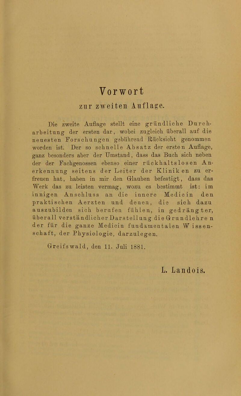 zur zweiten Auflage. Die zweite Auflage stellt eine gründliche Durch- arbeitung der ersten dar, wobei zugleich überall auf die neuesten Forschungen gebührend Rücksicht genommen worden ist. Der so schnelle Absatz der ersten Auflage, ganz besonders aber der Umstand, dass das Buch sich neben der der Fachgenossen ebenso einer rückhaltslosen An- erkennung seitens der Leiter der Kliniken zu er- freuen hat, haben in mir den Glauben befestigt, dass das Werk das zu leisten vermag, wozu es bestimmt ist: im innigen Anschluss an die innere Medicin den praktischen Aerzten und denen, die sich dazu auszubildeu sich berufen fühlen, in gedrängter, überall verständlicher Darstellung die Gr rundlehre n der für die ganze Medicin fundamentalen W issen- schaft, der Physiologie, darzulegen. Greifswald, den 11. Juli 1881.