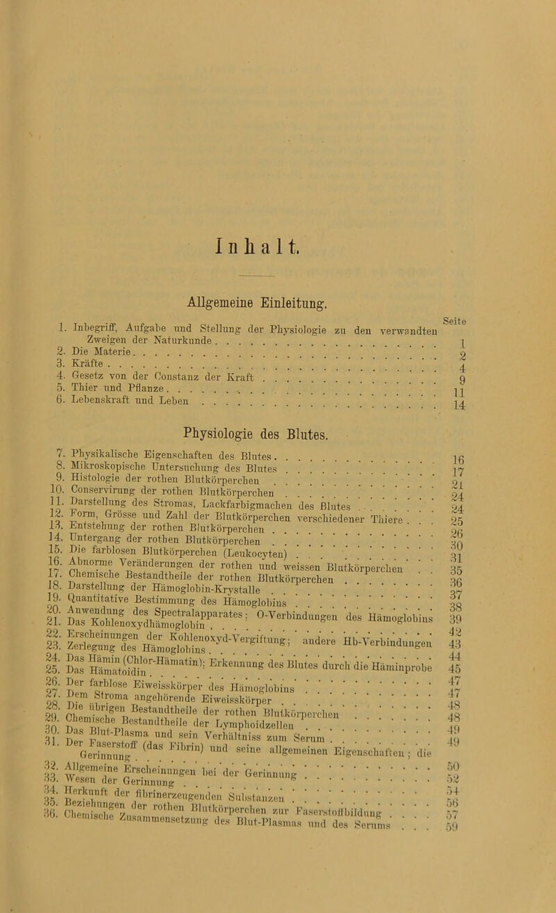 Inhalt. Allgemeine Einleitung. 1. Inbegriff, Aufgabe und Stellung der Physiologie zu den verwandten Zweigen der Naturkunde 2- Die Materie 3. Kräfte 4. Gesetz von der Constanz der Kraft ’ 5. Thier und Pflanze .. 6. Lebenskraft und Leben 7 8 10. 11. 12. 13. 14. 15. 16. 17. 18. 19. 20. 21. 22. 23. 24. 25. 26. 27. 28. 29. 30. 31. 32. 33. 34. 35. 36. Physiologie des Blutes. . Physikalische Eigenschaften des Blutes Mikroskopische Untersuchung des Blutes . . . . ' Histologie der rothen Blutkörperchen Conservirung der rothen Blutkörperchen Darstellung des Stromas, Lackfarbigmachen des Blutes -Form, Grosse und Zahl der Blutkörperchen verschiedener Thiere . Entstehung der rothen Blutkörperchen Untergang der rothen Blutkörperchen | ] ’ ’ ' Die farblosen Blutkörperchen (Leukocyten) J!*''0,™! Veränderungen der rothen und weissen Blutkörperchen ’ ' ’ Chemische Bestandteile der rothen Blutkörperchen Darstellung der Hämoglobin-Krystalle Quantitative Bestimmung des Hämoglobins SSÄS“’ 0-Verbindim'gen des Hto.globks Ht,„SlHu,ryd'Vemif'”si & Ert'““6 d'3 Hiimiuprobi Der farblose Eiweisskörper des Hämoglobins ‘ ttem fetroma angehörende Eiweisskörper der roten Blutkörperchen' ! ! ! ' ‘ ' * Chemische Bestandtheiie «1er Lymphoidzellen ... ms Blut-P asma und sein Verhältniss zum Serum Serinnun^ ^ Fll’nn) 1111(1 sclue allgemeinen Eigenschaften; die SÄt; ::::::::::: der /'^'^erzeugenden Substanzen ! ! [ | ] Ohemiscbf6/,,«01 r°tllC1(' B1,ltkörI)erclle zur Faserstoffbildung bemische Zusammensetzung des Blut-Plasmas und des Serums ' ] 16 17 2i 24 24 25 26 30 31 35 36 37 38 39 *12 43 44 45 47 47 48 48 49 49 50 52 54 56 57 59 CD *ö