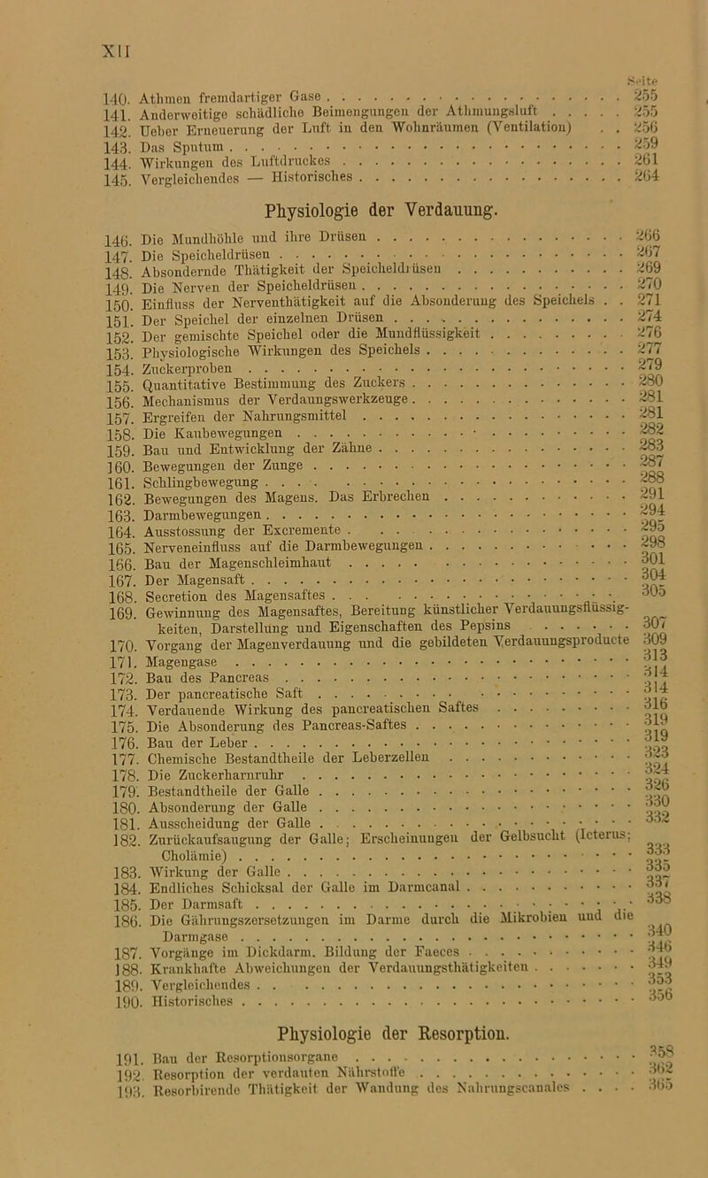 140. Athmeu fremdartiger Gase 141. Anderweitige schädliche Beimengungen der Athmungsluft . . 142. Uobor Erneuerung der Luft in den Wohnräumen (Ventilation) 143. Das Sputum 144. Wirkungen des Luftdruckes 145. Vergleichendes — Historisches •Seite 255 255 256 259 261 264 146. 147. 14S. 149. 150. 151. 152. 153. 154. 155. 156. 157. 158. 159. 160. 161. 162. 163. 164. 165. 166. 167. 168. 169. 170. 171. 172. 173. 174. 175. 176. 177. 178. 179. 180. 181. 182. 183. 184. 185. 186. 187 188 189 190 Physiologie der Verdauung. Die Mundhöhle und ihre Drüsen 266 Die Speicheldrüsen 267 Absondernde Thätigkeit der Speicheldrüsen 269 Die Nerven der Speicheldrüsen 270 Einfluss der Nerventhätigkeit auf die Absonderung des Speichels . . 271 Der Speichel der einzelnen Drüsen 274 Der gemischte Speichel oder die Mundfiüssigkeit 276 Physiologische Wirkungen des Speichels 277 Zuckerproben 2/9 Quantitative Bestimmung des Zuckers 280 Mechanismus der Verdaungswerkzeuge 281 Ergreifen der Nahrungsmittel 281 Die Kaubewegungen • 282 Bau und Entwicklung der Zähne 283 Bewegungen der Zunge 287 Schlingbewegung 2b8 Bewegungen des Magens. Das Erbrechen 291 Darmbewegungen 294 Ausstossung der Excremente ~9o Nerveneinfluss auf die Darmbewegungen 298 Bau der Magenschleimhaut 01 Der Magensaft 04 Secretion des Magensaftes ; ■. 30o Gewinnung des Magensaftes, Bereitung künstlicher Verdauungsflüssig- keiten, Darstellung und Eigenschaften des Pepsins 307 Vorgang der Magenverdauung und die gebildeten Verdauungsproducte 309 Magengase Bau des Pancreas j? !“* Der pancreatische Saft (j ^ Verdauende Wirkung des pancreatisclien Saftes olb Die Absonderung des Pancreas-Saftes Bau der Leber j:, Chemische Bestandtheile der Leberzellen 32o Die Zuckerharnruhr Bestandtheile der Galle ^'2j? Ausscheidung der Galle Zurückaufsaugung der Galle; Erscheinungen der Gelbsucht (Icterus; Cholämie) fjo- Wirkung der Galle Endliches Schicksal der Galle im Darmcanal Der Darmsaft Die Gährungszersetzungen im Darme durch die Mikrobien und die Vorgänge im Dickdarm. Bildung der Faeces 4b . Krankhafte Abweichungen der Verdauungsthätigkeiten 4. . Vergleichendes ”9^ Historisches Physiologie der Resorption. 191. Bau der Resorptionsorgane 192. Resorption der verdauten Nährstoffe 193. Resorbirende Thätigkeit der Wandung des Nahrungscanales 358 362 365