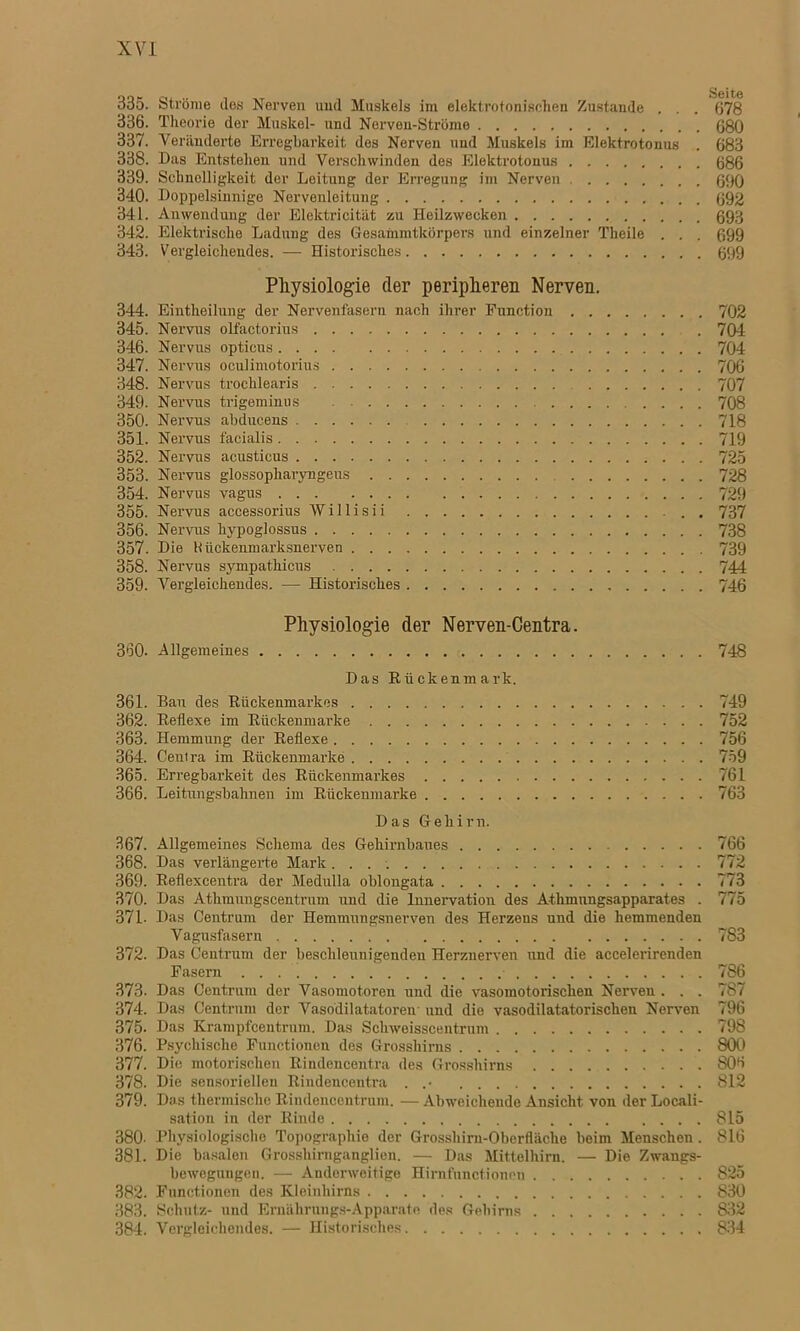 335. Ströme Jos Nerven und Muskels im elektrotonischen Zustande . . . 678 336. Theorie der Muskel- und Nerven-Ströme 680 337. Veränderte Erregbarkeit des Nerven und Muskels im Elektrotonus . 683 338. Das Entstehen und Verschwinden des Elektrotonus 686 339. Schnelligkeit der Leitung der Erregung im Nerven 690 340. Doppelsinnige Nervenleitung 692 341. Anwendung der Elektricität zu Heilzwecken 693 342. Elektrische Ladung des Gesammtkörpers und einzelner Theile . . . 699 343. Vergleichendes. — Historisches 699 Physiologie der peripheren Nerven. 344. Eintheilung der Nervenfasern nach ihrer Function 702 345. Nervus olfactorius 704 346. Nervus opticus 704 347. Nervus oculimotorius 706 348. Nervus trochlearis 707 349. Nervus trigeminus 708 350. Nervus abdueens 718 351. Nervus facialis 719 352. Nervus acusticus 725 353. Nervus glossopliaryngeus 728 354. Nervus vagus 729 355. Nervus accessorius Willisii . 737 356. Nervus hypoglossus 738 357. Die Kückemnarksnerven 739 358. Nervus sympathicus 744 359. Vergleichendes. — Historisches 746 Physiologie der Nerven-Centra. 360- Allgemeines 748 Das Rückenmark. 361. Bau des Rückenmarkes 749 362. Reflexe im Rückenmarke 752 363. Hemmung der Reflexe 756 364. Centra im Rückenmarke 759 365. Erregbarkeit des Rückenmarkes 761 366. Leitungsbahnen im Rückenmarke 763 Das Gehirn. 367. Allgemeines Schema des Gehirnbaues 766 368. Das verlängerte Mark 772 369. Reflexcentra der Medulla oblongata 773 370. Das Athmungscentrum und die Innervation des Athmungsapparates . 775 371- Das Centrum der Hemmungsnerven des Herzens und die hemmenden Vagusfasern 783 372. Das Centrum der beschleunigenden Herzuerven und die accelerirenden Fasern 786 373. Das Centrum der Vasomotoren und die vasomotorischen Nerven . . . 787 374. Das Centrum der Vasodilatatoren und die vasodilatatorischen Nerven 796 375. Das Krampfcentrum. Das Scliweisscentrum 798 376. Psychische Functionen des Grosshirns 800 377. Die motorischen Rindencentra des Grosshirns 806 378. Die sensoriellen Rindencentra . 812 379. Das thermische Riudencentrum. — Abweichende Ansicht von der Locali- sation in der Rinde 815 380- Physiologische Topographie der Grosshirn-Oberfläche beim Menschen . 816 381. Die basalen Grosshirnganglien. — Das Mittelhirn. — Die Zwangs- bewegungen. — Anderweitige Hirnfunctionen 825 382. Functionen des Kleinhirns 830 383. Schutz- und Ernährungs-Apparate des Gehirns 832 384. Vergleichendes. — Historisches 834