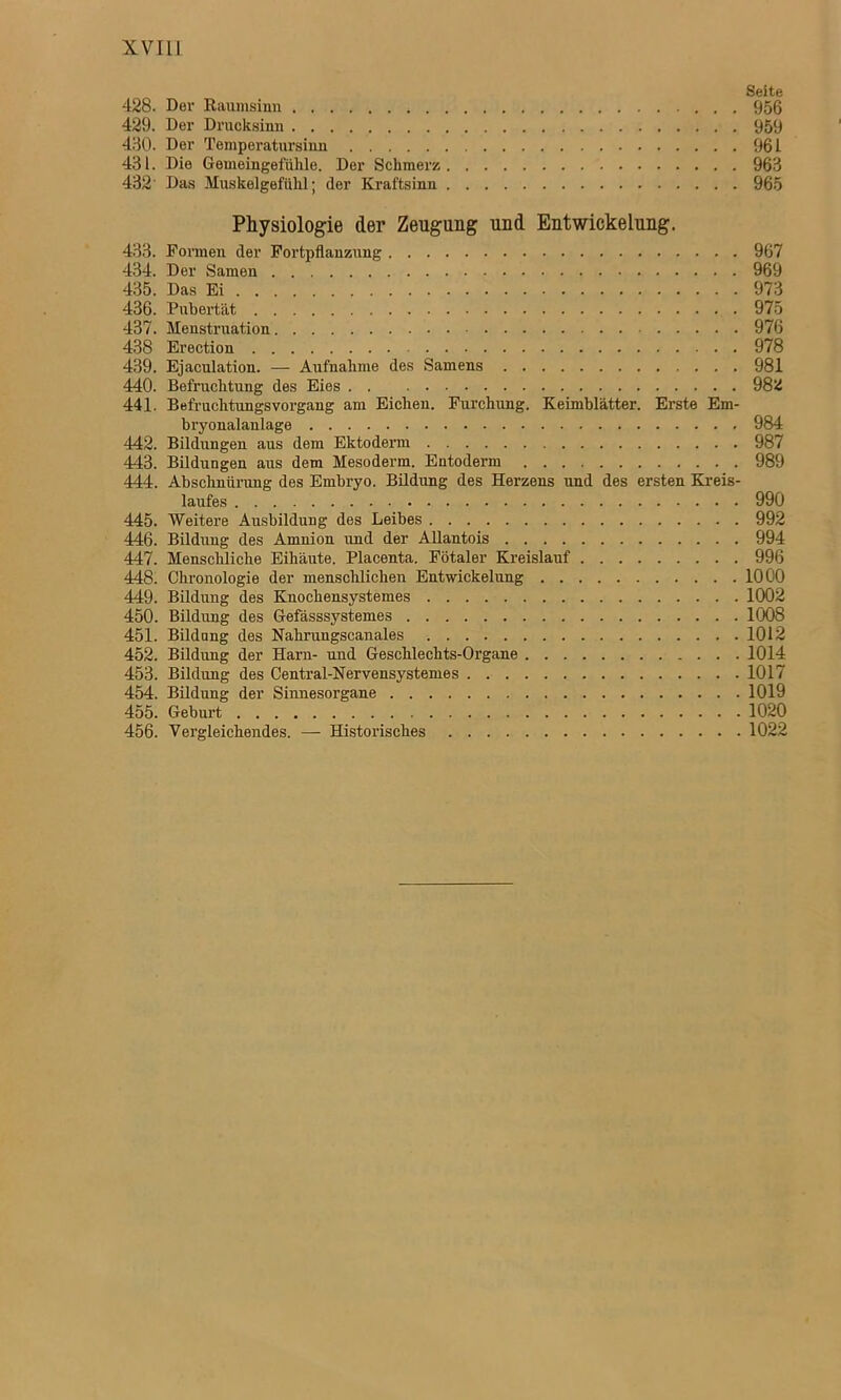 Seite 428. Der Raumsinn 956 429. Der Drucksinn 959 430. Der Temperatursinn 961 431. Die Gemeingefühle. Der Schmerz 963 432' Das Muskelgefühl; der Kraftsinn 965 Physiologie der Zeugung und Entwickelung. 433. Formen der Fortpflanzung 967 434. Der Samen 969 435. Das Ei 973 436. Pubertät 975 437. Menstruation 976 438 Erection 978 439. Ejaculation. — Aufnahme des Samens 981 440. Befruchtung des Eies 98ü 441. Befruchtungsvorgang am Eichen. Furchung. Keimblätter. Erste Em- bryonalanlage 984 442. Bildungen aus dem Ektoderm 987 443. Bildungen aus dem Mesoderm. Entoderm 989 444. Abschnürung des Embryo. Bildung des Herzens und des ersten Kreis- laufes 990 445. Weitere Ausbildung des Leibes 992 446. Bildung des Amnion und der Allantois 994 447. Menschliche Eihäute. Placenta. Fötaler Kreislauf 996 448. Chronologie der menschlichen Entwickelung 1000 449. Bildung des Knochensystemes 1002 450. Bildung des Gefässsystemes 1008 451. Bildung des Nahrungscanales 1012 452. Bildung der Harn- und Geschlechts-Organe 1014 453. Bildung des Central-Nervensystemes 1017 454. Bildung der Sinnesorgane 1019 455. Geburt 1020