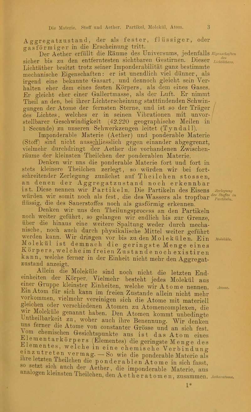 A ggregatzustand, der als fester, flüssiger, oder gasförmiger in die Erscheinung tritt. Der Aether erfüllt die Räume des Universums, jedenfalls sicher bis zu den entferntesten sichtbaren Gestirnen. Dieser Lichtäther besitzt trotz seiner Imponderabilität ganz bestimmte mechanische Eigenschaften: er ist unendlich viel dünner, als irgend eine bekannte Gasart, und dennoch gleicht sein Ver- halten eher dem eines festen Körpers, als dem eines Gases. Er gleicht eher einer Gallertmasse, als der Luft. Er nimmt Theil an den, bei ihrer Lichterscheinung stattiindenden Schwin- gungen der Atome der fernsten Sterne, und ist so der Träger des Lichtes, welches er in seinen Vibrationen mit unvor- stellbarer Geschwindigkeit (42.220 geographische Meilen in 1 Secunde) zu unseren Sehwerkzeugen leitet (Tyndall). Imponderable Materie (Aether) und ponderable Materie (Stoff) sind nicht ausschliesslich gegen einander abgegrenzt, vielmehr durchdringt der Aether die vorhandenen Zwischen- räume der kleinsten Theilchen der ponderablen Materie. Denken wir uns die ponderable Materie fort und fort in stets kleinere Theilchen zerlegt, so würden wir bei fort- schreitender Zerlegung zunächst auf Theilchen stossen, an denen der Aggregatzustand noch erkennbar ist. Diese nennen wir Partikeln. Die Partikeln des Eisens würden wir somit noch als fest, die des Wassers als tropfbar flüssig, die des Sauerstoffes noch als gasförmig erkennen. Denken wir uns den Tbeilungsprocess an den Partikeln noch weiter geführt, so gelangen wir endlich bis zur Grenze, über die hinaus eine weitere Spaltung weder durch mecha- nische , noch auch durch physikalische Mittel weiter geführt werden kann. Wir dringen vor bis zu den Molekülen. Ein Molekül ist demnach die geringste Menge eines Ivöi pers, welche im freien Zustande noch existiren kann, welche ferner in der Einheit nicht mehr den A^oTeo-at- zustand anzeigt. ° Allein die Moleküle sind noch nicht die letzten End- emheiten der Körper. Vielmehr besteht jedes Molekül aus TT'iei\ kleins^er Einheiten, welche wir Atome nennen, .nun Atom für sich kann im freien Zustande allein nicht mehr Vorkommen, vielmehr vereinigen sich die Atome mit materiell g eie en oder verschiedenen Atomen zu Atomencomplexen, die w Moleküle genannt haben. Den Atomen kommt unbedingte n ei barkeit zu, woher auch ihre Benennung. Wir denken uns ferner die Atome von constanter Grösse und an sich fest. Vom chemischen Gesichtspunkte aus ist das Atom eines lementarkorpers (Elementes) die geringste Menge des • me,n es ’ welche in eine chemische Ver b i nd ung ■]uo lV 6 rn, n • ,v,er m a £• — So wie die ponderable Materie als , f e-\ 1(31 ‘(hen die ponderablen Atome in sich fasst, anawlu?h a!Tch^'.Aether, die imponderable Materie, aus g v ernsten rheilchen, den Aetheratomen, zusammen. Eigenschaften des Lichtiithers. Zerlegung des Stoßes in Partikeln. Moleküle. Atome. Avtheratome•