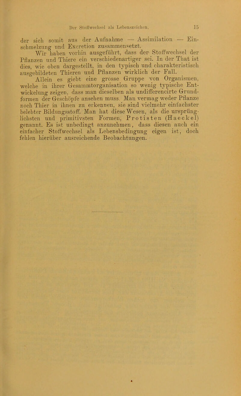 der sich somit aus der Aufnahme — Assimilation — Ein- schmelzung und Excretion zusammensetzt. Wir haben vorhin ausgeführt, dass der Stoffwechsel der Pflanzen und Thiere ein verschiedenartiger sei. In der That ist dies, wie oben dargestellt, in den typisch und charakteristisch ausgebildeten Thieren und Pflanzen wirklich der Fall. Allein es giebt eine grosse Gruppe von Organismen, welche in ihrer Gesammtorganisation so wenig typische Ent- wickelung zeigen, dass man dieselben als undifferencirte Grund- formen der Geschöpfe ansehen muss. Man vermag weder Pflanze noch Thier in ihnen zu erkennen, sie sind vielmehr einfachster belebter Bildungsstoff. Man hat diese Wesen, als die ursprüng- lichsten und primitivsten Formen, Protisten (Haeckel) genannt. Es ist unbedingt anzunehmen, dass diesen auch ein einfacher Stoffwechsel als Lebensbedingung eigen ist, doch fehlen hierüber ausreichende Beobachtungen.