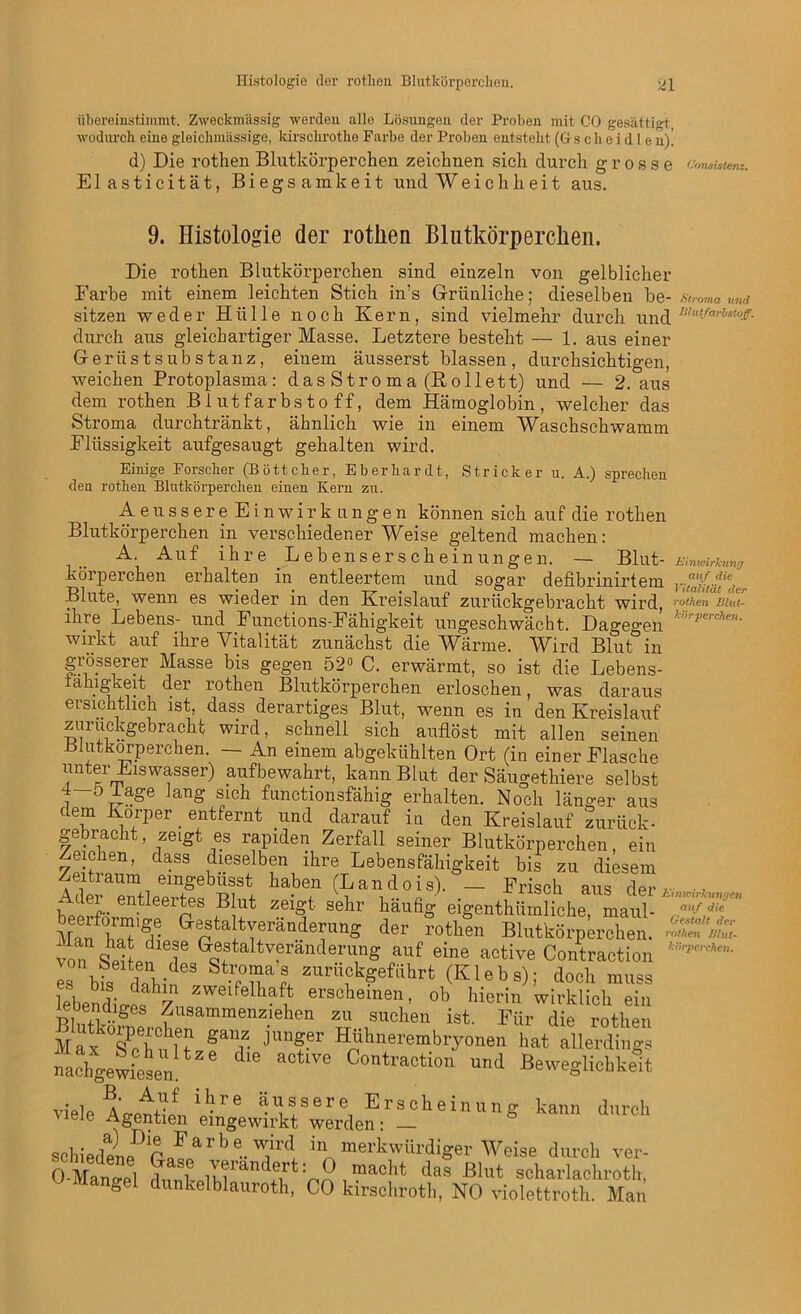 iibereinstimmt. Zweckmässig werden alle Lösungen der Proben mit CO gesättigt, wodurch eine gleiclunässige, kirsclirotlie Farbe der Proben entsteht (G s c h e i d 1 e n)! d) Die rothen Blutkörperchen zeichnen sich durch grosse conMatem. Elasticität, Biegsamkeit und Weichheit aus. 9. Histologie der rotlien Blutkörperchen. Die rothen Blutkörperchen sind einzeln von gelblicher Farbe mit einem leichten Stich in’s Grünliche; dieselben be- Stroma und durch aus gleichartiger Masse. Letztere besteht — 1. aus einer Gerüst Substanz, einem äusserst blassen, durchsichtigen, weichen Protoplasma: das Stroma (Rollett) und — 2. aus dem rothen Blutfarbstoff, dem Hämoglobin, welcher das Stroma durchtränkt, ähnlich wie in einem Waschschwamm Flüssigkeit aufgesaugt gehalten wird. Einige Forscher (Böttcher, Eberhardt, Stricker u. A.) sprechen den rothen Blutkörperchen einen Kern zu. Ae ussereEinwirk ungen können sich auf die rothen Blutkörperchen in verschiedenerWeise geltend machen: A. Auf ihre Lebenserscheinungen. — Blut- ttinwirTcung korperchen erhalten in entleertem und sogar defibrinirtem ruJutä/der Blute, wenn es wieder in den Kreislauf zurückgebracht wird, rotten mut ihre Lebens- und Functions-Fähigkeit ungeschwächt. Dagegen ,r']rperc7ien- wirkt auf ihre Vitalität zunächst die Wärme. Wird Blut in sitzen weder Hülle noch Kern, sind vielmehr durch und u,nt-farhsloff- O-Mano-pl ii oa, uas Jt51ut schariachroth, ö dunkelblauroth, CO kirschroth, NO violettroth. Man Einwirkungen auf die Gestalt der rothen Blut- körperchen.