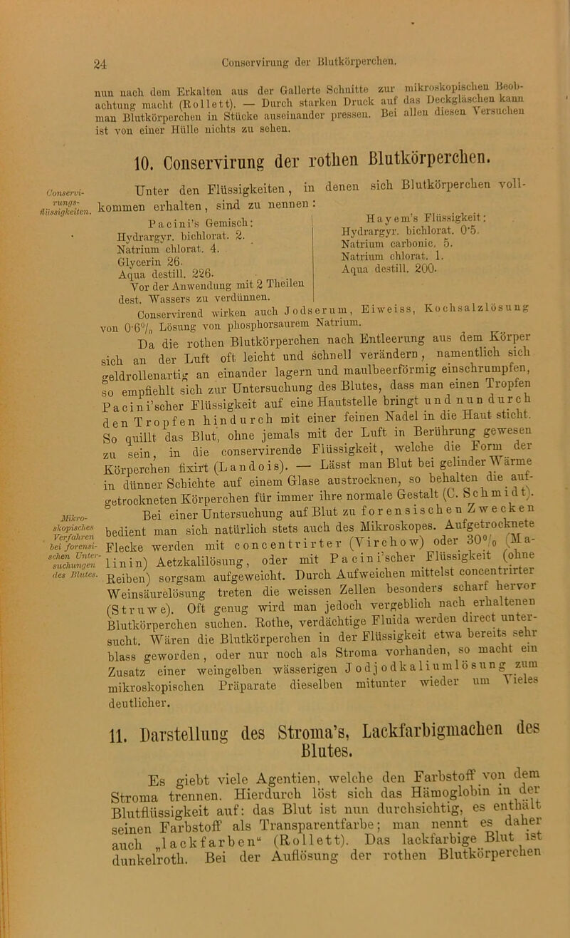 mm nach dem Erkalten aus der Gallerte Schnitte zur mikroskopischen Beob- achtung macht (Rollett). — Durch starken Druck auf das Deckglasdien kann man Blutkörperchen in Stücke auseinander pressen. Bei allen diesen Versuchen ist von einer Hülle nichts zu selien. Conscrvi- rungs- fliissigkeiten, 10. Conservirung der rotlien Blutkörperchen. Unter den Flüssigkeiten, in denen sich Blutkörperchen voll- kommen erhalten, sind zu nennen : H a y e m’s Flüssigkeit: Hydrargyr. bichlorat. 0'5. Natrium carbonic. 5. Natrium chlorat. 1. Aqua destill. 200- Mikro- skopisches Verfahren hei forensi- schen Unter Buchungen des Blutes. Pacini’s Gemisch: Hydrargyr. bichlorat. 2. Natrium chlorat. 4. Glycerin 26- Aqua destill. 226. Vor der Anwendung mit 2 Theilen dest. Wassers zu verdünnen. Conservirend wirken auch Jodserum, Eiweiss, Kochsalzlösung von 0-6% Lösung von phosphorsaurem Natrium. Da die rotlien Blutkörperchen nach Entleerung aus dem Körper sich an der Luft oft leicht und schnell verändern, namentlich sich -eidrollenartig an einander lagern und maulbeerförmig einschrumpfen, so empfiehlt sich zur Untersuchung des Blutes, dass man einen tropfen Pacinfscher Flüssigkeit auf eine Hautstelle bringt und nun durch den Tropfen hindurch mit einer feinen Kadel m die Haut- sticht. So quillt das Blut, ohne jemals mit der Luft in Berührung gewesen zu sein in die conservirende Flüssigkeit, welche die Form der Körperchen fixirt (Landois). — Lässt man Blut bei gelinder Wärme in dünner Schichte auf einem Glase austrocknen, so behalten die_ auf- getrockneten Körperchen für immer ihre normale Gestalt (C. Schmidt . Bei einer Untersuchung auf Blut zu forensischen Zwecken bedient man sich natürlich stets auch des Mikroskopes. Aufgetrocknete Flecke werden mit conoentrirter (Yirckow) oder 30% %la- linin) Aetzkalilösung, oder mit Pacini’scher Flüssigkeit (ohne Reiben) sorgsam aufgeweicht. Durch Aufweichen mittelst concentrirter Weinsäurelösung treten die weissen Zellen besonders schart hervor (Struwe). Oft genug wird man jedoch vergeblich nach erhaltenen Blutkörperchen suchen. Rothe, verdächtige Fluida werden direct unter- sucht. Wären die Blutkörperchen in der Flüssigkeit etwa bereits sehr blass geworden, oder nur noch als Stroma vorhanden, so macht ein Zusatz einer weingelben wässerigen Jodjodkaliumlosung zum mikroskopischen Präparate dieselben mitunter wieder um ie e. deutlicher. 11. Darstellung des Stroma’s, Lackfarbigmaclien des Blutes. Es giebt viele Agentien, welche den Farbstoff von dem Stroma trennen. Hierdurch löst sich das Hämoglobin in der Blutflüssigkeit auf: das Blut ist nun durchsichtig, es enthalt seinen Farbstoff als Transparentfarbe; man nennt es daher auch lack färben“ (Rollett). Das lackfarbige Blut ist dunkelrotk. Bei der Auflösung der rotlien Blutkörperchen