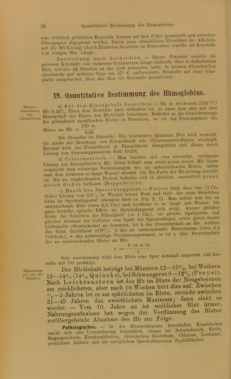 3g Quantitative Bestimmung des Hämoglobins. nun reichlich gebildeten Krystalle können auf dem Filter gesammelt und zwischen Fliesspapier abgepresst werden. Durch ganz allmähliches Einwirken des AlkolioF auf die Hb-Lösung (durch Eintreten desselben im Dialysator) erzielte ich Kiy stalle von einigen Mm. Länge. Darstellung nach Gsehei dien. - Dieser Forscher «rzielte die grössten Krystalle von mehreren Centimetern Lange daduioh dass ei dehbimn tes Blut welches JJ4 Stunden an der Luft gestanden hatte, in kleinen Glasrohrehen einschmolz und mehrere Tage bei 37u C. aufbewahrte. Nunmehr aul einer Glas- platte ausgebreitet, lässt das Blut die Krystalle anselnessen. 19. Quantitative Bestimmung des Hämoglobins. ,, Aus dem Eisengehalt desselben. — Da in trockenem (100° C.) lIuZ,tn9 Hb 0 42°/„ Eisen dem Gewichte nach enthalten ist, so kann man also aus dem ,les Eisengehalt des Blutes den Hb-Gehalt berechnen. Bedeutet m die Gewichtsmenge Uämoylobins. ^fimdenen metallischen Eisens in Procenten, so ist der Procentgehalt des 100 m. Blutes an Hb = - q Die Procedur ist folgende; Ein bestimmtes Quantum Blut wird verascht, die Asche zur Bereitung von Eisenchlorid mit Chlorwasserstoffsaure erschöpft. Hierauf wird das Eisenchlorid in Eisenchlorur ubergeführt und dieses duich Lösung von übermangansaurem Kali titrirt. bl Colorimetrisch. — Man bereitet sich eine wässerige, verdünnte Lösung aus krystallisirtem Hb, deren Gehalt man Somit genau kennt. Mit dieser vergleicht man wässerige Verdünnungen des zu untersuchenden Blutes, inde man dem letzteren so hinge Wasser zusetzt, bis die Farbe der Hb-Lösung erreicht ist. Die zu vergleichenden Proben befinden sich m gleichen, namentlich genau gleich dicken Gefässen (Hoppe-Seyler). cl Durch den Spectralapparat. — Preyer fand, dass eine (L Cm. dicke! Lösung von 0,8'/0 iu Wasser ausser Ftoth und Gelb das erste Streifchen erkenneil 1». ,s Fig. 9, 1) Hau>.«hm. .nn ta ™ untersuchende Blut (etwa 0,5 Cm.) und verdünne es so lange ^ ^sser bis derselbe optische Effect im Spectralapparat sich zeigt. Aussei gleicher S. “ Schicliten der Flüssigkeit1 (= 1 Cm.), ist gleiche Spaltsrosse «nd gleicher Abstand des Gefasses vom Spalt des Spectroskopes , »WM «^ch Lichtciuelle (Stearinkerze) zu benutzen. Ist k der Procentgelialt an H , . das Grün durchlässt (0,8%), b das zu untersuchende Blutvolu^ Cubikcm.), w das nothwendige Verdünnungswasser, so ist x (der Procenteeha des zu untersuchenden Blutes an Hb) k (w + b) x _ _ Sehr zweckmässig wird dem Blute eine Spur Aetzkali zugesetzt und das- selbe mit CO gesättigt. . Sci^anuun- Der Hb-Gehalt beträgt bei Männern yen ,ies in- dg—140/ (140/ Quincke), bei Schwangeren 9 —1^ /o frre3 e >■ “ Nach Leichtenstern ist das Hb im Blute der Neugeborenen am reichlichsten, aber nacli 10 Wochen hört dies auf. Zwischen 1/ 5 Jahren ist es am spärlichsten im Blute, erreicht zwischen 21—45 Jahren das zweithöchste Maximum; dann sinkt es wieder. — Vom 10. Jahre an ist weibliches Blut armer. Nahrungsaufnahme hat wegen der Verdünnung des ßlu es vorübergehende Abnahme des Hb zur iolge. Pathologisches. — In der Reconvalescenz fieberhafter Krankheiten macht sich eine Verminderung bemerklich, ebenso bei Schwindsui , •> Magengeschwür, Herzkrankheiten, chronischem Siechthum, Chlorose Leu . , pernieiöser Anämie und bei energischen Quccksilbercuren Syphilitischer.