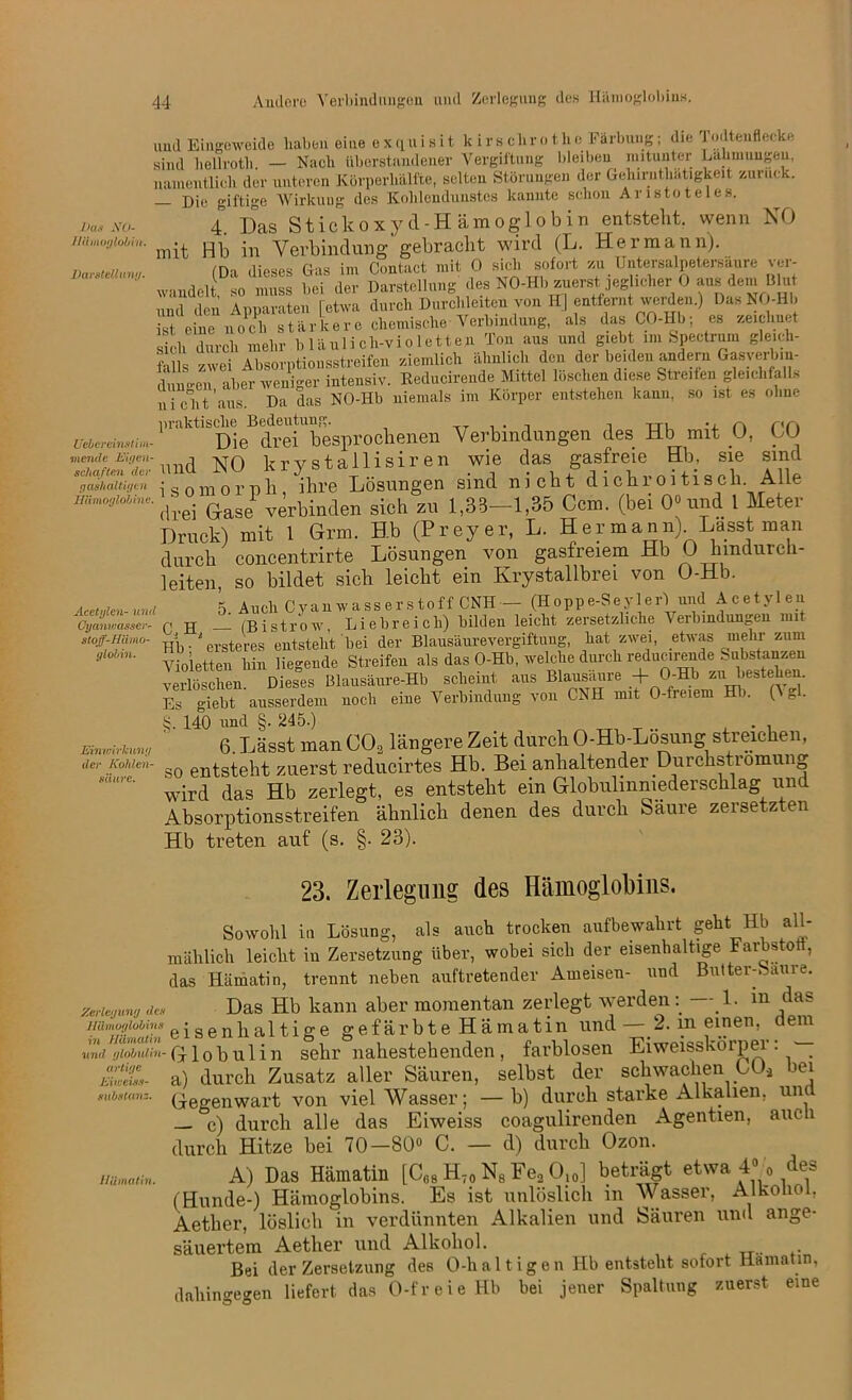 Pas NO- llämoglobin. Darstellung. UeOcreinstim- viende Eigen- schaften der gashaltigen Hämoglobine. Acetylen- und Cyanwasser- stoff-Hämo- globin. und Eingeweide haben eine exquisit k i r s clir o t h e Färbung; die J oilteuflecke sind hellroth. — Nach überstnndener Vergiftung bleiben mitunter Lähmungen, namentlich der unteren Körperhälfte, selten Störungen der Gehiruthätigkeit zuruck. — Die giftige Wirkuug des Kohlendunstes kannte schon Aristoteles. 4. Das Stickoxyd-Hämoglobin entsteht, wenn NO mit Hb in Verbindung gebracht wird (L. Hermann). (Da dieses Gas im Contact mit 0 sich sofort zu Untersalpetersäure ver- wandelt, so muss bei der Darstellung des NO-Hb zuerst ]eg .eher 0 aus dem bhit und den Apparaten [etwa durch Durchleiten von HJ entfernt werden.) Das NO-Hb It eine noch stärkere chemische Verbindung, als das CO-Hb; es zeichnet sich durch mehr bläulich-violetten Ton aus und giebt im Spectrum gleich- es zwei Absorptionsstreifen ziemlich ähnlich den der beiden andern Gasverbm- duimen aber weniger intensiv. Eeducirende Mittel löschen diese Streiten gleichfalls nicht'aus. Da das NO-Hb niemals im Körper entstehen kann, so ist es ohne P‘,ikt,b<DieB'dreTlbesprochenen Verbindungen des Hb mit 0, CO und NO krystallisiren wie das gasfreie Hb, sie sind isomorph, ihre Lösungen sind nicht dichroitisch Alle drei Oase1 verbinden sich zu 1,33—1,35 Ccm. (bei 0° und 1 Meter Druck) mit 1 Grm. Hb (Preyer, L. Her mann) Lasst man durch concentrirte Lösungen von gasfreiem Hb 0 hindurch- leiten, so bildet sich leicht ein Krystallbrei von O-Hb. 5 Auch Cyanwasserstoff CNH— (Hoppe-Seyler) und Acetylen r« H — (Bistrow, Liebreich) bilden leicht zersetzliche Verbindungen mit Hb • ‘ ersteres entsteht bei der Blausäurevergiftung, hat zwei, etwas mehr zum Violetten hin liegende Streifen als das O-Hb, welche durch reducinmde Substanzen verlöschen Dieses Blausäure-Hb scheint aus Blausaure + O-Hb zu bestehen. Es giebt ausserdem noch eiue Verbindung von CNH mit O-freiem Hli. (\ gl. S. 140 und §. 1245.) . 6. Lässt man C02 längere Zeit durch O-Hb-Lösung streichen, so entsteht zuerst reducirtes Hb. Bei anhaltender Durchströmung wird das Hb zerlegt, es entsteht ein Globulmmederschlag und Absorptionsstreifen ähnlich denen des durch Säure zersetzten Hb treten auf (s. §. 23). 23. Zerlegung des Hämoglobins. Sowohl in Lösung, als auch trocken aufbewahrt geht Hb all- mählich leicht in Zersetzung über, wobei sich der eisenhaltige Farbstotl, das Hämatin, trennt neben auftretender Ameisen- und Butter-Saure. Zerie/fung de. Das Hb kann aber momentan zerlegt werden — 1. m das Hämoglobins • senhaltige gefärbte Hämatin und—2. in einen, aem und tjioluiin-Globulin sehr nahestehenden , farblosen Eiweisskörpei . — £&. a) durch Zusatz aller Säuren, selbst der schwachen C0.2 bei «ubstanz. (j6genwart von viel Wasser; —b) durch starke Alkalien, una — c) durch alle das Eiweiss coagulirenden Agentien, auch durch Hitze bei 70-80° C. — d) durch Ozon. A) Das Hämatin [C68 H70 N8 Fe2 O10] beträgt etwa 4° o des (Hunde-) Hämoglobins. Es ist unlöslich in Wasser, Alkohol, Aether, löslich in verdünnten Alkalien und Satiren und ange- säuertem Aetlier und Alkohol. Bei der Zersetzung des O-haltigen Ilb entsteht sofort Hamatin, dahingegen liefert das O-freieHb bei jener Spaltung zuerst eine Einwirkung der Kohlen- säure. Hämatin.