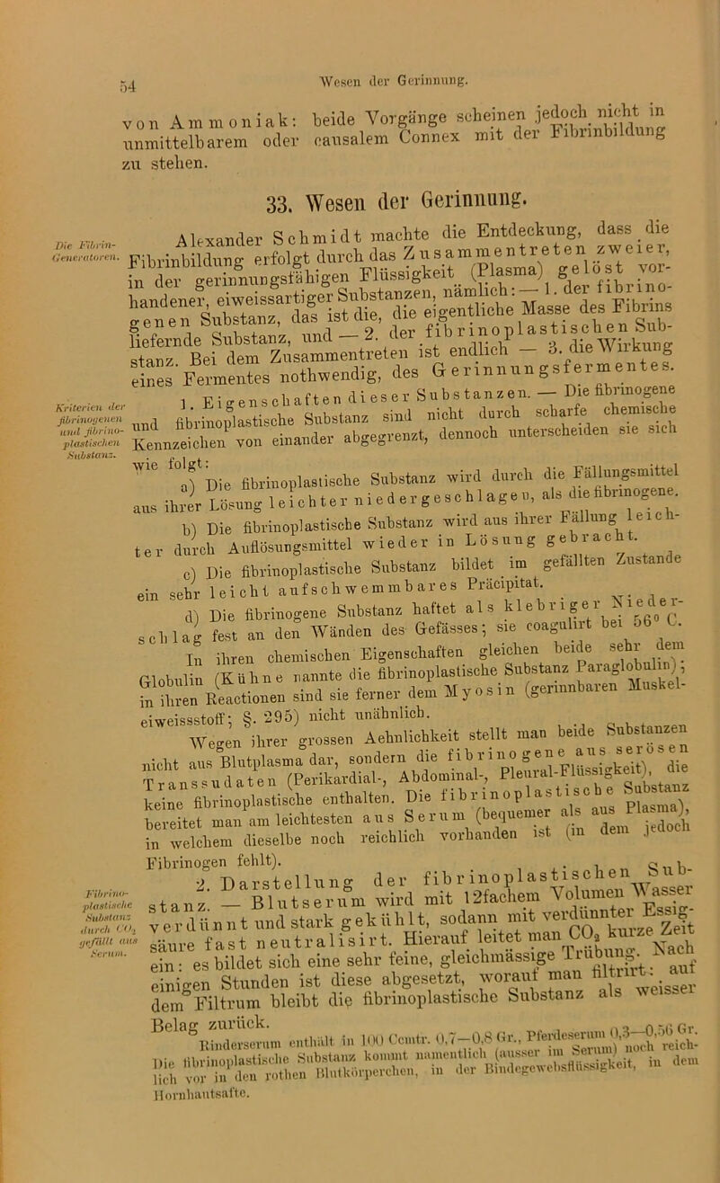 von Ammoniak: beide Vorgänge scheinenje^ob nicht in unmittelbarem oder causalem Connex mit der Fibnnbildung zu stehen. 33. Wesen der Gerinnung. Die Fibrin- (Jencratoren. Kriterien der ßbrinoy eilen und fbriuo- plastischen Substanz. Fibrino- plastische Bubstan ; durch C02 yefällt aus Serum. Alexander Schmidt machte die Entdeckung, dass die liefernde Substanz, uncl — Z. uer nun i 9 w- , stanz Bei dem Zusammentreten ist endlich — o. die \\ nkung Wie Die fibrinoplastische Substanz wird durch die Fällungsmittel aus ÄnngleLhter niedergeschlagen, * b) Die fibrinoplastische Substanz wird aus ihrer Fällung leich- ter durch Auflösuugsmittel wieder in Losung Se iac ‘ c) Die fibrinoplastische Substanz bildet im gefällten Zustande ein sehr leicht aufsch weuimb ar es Präcipdat. cD Die fibrinogene Substanz haftet als kleb 11 ge - schlag fest an den“ Wanden des Gefässes; sie eoagnhrt bet 56 0. In ihren chemischen Eigenschaften gleichen beule sehr dem Globulin (KUhne nannte SÄ in ihren Reactionen sind sie feinei dem Myosin to etwt'sssto# v -.9 ) Aehnlichkeit stellt man beide Substanzen in welchem dieselbe noch reichlich vorhanden mt Fibrinogen fehlt). o... u '> Darstellung der fibrmoplastischen S stanz _ Blutserum wird mit l2fachem Vollen W asser v er dü n n t und stark g ek iiHit, sodann mit verdünnt« Es. g säure fast neutralisirt. Hierauf leitet man COa kmze^ ein: es bildet sich eine sehr feine, gleichmassige drubun . - einigen Stunden ist diese abgesetzt, worauf man filti dem Filtrum bleibt die fibrinoplastische Substanz als we . Bela»i enthält in 100 Ccmtr. 0.7—0,8 Gr.^ B* dem Hornhautsafte.