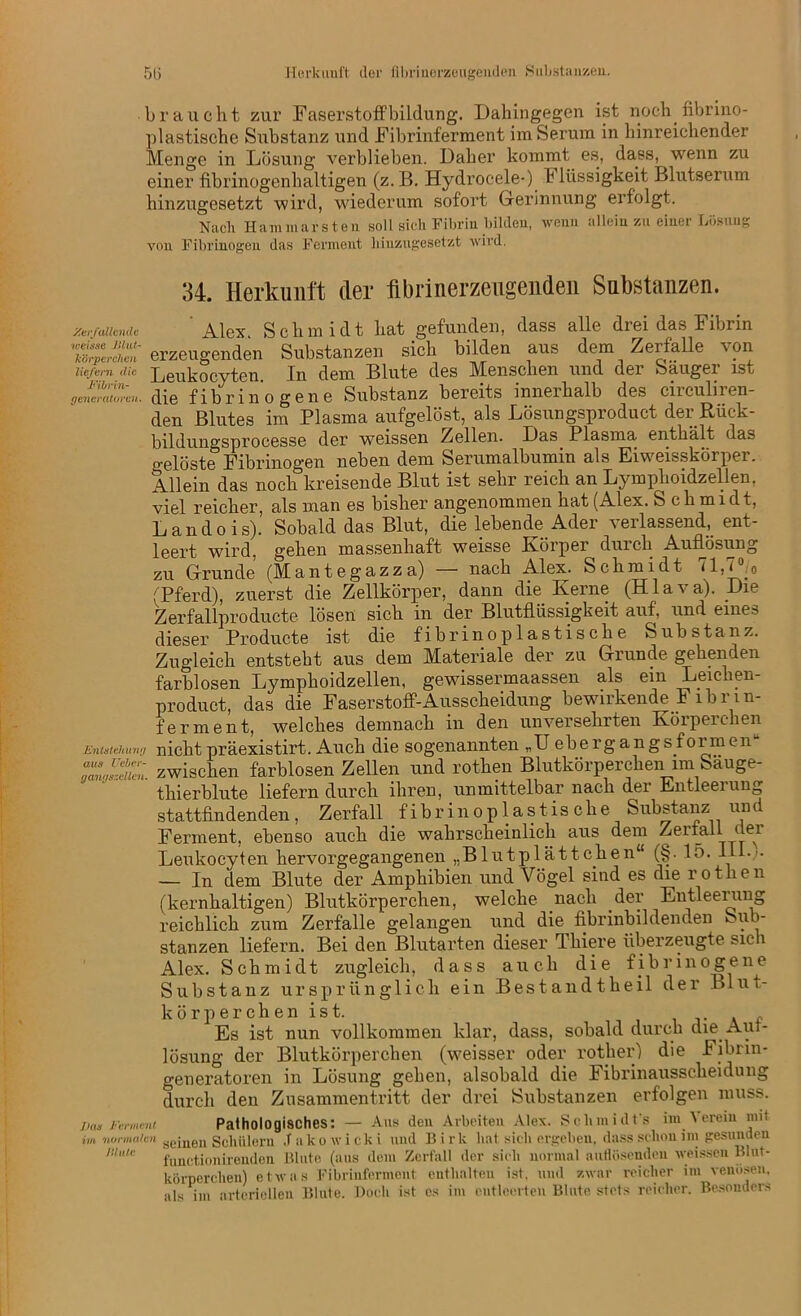 515 Herkunft der fibrinerzeugenden Substanzen. braucht zur Faserstoffbildung. Dahingegen ist noch.fibrino- plastische Substanz und Fibrinferment im Serum in hinreichender Menge in Lösung verblieben. Daher kommt es, dass, wenn zu einer fibrinogenhaltigen (z. B. Hydrocele-) t Bissigkeit Blutserum hinzugesetzt wird, wiederum sofort Gerinnung erfolgt. Nach Hammarsten soll sich Fibrin bilden, wenn allein zu einer Lesung von Fibrinogen das Ferment hinzugeset/.t wird. 34. Herkunft der fibrinerzeugenden Substanzen. Verfallende Alex. Schmidt hat gefunden, dass alle drei das Fibrin iS-;“'erzeugenden Substanzen sich bilden aus dem Zerfalle von liefern die Leukocyten. In dem Blute des Menschen und der Sauger ist generatoren. die fibrinogene Substanz bereits innerhalb des ciiculiien- den Blutes im Plasma aufgelöst, als Lösungsproduct der Rück- bildungsprocesse der weissen Zellen. Das^ Plasma enthält das gelöste Fibrinogen neben dem Serumalbumin als Eiweisskörper. Allein das noch kreisende Blut ist sehr reich an Lymphoidzellen, viel reicher, als man es bisher angenommen hat (Alex. Schmidt, Landois). Sobald das Blut, die lebende Ader verlassend, ent- leert wird, getan massenhaft weisse Körper duicli Auflösung zu Grunde (Mantegazza) — nach Alex. Schmidt 71,7°/0 (Pferd), zuerst die Zellkörper, dann die Kerne (Hlava). Die Zerfallproducte lösen sich in der Blutflüssigkeit auf, und eines dieser Products ist die fibrinoplastische Substanz. Zugleich entsteht aus dem Materiale der zu Grunde gehenden farblosen Lymphoidzellen, gewissermaßen als ein Leiehen- product, das die Faserstoff-Ausscheidung bewirkende F 1 b r i n- f er ment, welches demnach in den unversehrten Körperchen Entstehung nichtpräexistirt. Auch die sogenannten „Uebergangsformen Zg^uZ: zwischen farblosen Zellen und rothen Blutkörpercheni im Säuge- thierblute liefern durch ihren, unmittelbar nach der Entleerung stattfindenden, Zerfall fibrinoplastis che Substanz und Ferment, ebenso auch die wahrscheinlich aus dem Zerfall clei Leukocyten hervorgegangenen „Blutplättchen“ (§. 15. I • • — In dem Blute der Amphibien und Vögel sind es die rothen (kernhaltigen) Blutkörperchen, welche nach der Entleerung reichlich zum Zerfälle gelangen und die fibrinbildenden üb- st an zen liefern. Bei den Blutarten dieser Thiere überzeugte sich Alex. Schmidt zugleich, dass auch die fibrinogene Substanz ursprünglich ein Bestandtheil der Blut- körperchen ist. „ Es ist nun vollkommen klar, dass, sobald durch die Auf- lösung der Blutkörperchen (weisser oder rother) die Fibrin- generatoren in Lösung gehen, alsobald die Fibrinausscheidung durch den Zusammentritt der drei Substanzen erfolgen muss. J)aa Ferment im normalen Blute Pathologisches: — Aus den Arbeiten Alex. Schmidts im Verein mit seinen Schülern .fakowicki und Birk hat sich ergeben, dass schon im gesunden functionirenden Blute (aus dem Zerfall der sich normal auflösendeu weissen Blut- körperchen) etwas Fibrinferment enthalten ist. und zwar reicher im venösen, als im arteriellen Blute. Doch ist es im entleerten Blute stets reicher. Besonders