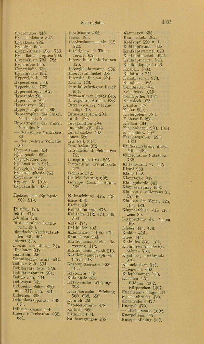 Hygrometer 240. Hyocliolalsäure 327. Hypakusis 726. Hypalgie 965. Hyperästhesie 698, 763. Hyperästhesia optica 706. Hyperakusis 724, 725. Hyperalgie 965. Hypercholie 333 • Hypergeusie 952- Hyperglohulie 73. Hyperidrosis 558. Hyperkinese 763. Hypermetropie 862. Hyperopie 862. Hyperosmie 704. Hyperostose 609. Hyperpselapliesie 963. Hypertrophie des linken Ventrikels 89. Hypertrophie des linken Vorhofes 89. — des rechten Ventrikels 89. -— des rechten Vorhofes 89. Hypnotismus 804. Hypogeusie 952. Hypoglobulie 74. Hypometropie 861. Hypophysis 203. Hypopselaphesie 963. Hyposmie 704. Hypospadie 1017. Hypoxanthin 484. Jackson’sche Epilepsie 809, 819. Ichtidin 476. Ichtin 476. Ichtulin 476. Ideomuskuläre Contra- ction 580. Identische Netzhautstel- len 900, 905. Icterus 333. Icterus neonatorum 334. Illusionen 837. Inanition 456. Incontinentia urinae 542. Indican 345, 504. Indifferente Gase 255. Indifferenzpunkt 684. Indigo 345, 504. Indigogen 345. Indireetes Sehen 880. Indol 317, 345, 504. Induction 668. Inductionsapparate 669, 671. Infusum carnis 444. Innere Polarisation 668, 681. Inosinsäure 484. lnosit 483. Inspirationsmuskelu 218, 220. Intelligenz im Thier- reiche 802. Intercelluläre Blutbahnen 126. Interglobularräume 284. Intercostalmuskel 222. Interstitiallücken 374. Intima 123. Intralabyrinthärer Druck 931. Intraoculärer Druck 845. Intrapolare Strecke 683. Intravasculäre Verblu- tung 793. Intussuseeption 294. Inulin 483. Invagination 294. Invertin 339, 478. Invertzucker 482. Ionen 666. Ms 840, 867. Madiation 892. Irradiation d. Schmerzes 765. M-espirable Gase 255. M-itabilität des Muskels 577. Ischurie 542. Isolirte Leitung 692. Isotrope Muskelsubstanz 568. Kältewirkung 426, 428. Käse 438. Kaffee 446. Kalialbuminate 475. Kalisalze 112, 474, 535, 599. Kalk 474. Kaltblüter 394. Kammerraum 165, 179. Kammerton 934. Kardiopneumatisclie Be- wegung 112. Kardiopneumograph 113. Kardiopneumograpliische Curve 113. Kastenpulsmesser 128, 194. Kartoffeln 445. Katalepsie 805. Katalytische Wirkung 698 Kataphorische Wirkung 560, 668, 698. Katarrh 259. Katelectrotonus 678. Kathode 666. Kationen 666. Kaubeweguugen 282. Kaumagen 355. Kaumuskeln 282. Kehlkopf 620 u. f. Kehlkopfbänder 622. Kehlkopfknorpel 620. Kehlkopfmuskeln 622. Kelilkopfnerven 730. Kehlkopfspiegel 626. Keilbein 1003. Keilstrang 751. Keimbläschen 973. Keimblase 985. Keimblätter 985. Keimdrüse 1015. Keimepithel 1015. Keimfleck 973. Keratin 477. Kiefer 282. Kiefergelenk 282. Kieferwall 286. Kiemen 264. Kiemenbögen 993, 1004. Kiemenherz 204. Kiemenspalten 993, 1004. Kinderernährung durch Milch 439. Kinesodische Substanz 762. Kittsubstanz 77, 125. Kitzel 963. Klang 932. Klangfarbe 937. Klanggeberde 641. Klangzerlegung 938. Klappen des Herzens 81, 87, 88. Klappen der Venen 125, 185, 186. Klappenfehler des Her- zens 89. Klappentöne der Venen 190. Kleber 444, 476. Kleider 414. Kleie 444. Kleinhirn 830, 769. Kleinhirnseitenstrang- bahnen 751. Klystiere, ernährende ^ 370. Knäueldrüsen 551. Kniegelenk 602. Kniephänomen 758. Knochen 470. — Bildung 1002. — Körperchen 1007. Kuochenanschläge 601. Knochenbruche 470. Knochenleim 477. Knorpel 470. — Ilistiogenese 1002. Knorpelleim 477. Knospenbildung 967.