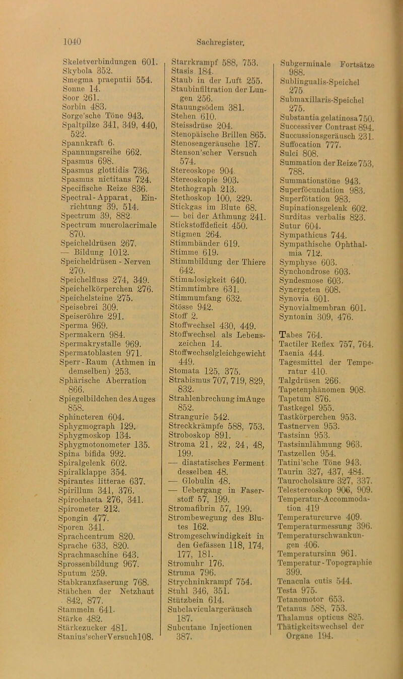 Skeletverbindungen 601. Skybola 352. Smegma praeputii 554. Sonne 14. Soor 261. Sorbin 483. Sorgc’scho Töne 943. Spaltpilze 341, 349, 440, 522. Spannkraft 6- Spannungsreihe 662. Spasmus 698. Spasmus glottidis 736. Spasmus nictitans 724. Specifische Reize 836. Spectral - Apparat, Ein- richtung 39, 514. Spectrum 39, 882. Spectrum mucrolacrimale 870. Speicheldrüsen 267. — Bildung 1012. Speicheldrüsen - Nerven 270. Speichelfluss 274, 349. Speichelkörperchen 276. Speichelsteine 275. Speisebrei 309. Speiseröhre 291. Sperma 969. Spermakern 984. Spermakrystalle 969. Spermatoblasten 971. Sperr-Raum (Athmen in demselben) 253. Sphärische Aberration 866. Spiegelbildchen des Auges 858. Sphincteren 604. Spliygmograph 129. Sphygmoskop 134. Sphygmotonometer 135. Spina bifida 992. Spiralgelenk 602. Spiralklappe 354. Spirantes litterae 637. Spirillum 341, 376. Spirochaeta 276, 341. Spirometer 212. Spongin 477. Sporen 341. Sprachcentrum 820. Sprache 633, 820. Sprachmaschine 643. Sprossenbildung 967. Sputum 259. Stabkranzfaserung 768. Stäbchen der Netzhaut . 842, 877. Stammeln 641- Stärke 482. Stärkezucker 481. Stanius’scherVersuch 108. Starrkrampf 588, 753. Stasis 184. Staub in der Luft 255. Staubinfiltration der Lun- gen 256. Stauungsödem 381. Stellen 610. Steissdrüse 204. Stenopäische Brillen 865. Stenosengeräusche 187. Stenson’scher Versuch 574. Stereoskope 904. Stereoskopie 903. Stetkograph 213. Stethoskop 100, 229. Stickgas im Blute 68. — bei der Athmung 241. Stickstoffdeficit 450. Stigmen 264. Stimmbänder 619. Stimme 619. Stimmbildung der Thiere 642. Stimmlosigkeit 640. Stimmtimbre 631. Stimmumfang 632. Stösse 942. Stoff 2. Stoffwechsel 430, 449. Stoffwechsel als Lebens- zeichen 14. Stoffwechselgleichgewicht 449. Stomata 125, 375. Strabismus 707, 719, 829, ^ 832. Strahlenbrechung im Auge 852. Strangurie 542. Streckkrämpfe 588, 753. Stroboskop 891. Stroma 21, 22, 24, 48, 199. — diastatisches Ferment desselben 48. — Globulin 48. — Uebergang in Faser- stoff 57, 199. Stromafibrin 57, 199. Strombewegung des Blu- tes 162. Stromgeschwindigkeit in den Gefässen 118, 174, 177, 181. Stromuhr 176. Struma 796. Strychninkrampf 754. Stuhl 346, 351. Stützbein 614. Subclaviculargeräusch 187. Subcutaue Injectionen 387. Subgerminale Fortsätze 988. Sublingualis-Speichel 275 Submaxillaris-Speichel 275. Substantia gelatinosa 7 50. Successiver Contrast 894. Succussionsgeräusch 231. Suff'ocation 777. Sulci 808. Summation der Reize 753 788. Summationstöne 943. Superföcundation 983. Superfötation 983. Supinationsgelenk 602. Surditas verbalis 823. Sutur 604. Sympathicus 744. Sympathische Ophthal- mia 712. Symphyse 603. Synchondrose 603. Syndesmose 603. Synergeten 608. Synovia 601- Synovialmembran 601. Syntonin 309, 476. Tabes 764. Tactiler Reflex 757, 764. Taenia 444. Tagesmittel der Tempe- ratur 410. Talgdrüsen 266. Tapetenphänomen 908. Tapetum 876. Tastkegel 955. Tastkörperchen 953. Tastnerven 953. Tastsinn 953. Tastsinnlähmung 963. Tastzellen 954. Tatini’sche Töne 943. Taurin 327, 437, 484. Taurocholsäure 327, 337. Telestereoskop 906, 909. Temperatur-Accommoda- tion 419 Temperaturcurve 409. Temperaturmessung 396. Temperaturschwankun- gen 406. Temperatursinn 961. Temperatur - Topographie 399. Tenacula cutis 544. Testa 975. Tetanomotor 653. Tetanus 588, 753. Thalamus opticus 825. Thätigkeitswechsel der Organe 194.