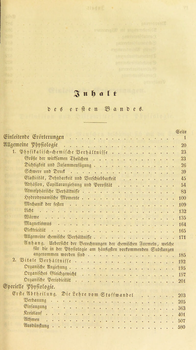 3« t) rtl t t> e g erften 23 ci n t> e g. ©eite Gnnlettenbe (Erörterungen l Slttgemetne ^pjjpjtologte 20 1. $f)t)fif«fifd)<d)cmifcl)e 23evf)<i(tniffe 23 ©röfk bev roiiEfamen £f)eild)eu 23 2Md)tigfeit unb Sufamtnenfitgung 26 ©dnoeve unb ®ruct 39 ©(afticitcit, ®e^nbavfeit unb 23evfd)ict>(>«rfcit 45 5(b()<i(ion, @apil(avan$ie(jung unb spovofität 54 ?(tniofpf)ävifd)c 23erf)ä(tmfTe 83 ippbrobpnanufdje SOTomcntc 100 9)?ed>aniF bev feften 109 2id)t 132 SBnvme 135 9)?agnetiömu$ 164 ©feFtvicitcit 165 Slttgemeine d)emifd)e 5Bci-f)ä(tnifTc 171 Qfnfyang. Uebevfid)t bev 23eved)nuugen bev d)cmifd)en ffovmetn, metdje fi'iv bic in bev ^pfiofogie am ^äitftgften povfomtnenbeu ©ubftanjen angenommen raovbeit fiub 185 2. 2311 a 1 e 23 e v f> ä 11 n i f f Dvganifd)e Stnjie&uug £>vgani|ct)eö ©(eid)gen>id)t 197 Organ ifrije tyeviobicität 201 ©pectette *pijt)fiotogte. ©r(te 5(btf)eilung. Sic Setjve vom ©toffmanbet 203 23evbattnng 205 ©infaugung Äveiilauf . 401 Slt^men 9Iuöbün(lung