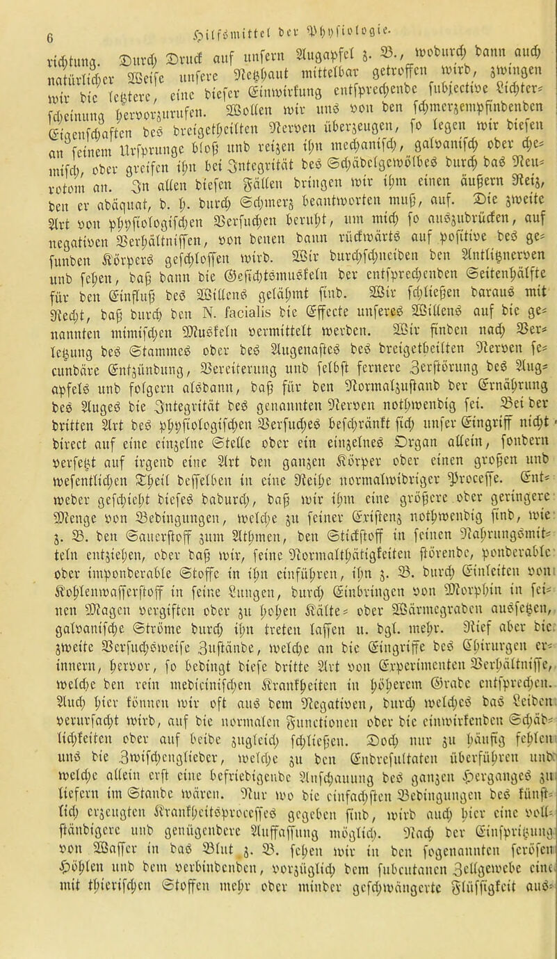 Hilfsmittel bei' qj^fiotoflie. vießtung. 2>urd; JDro<* auf unfern Augapfel 5. ®., moburd; bann and; natürtüßer Seife ttnfere «Reßßaut mittelbar getroffen wwb, }tmn8en nur btc teßterc eine biefer ©tnwirfung entfpred;enbe fubjecttbe Stcßter* fdieinuna Berborjurufen. Soden wir und von ben fd;mcrzempftnbenbcn ©taenfdiaften bed breigetßeitten Serben überzeugen, fo legen wtr btefen au feinem Urfprunge bloß unb reizen ißn med;amfd;, galbantfcß ober d;e* uufd) ober greifen ißn bet Integrität bed ©cßäbclgcwolbed burd; bad «Reu* vrtout an. 3'u alten btefen gälten bringen wir tßm einen äußern SHetg, ben er abäquat, b. ß. burd; @d;inerz beantworten muß, auf. £>ie zweite 5trt boit pßpftologtfd;en 33erfucßett berußt, um nttd; )0 audzubrüefen, auf negatiben 33erßältniffen, bon benen bann rücfwärtd auf pofüibe bed ge* funben Äörper« geftßloffen wirb. Sir burd;fd;neiben ben Slntlißnerben unb feßen, baß bann bie @gjtd;tdmuöfeln ber entfpred;enben ©eitenßälfte für ben ©tnfluß bed Stllcnd getäßmt finb. Sir feßließen baraud mit gtetßt, baß bureß ben N. facialis bie Effecte unfered Sitlend auf btc ge* nannten mtnüfdjcn Sudfetu bermittett werben. Sir finben nad; 33er* leßuttg bed Stamme« ober bed Slugenafted bed breigetßeitten Serben fe* cunbäre ©ntzünbung, 33erciterung unb felbft fernere Berprung bed Slug* apfetd unb folgern atdbann, baß für ben «ftormalzujlanb ber ©rnäßruug bed Stuged bie Integrität bed genannten Serben notßwenbtg fei. 23et ber brüten Slrt bed pßpftologifcßen S3erfud;ed befeßränft fid; itnfer Eingriff nießt - btrect auf eine einzelne ©teile ober ein einzelne« Organ allein, fonbern perfeßt auf trgeub eine Slrt beit ganzen Körper ober einen großen unb wefentltcßen £ßeü beffetben in eine Steiße normalwtbrtger fproceffe. ©nt* weber gefeßießt biefed baburd;, baß wir ißnt eine größere ober geringere Senge bon 23ebingungen, weld;e ja feiner ©rtftenz notßwenbtg finb, wie Z- 23. ben ©auerßoff zum Sltßmen, ben ©tiefftoff in feinen Staßrungdmit* tetn entzießen, ober baß wir, feine Stormaltßätigfeüeu ßörenbe, ponberablc ober ttnponberable ©toffc in ißn etiifüßreit, ißn z- 33. burd) ©inleiten bon fö'oßlenwaffevftoff in feine Zungen, burd; ©tnbringen boit Sorpßin in fei* neu Sagen bcrgifteit ober zu ßoßett Spälte * ober Särniegraben auöfcßeit, galbatitfcße ©tröme burd; ißn treten taffen u. bgt. meßr. Stief aber bic Zweite 33erfttd;dweife Buftänbe, wetd;e au bic ©ingriffe bed ©ßtrurgeit er* imtern, ßerbor, fo bebtngt biefe brüte Slrt bott ©rperimenten 33erßältitiffe, weld)e ben rein mebieinifd;en ^ranfßeüen in ßößerem ©rabe entfpreeßen. SUtd; ßier fönneu wir oft and bem Stegattben, burd; weteßed bad Seibeit perurfaeßt wirb, auf bic normalen gunettonett ober bic eiitwirfenbcn @d;äb* tid;leiten ober auf beibe zugteid; fcßließett. £)od; nur zu ßüuftg feßleit und bie Bwtfd;eitglieber, wetd;e zu ben ©nbrefultaten überfüßrett unb weld;e allein er ft eine befriebigeubc Slufcßauuttg bed ganzen Hergänge« 311 liefern im ©taube wären. 9tur wo bie cinfad;ften 23ebiitgungeu bed fünfte lid; erzeugten ^raufßcitdproceffed gegeben ftub, wirb and; ßier eine botl* ftäubigerc unb geuügcnbcre Sluffaffung möglid;. 9tad; ber ©infprißung bon Saffcr in bad 23lut z- 23. feßen wir tit ben fogenaunten feröfen Roßten unb bem berbinbenben, oorzüglicß bem fubcutattcit Bettgewebe eine mit tßierifeßen ©toffen meßr ober mittber gefeßwängerte glüffigleit aud=